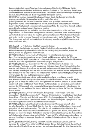 Jahreszeit ziemlich warme Wind aus Osten, auf dessen Flügeln sich Milliarden Geister
wiegen in Gestalt der Wolken, soll unseren wenigen Freunden in Graz anzeigen, daß wir uns
diesem Ort nahen. Zuerst werden wir nordwärts von diesem Ort auf einem Hügel unser Lager
machen. In der Vollnähe soll dieser Hügel näher bezeichnet werden.
[258,09] Wir kommen nun nach Bruck, einer kleinen Stadt, die aber sehr groß tut. Da
werden wir gar keine Siesta machen, sondern gleich fortziehen.“
[258,10] Während wir uns nun Frohnleiten, einem zwar gläubigen, aber durch die
Liguorianer äußerst verfinsterten Flecken nähern, haben Robert und der Offizier Peter mit
ihren beiden Weibern sich vorauszubegeben, um in der Nähe des Ortes Graz für mich und die
ganze Gesellschaft gewisserart Quartier zu machen.
[258,11] Heute morgen um sechs Uhr sind diese vier Personen in der Nähe von Graz
angekommen. Die drei starken Schläge an die Tür bei dir, Meinem Knecht, waren das Signal
der Ankunft dieser vier Gäste. Sie machten gewissermaßen einen Abstecher in die Vorstadt
und in das von dir bewohnte Haus und weckten dich durch drei starke Schläge an die Türe.
Von da zogen sie sogleich an den Ort ihrer Bestimmung, der aber erst bei Meiner Ankunft
näher bezeichnet wird.

259. Kapitel – In Frohnleiten. Kirchlich vernagelte Geister.
[259,01] Wir aber befinden uns nun im Flecken Frohnleiten, allwo uns eine Menge
Geister aus der dortigen Pfarrkirche zulaufen und uns sorgfältig ausforschen, woher wir
kämen, wohin wir gingen und wer wir wären.
[259,02] Tritt Petrus vor und sagt: „Wir kommen von oben her und ziehen auf eine
kurze Frist nach unten, um die verlorenen Schafe und Lämmer zu suchen, die Böcke zu
züchtigen und die Wölfe zu verderben.“ – Sagen die Geister: „Aha, ihr seid sicher Missionare
aus Rom, also vom Papst selbst für dies hochwichtigste Amt geweiht?“
[259,03] Sagt Petrus: „O meine Lieben! Wir sind wohl Missionare, aber nicht von
eurem blinden Papst dazu geweiht, sondern von Gott, dem Herrn Jesus Christus Selbst. Wer
uns von euch folgen will, wird von uns sogleich aufgenommen für das wahre Reich Gottes.
Wer uns aber nicht folgen will, der wird auf der wüsten Erde belassen werden. Frage uns aber
keiner mehr, wer wir sind oder wie wir heißen! Denn wer hier nicht unbedingt dem folgt, was
wir verlangen, der wird nicht angenommen werden.“
[259,04] Sagen die Geister: „So ihr nicht vom heiligen Papst geweiht und gesandt
seid, können wir euch unmöglich folgen, denn Gott der Herr hat ihm ja alles in die Hände
gelegt. Was er bindet auf Erden, das ist auch gebunden im Himmel, und was er löst auf Erden,
das ist auch gelöst im Himmel. Wenn ihr also nicht vom Papst aus gesandt seid, so könnt ihr
nur von der Hölle gesandt sein, von der alle Ketzer ausgehen, die auch frevelhaft sagen, sie
gehen von Gott aus und Er sei ihr Vater – während doch nur der Satan ihr Vater ist. Zieht nur
wieder weiter!“
[259,05] Sagt Petrus: „Woher wißt ihr denn, daß der Papst von Gott dem Herrn eine
so ungeheure Macht überkommen hat?“ – Sagt ein Weib mit einem zweipfündigen Gebetbuch
in der Hand: „Nun, das weiß doch die ganze Welt! Gott hat dem Petrus alle Gewalt gegeben
und Petrus hernach einem Papst um den andern. Und darum ist ein jeder Papst gleich so viel
wie der heilige Petrus selbst! Hat der Herr das verstanden?“
[259,06] Sagt Petrus: „Das klingt sehr spaßhaft vor meinen Ohren, da ich doch selbst
derselbe Petrus bin, in dessen Hände Gott der Herr die geistigen Schlüssel zum Himmelreich
gelegt hat. Ich weiß nichts von einer Übergabe der mir von Gott erteilten Macht an den
römischen Papst, wie ich auch nie in Rom meinen Sitz gehabt habe. Paulus, ein Apostel der
Heiden, hat sich wohl längere Zeit in Rom unter der tyrannischen Regierung des Kaisers Nero
aufgehalten; aber ich, der wahre und wirkliche Petrus, nie! Wie sollte ich dann einen Papst zu
meinem Nachfolger ernannt und ihm alle mir von Gott Selbst eingeräumte Macht übergeben
haben?“
[259,07] Schreit das Weib: „Hinweg Satan! Da schaut's einmal den Kerl an! Jetzt will
der sogar der heilige Petrus selber sein! Nicht genug, daß sie die Lehre Christi, die der Papst
allein hat, als höllische Ketzer verwerfen – sie wollen am Ende noch der liebe Herrgott selber
 