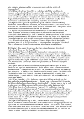 sein! Jetzt aber schaut nur, daß ihr weiterkommt, sonst werdet ihr mit Gewalt
hinausgestäubt!“
[259,08] Sage Ich: „Bruder Simon! Da ist vorderhand jede Mühe vergeblich; die
brauchen noch zweihundert Jahre, bis sie etwas heller werden. Begeben wir uns daher nur
wieder weiter! Nur werde Ich dich zuvor auf ein paar Augenblicke himmlisch erglänzen
lassen und zulassen, daß diese Vernagelten dich erkennen. Dann aber werden wir vor ihren
Augen plötzlich verschwinden. Dies Gesicht soll ihnen ein Leitstern sein, bei dessen
Schimmer sie nach und nach den wahren Weg des Lebens finden sollen!“
[259,09] In diesem Augenblick erglänzt Petrus gleich der Sonne am reinsten Mittag.
Alle Geister fahren vor Schreck zusammen, wir aber verschwinden. Als die Geister wieder
aufwachen und vor uns niederfallen wollen, sehen sie niemanden mehr. Da fangen sie alsbald
zu weinen und zu heulen an und verwünschen ihre Blindheit.
[259,10] Aber ein ganzes Gremium von Mönchen begibt sich, der Kirche enteilend, zu
diesen Klagenden, belehrt sie auf streng päpstliche Weise und erklärt diese gesagte
Erscheinung für ein Spukwerk der Hölle. – Die Geister aber vergreifen sich an den Mönchen
und wollen sie massakrieren. Die Mönche nehmen Reißaus und fliehen in ihr Kloster. Die
Geister lachen sie aus, entfernen sich dann von diesem Ort und begeben sich auf die Berge.
[259,11] So endet diese Szene in Frohnleiten. Wir aber ziehen weiter in der Absicht,
abends um sechs Uhr in die Nähe von Graz zu kommen und am sogenannten Reinerkogel
Platz zu nehmen, wo die vier Vorangegangenen schon Quartier gemacht haben.

260. Kapitel – Eine andere Geisterszene. Der Herr mit den Seinen am Reinerkogel.
Heilsuchende Geister aus den Bergeshöhen.
[260,01] Auf dem Weg von Frohnleiten bis Graz machten wir jedoch noch eine kleine
Rast, wo uns eine Menge von allerlei bunt durcheinandergemengten Geistern unterkommt,
meist frühere Aufsichtsbeamte, Seelen verstorbener Aufseher, Grenzwächter, Polizeiknechte
und Gerichtsdiener. Diese stellen sich auf und fordern von uns die Pässe, ansonsten sie uns
ergreifen müßten. Man sei jetzt der Fremden wegen äußerst streng, und weil ihr Gesetz so
laute, könnten sie bei Verlust ihres Amtes unmöglich anders, als das Gesetz strengstens
handhaben.
[260,02] Hier treten von Rudolf von Habsburg angefangen alle Kaiser ganz als Kaiser
orniert vor und sagen zur Wachmannschaft: „Reisen bei euch auch Kaiser mit Pässen und
Passierscheinen?“ – Hier prallt die Wache zurück vor Schreck und Entsetzen; nur einer fragt
ganz schüchtern: „Ja, aber wieviele Kaiser regieren denn jetzt auf einmal? Um Gottes willen!
Da gibt es ja beinahe mehr Kaiser als Untertanen. Ja, da ist's freilich nichts mit dem
Paßabverlangen. Es könnte leicht der Kaiser von Rußland dabei sein, und da kämen wir in
eine schöne Wäsche!“
[260,03] Sagt ein anderer: „Aber das kommt mir doch ein bißchen verdächtig vor, daß
diese großen Herren zu Fuß daherkommen.“ – Sagt der erstere: „Dummer Kerl! Sie werden
die Bahnstrecke besehen wollen und gehen deshalb zu Fuß.“ – Sagt ein anderer: „Ja, so wird
es sein! Aber wer wohl die anderen sind? Es müssen ihrer gut bei dreitausend sein.“
[260,04] Sagt der erste: „Nur keine dumme Frage mehr! Es wird halt wo ein großer
Kongreß sein und darum kommen jetzt alle Potentaten zusammen und werden sich beraten.
Seid nur alle schön stille und rührt euch nicht, sonst können wir morgen alle miteinander hoch
über der Erde ohne Atem in freier Luft schweben. Ich allein werde hingehen und sagen, daß
die Majestäten sogleich ungehindert Ihre hohe Reise fortzusetzen geruhen wollen.“ – Die
anderen ziehen sich nun zurück, nur der erste geht hin in gebeugter Stellung und macht
stotternd seine obige Anrede.
[260,05] Kaiser Joseph aber sagt zu ihm: „Du bist wohl bloß darum so amtsstrenge,
weil dir dein Amt ein Brot verschafft! Am Gesetz selbst scheint dir wenig gelegen zu sein. Ich
sage dir: Du bist ein schlechter Diener deines Herrn. Wer das Gute nicht des Guten wegen tut,
ist nie eines Lohnes wert! Merke dir das! In der Zukunft beachte das Gesetz des Gesetzes und
nie deines Amtsbrotes wegen, so wirst du ein rechter Diener Dessen sein, der das Recht hat,
Gesetze zu geben. Und nun Gott befohlen! Sehe Er, daß Er weiterkommt!“
 