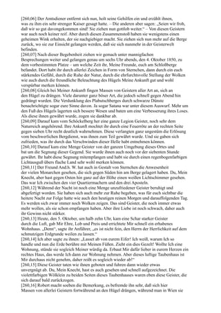 [260,06] Der Amtsdiener entfernt sich nun, holt seine Gehilfen ein und erzählt ihnen,
was zu ihm ein sehr strenger Kaiser gesagt hatte. – Die anderen aber sagen: „Seien wir froh,
daß wir so gut davongekommen sind! Sie ziehen nun gottlob weiter.“ – Von diesen Geistern
war auch noch keiner reif. Aber durch diesen Zusammenstoß haben sie wenigstens einen
geheimen Wink erhalten, der sie nachgiebiger macht. Sie ziehen sich nun mehr auf die Berge
zurück, wo sie zur Einsicht gelangen werden, daß sie sich nunmehr in der Geisterwelt
befinden.
[260,07] Nach dieser Begebenheit ziehen wir gemach unter mannigfachen
Besprechungen weiter und gelangen genau um sechs Uhr abends, den 4. Oktober 1850, zu
dem vorbestimmten Platze – um welche Zeit ihr, Meine Freunde, euch am Schloßberge
befandet. Dort habt ihr durch allerlei Zeichen in Form von Sternchen, dann durch ein euch
stärkendes Gefühl, durch die Ruhe der Natur, durch die ehrfurchtsvolle Stellung der Wolken
wie auch durch die freundliche Beleuchtung des Hügels Meine Ankunft gut und wohl
verspürbar merken können.
[260,08] Gleich bei Meiner Ankunft fingen Massen von Geistern aller Art an, sich an
den Hügel zu drängen. Viele darunter ganz böser Art, die jedoch schnell gegen Abend hin
gedrängt wurden. Die Verdunklung des Plabutschberges durch schwarze Dünste
benachrichtigte sogar eure Sinne davon. Ja sogar Satana war unter diesem Auswurf. Mehr um
den Fuß des Hügels lagerten sich bessere Wesen und baten um eine Verbesserung ihres Loses.
Als diese ihnen gewährt wurde, zogen sie dankbar ab.
[260,09] Darauf kam vom Schöckelberg her eine ganze Legion Geister, noch sehr dem
Naturreich angehörend. Ihre Ankunft mochtet ihr durch eine Feuerröte an der rechten Seite
gegen sieben Uhr recht deutlich wahrnehmen. Diese verlangten ganz ungestüm die Erlösung
vom beschwerlichen Bergdienst, was ihnen zum Teil gewährt wurde. Und sie gaben sich
zufrieden, was ihr durch das Verschwinden dieser Helle habt entnehmen können.
[260,10] Darauf kam eine Menge Geister von der ganzen Umgebung dieses Ortes und
bat um die Segnung dieser Gegend. Sie wurde ihnen auch noch vor der siebenten Stunde
gewährt. Ihr habt diese Segnung mitempfangen und habt sie durch einen regenbogenfarbigen
Lichtausguß übers flache Land sehr wohl merken können.
[260,11] Der Freund And.h. W. hat auch in Gestalt von Sternchen die Anwesenheit
der vielen Monarchen gesehen, die sich gegen Süden hin am Berge gelagert haben. Du, Mein
Knecht, aber hast gegen Osten hin ganz auf der Höhe einen weißen Lichtschimmer gesehen.
Das war Ich zwischen den vier Quartiermachern und den drei Aposteln.
[260,12] Während der Nacht ist noch eine Menge unzufriedener Geister beruhigt und
abgefertigt worden. Sie haben sich auch mehr zur Ruhe begeben, was für euch sichtbar die
heitere Nacht zur Folge hatte wie auch den heutigen reinen Morgen und darauffolgenden Tag.
Es werden sich zwar immer noch Wolken zeigen. Das sind Geister, die noch immer etwas
mehr wollen, als sie schon empfangen haben. Aber ihre Liebe ist noch schwach, daher auch
ihr Gewinn nicht stärker.
[260,13] Heute, den 5. Oktober, um halb zehn Uhr, kam eine Schar starker Geister
durch die Luft, gab Mir Ehre, Lob und Preis und errichtete Mir schnell ein erhabenes
Wohnhaus. „Denn“, sagte ihr Anführer, „es ist nicht fein, den Herrn der Herrlichkeit auf dem
schmutzigen Erdgrunde weilen zu lassen.“
[260,14] Ich aber sagte zu ihnen: „Lasset ab von eurem Eifer! Ich weiß, warum Ich so
handle und nun die Erde berühre mit Meinen Füßen. Zieht ein dies Gezelt! Wollte Ich eine
Wohnung, stünde sie sogleich Meiner würdig da. Erbaut Mir dafür lieber in eurem Herzen ein
rechtes Haus, das werde Ich dann zur Wohnung nehmen. Aber dieses luftige Taubenhaus ist
Mir durchaus nicht genehm, daher reißt es sogleich wieder ab!“
[260,15] Diese Geister taten wie ihnen geboten und fuhren dann wieder etwas
unvergnügt ab. Du, Mein Knecht, hast es auch gesehen und schnell aufgezeichnet. Die
violettfarbigen Wölklein zu beiden Seiten dieses Taubenhauses waren eben diese Geister, die
sich darauf bald zurückzogen.
[260,16] Robert macht soeben die Bemerkung, es befremde ihn sehr, daß sich hier
Massen von allerlei Geistern fortwährend an den Hügel drängen, während man in Wien sie
 