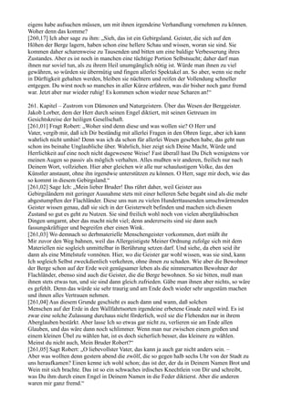 eigens habe aufsuchen müssen, um mit ihnen irgendeine Verhandlung vornehmen zu können.
Woher denn das komme?
[260,17] Ich aber sage zu ihm: „Sieh, das ist ein Gebirgsland. Geister, die sich auf den
Höhen der Berge lagern, haben schon eine hellere Schau und wissen, woran sie sind. Sie
kommen daher scharenweise zu Tausenden und bitten um eine baldige Verbesserung ihres
Zustandes. Aber es ist noch in manchen eine tüchtige Portion Selbstsucht; daher darf man
ihnen nur soviel tun, als zu ihrem Heil unumgänglich nötig ist. Würde man ihnen zu viel
gewähren, so würden sie übermütig und fingen allerlei Spektakel an. So aber, wenn sie mehr
in Dürftigkeit gehalten werden, bleiben sie nüchtern und reifen der Vollendung schneller
entgegen. Du wirst noch so manches in aller Kürze erfahren, was dir bisher noch ganz fremd
war. Jetzt aber nur wieder ruhig! Es kommen schon wieder neue Scharen an!“

261. Kapitel – Zustrom von Dämonen und Naturgeistern. Über das Wesen der Berggeister.
Jakob Lorber, dem der Herr durch seinen Engel diktiert, mit seinen Getreuen im
Gesichtskreise der heiligen Gesellschaft.
[261,01] Fragt Robert: „Woher sind denn diese und was wollen sie? O Herr und
Vater, vergib mir, daß ich Dir beständig mit allerlei Fragen in den Ohren liege, aber ich kann
wahrlich nicht umhin! Denn was ich da schon für allerlei Wesen gesehen habe, das geht nun
schon ins beinahe Unglaubliche über. Wahrlich, hier zeigt sich Deine Macht, Würde und
Herrlichkeit auf eine noch nicht dagewesene Weise! Fast überall hast Du Dich wenigstens vor
meinen Augen so passiv als möglich verhalten. Alles mußten wir anderen, freilich nur nach
Deinem Wort, vollziehen. Hier aber gleichen wir alle nur schaulustigem Volke, das den
Künstler anstaunt, ohne ihn irgendwie unterstützen zu können. O Herr, sage mir doch, wie das
so kommt in diesem Gebirgsland.“
[261,02] Sage Ich: „Mein lieber Bruder! Das rührt daher, weil Geister aus
Gebirgsländern mit geringer Ausnahme stets mit einer helleren Sehe begabt sind als die mehr
abgestumpften der Flachländer. Diese uns nun zu vielen Hunderttausenden umschwärmenden
Geister wissen genau, daß sie sich in der Geisterwelt befinden und machen sich diesen
Zustand so gut es geht zu Nutzen. Sie sind freilich wohl noch von vielen abergläubischen
Dingen umgarnt, aber das macht nicht viel; denn andererseits sind sie dann auch
fassungskräftiger und begreifen eher einen Wink.
[261,03] Wo demnach so derbmaterielle Menschengeister vorkommen, dort müßt ihr
Mir zuvor den Weg bahnen, weil das Allergeistigste Meiner Ordnung zufolge sich mit dem
Materiellen nie sogleich unmittelbar in Berührung setzen darf. Und siehe, da eben seid ihr
dann als eine Mittelstufe vonnöten. Hier, wo die Geister gar wohl wissen, was sie sind, kann
Ich sogleich Selbst zweckdienlich verkehren, ohne ihnen zu schaden. Wie aber die Bewohner
der Berge schon auf der Erde weit genügsamer leben als die nimmersatten Bewohner der
Flachländer, ebenso sind auch die Geister, die die Berge bewohnen. So sie bitten, muß man
ihnen stets etwas tun, und sie sind dann gleich zufrieden. Gäbe man ihnen aber nichts, so wäre
es gefehlt. Denn das würde sie sehr traurig und am Ende doch wieder sehr ungestüm machen
und ihnen alles Vertrauen nehmen.
[261,04] Aus diesem Grunde geschieht es auch dann und wann, daß solchen
Menschen auf der Erde in den Wallfahrtsorten irgendeine erbetene Gnade zuteil wird. Es ist
zwar eine solche Zulassung durchaus nicht förderlich, weil sie die Flehenden nur in ihrem
Aberglauben bestärkt. Aber lasse Ich so etwas gar nicht zu, verlieren sie am Ende allen
Glauben, und das wäre dann noch schlimmer. Wenn man nur zwischen einem großen und
einem kleinen Übel zu wählen hat, ist es doch sicherlich besser, das kleinere zu wählen.
Meinst du nicht auch, Mein Bruder Robert?“
[261,05] Sagt Robert: „O liebevollster Vater, das kann ja auch gar nicht anders sein. –
Aber was wollten denn gestern abend die zwölf, die so gegen halb sechs Uhr von der Stadt zu
uns heraufkamen? Einen kenne ich wohl schon; das ist der, der da in Deinem Namen Brot und
Wein mit sich brachte. Das ist so ein schwaches irdisches Knechtlein von Dir und schreibt,
was Du ihm durch einen Engel in Deinem Namen in die Feder diktierst. Aber die anderen
waren mir ganz fremd.“
 