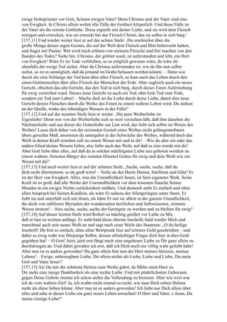 ewige Hohepriester vor Gott, Seinem ewigen Vater! Denn Christus und der Vater sind eins
von Ewigkeit. In Christo allein wohnt alle Fülle der Gottheit körperlich. Und diese Fülle ist
der Vater als die reinste Gottliebe. Diese ergreife mit deiner Liebe, und sie wird dein Fleisch
reinigen und erwecken, wie sie erweckt hat das Fleisch Christi, das sie selbst in sich barg.‘
[157,11] Und wieder weiter liest er auf der achten Stufe: ,Du erschrickst über die
große Menge deiner argen Geister, die auf der Welt dein Fleisch und Blut beherrscht hatten,
und fragst mit Paulus: Wer wird mich erlösen von meinem Fleische und frei machen von den
Banden des Todes? Siehe hin: Christus, der getötet ward, ist auferstanden und lebt, ein Herr
von Ewigkeit! Wäre Er im Tode verblieben, so es möglich gewesen wäre, da wäre dir
ebenfalls der ewige Tod sicher. Aber da Christus auferstanden ist, wie du Ihn nun selbst
siehst, so ist es unmöglich, daß da jemand im Grabe belassen werden könnte. – Denn wie
durch die eine Schlange der Tod kam über alles Fleisch, so kam auch das Leben durch den
einen Gottmenschen über alles Fleisch der Menschen der Erde. Aber zugleich auch ein neues
Gericht, obschon das alte Gericht, das den Tod in sich barg, durch dieses Einen Auferstehung
für ewig vernichtet ward. Dieses neue Gericht ist auch ein Tod; aber kein Tod zum Tode,
sondern ein Tod zum Leben! – Mache dich an die Liebe durch deine Liebe, damit dies neue
Gericht deines Fleisches durch die Werke des Einen zu einem wahren Leben wird. Du stehest
an der Quelle, trinke des lebendigen Wassers in der Fülle!‘
[157,12] Und auf der neunten Stufe liest er weiter: ,Die pure Weiberliebe ist
Eigenliebe! Denn wer von der Weiberliebe sich so weit verziehen läßt, daß ihm daneben die
Nächstenliebe und aus dieser die Gottesliebe zur Last wird, der liebt sich selbst im Wesen des
Weibes! Lasse dich daher von der reizenden Gestalt eines Weibes nicht gefangennehmen
übers gerechte Maß, ansonsten du untergehst in der Schwäche des Weibes, während doch das
Weib in deiner Kraft erstehen soll zu einem Wesen mit und in dir! – Wie du aber ein oder das
andere Glied deines Wesens liebst, also liebe auch das Weib, auf daß es eins werde mit dir!
Aber Gott liebe über alles, auf daß du in solcher mächtigsten Liebe neu geboren werdest zu
einem wahren, freiesten Bürger der reinsten Himmel Gottes für ewig und dein Weib wie ein
Wesen mit dir!‘
[157,13] Und noch weiter liest er auf der zehnten Stufe: ,Suche, suche, suche, daß du
dich nicht übernimmst, so du groß wirst! – Siehe an des Herrn Demut, Sanftmut und Güte! Er
ist der Herr von Ewigkeit. Alles, was die Unendlichkeit fasset, ist Sein eigenstes Werk. Seine
Kraft ist so groß, daß alle Werke der Unermeßlichkeit vor dem leisesten Hauche Seines
Mundes in ein ewiges Nichts zurücksinken müßten. Und dennoch steht Er einfach und ohne
allen Anspruch bei Seinen Kindlein, als wäre Er nahezu der Allergeringste unter ihnen. Er
liebt sie und unterhält sich mit ihnen, als hätte Er nur sie allein in der ganzen Unendlichkeit,
die doch von zahllosen Myriaden der wundersamst herrlichen und liebweisesten, reinsten
Wesen strotzet! – Also suche, suche, suche der Geringste zu werden und zu bleiben für ewig!‘
[157,14] Auf dieser letzten Stufe wird Robert so mächtig gerührt vor Liebe zu Mir,
daß er laut zu weinen anfängt. Er sieht bald diese oberste Inschrift, bald wieder Mich und
manchmal auch sein neues Weib an und sagt nach einer Weile des Staunens: „O du heilige
Inschrift! Du bist so einfach, ohne allen Wortprunk hier auf reinstes Gold geschrieben – und
dabei so ewig wahr wie Derjenige Selbst, dessen allmächtiger Finger dich hier in dies Gold
gegraben hat! – O Gott! Jetzt, jetzt erst fängt mich eine ungeheure Liebe zu Dir ganz allein zu
durchdringen an. Und dabei gewahre ich erst, daß ich Dich noch nie völlig wahr geliebt habe!
Aber nun ist es anders geworden! Du ganz allein bist nun der Herr meines Herzens, meines
Lebens! – Ewige, unbesiegbare Liebe, Dir allein nichts als Liebe, Liebe und Liebe, Du mein
Gott und Vater Jesus!!
[157,15] Als Du mir die schönste Helena zum Weibe gabst, da fühlte mein Herz zu
Dir mehr eine innige Dankbarkeit als eine rechte Liebe. Und mit pünktlichstem Gehorsam
gegen Deine Gebote meinte ich schon sicher die Vollendung zu besitzen. Aber wie weit war
ich da vom wahren Ziel! Ja, ich wußte nicht einmal so recht, wie man Dich neben Helena
mehr als diese lieben könne. Aber nun ist es anders geworden! Ich liebe nur Dich allein über
alles und sehe in dieser Liebe ein ganz neues Leben erwachen! O Herr und Vater, o Jesus, Du
meine einzige Liebe!“
 