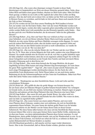 [261,06] Sage Ich: „Das waren eben diejenigen wenigen Freunde in dieser Stadt,
derentwegen wir hauptsächlich von Wien aus diesen Abstecher gemacht haben. Siehe, diese
lieben Mich und haben einen guten Glauben, obschon sie Mich nicht sehen. Hätte Ich Mich
ihnen gezeigt, so hätten sie aus Liebe zu Mir sogleich das Leben ihres Leibes am Berg
gelassen. Aber das darf nicht sein in dieser Zeit; sie haben auf der Welt noch manche Arbeit
in Meinem Namen zu verrichten, und Ich habe sie lieb und lasse ihnen noch manche Zeit auf
der Erde zu ihrer Vollendung.
[261,07] Sie werden mit der Zeit diese unsere Handlung der Welt kundtun in kurzer
Zeit; da werden viele ihr Heil darin finden. Aber viele der reinen Weltkinder werden sich
darob auch sehr ärgern, werden aber dabei zugrunde gehen naturmäßig und moralisch. Denn
solche werden fürder kein Licht unmittelbar aus den Himmeln irgendwo mehr finden. – Hast
du aber auch die zwei Weiblein beobachtet, die da mitwaren? Sahst du ihre glühenden
Herzen?“
[261,08] Sagt Robert: „O ja, Herr und Vater! Das war wirklich ein Paar von solch
einer Schönheit, wie ich seit Deiner irdischen Mutter Maria noch keine gesehen habe.
Wahrlich, da wäre meine Helena und Peters Mathilde sozusagen nichts dagegen. Es waren
auch die andern fünf himmlisch schön, aber die beiden waren gar ungemein schön und
herrlich. Aber eine aus den fünfen konnte ich nicht so recht wahrnehmen; sie wandte ihr
Angesicht stets von mir ab. Wer war denn die?“
[261,09] Sage Ich: „Das war die irdische Mutter der vier Töchter und der zwei Söhne
des Ans. H. W. Diese aber ist keine Bürgerin der Erde mehr, sondern eine reine Bürgerin der
Himmel. Sie wandte deshalb stets ihr Gesicht von dir ab, weil ihre zu große Schönheit sogar
dir hätte schädlich werden können; denn das ist ein ungemein schöner Engel! Sie wollte bei
dieser Gelegenheit auch teilnehmen an der Freude ihrer Familie und fand sich durch Meine
besondere Zulassung auch in dem Kreise ein.“
[261,10] Sagt Robert: „Was waren denn hernach das für junge Böcklein, die da ganz
ungebärdig auf diese Höhe kamen und einige Minuten lang herumsprangen, als wenn ihnen
die ganze Welt zugehört hätte?“ – Sage Ich: „Das waren ein paar unreife Naturseelen, die
noch einige Überpuppungen werden durchmachen müssen, bis ihre Seele die volle
menschliche Form überkommen wird. Derlei Wesen haben vor uns noch keine andere
Bedeutung als die der Schmarotzerpflanzen auf den Ästen der Fruchtbäume. Daher kein Wort
mehr über derlei Nullen eines niederen Daseins.“

262. Kapitel – Wandergeister aus dem Sternbild des Hasen. Licht und Liebe und ihre
verschiedenen Wirkungen.
[262,01] Rede Ich: „Wie gefällt dir aber die große Menge von Geistern besserer Art,
die uns heute schon am frühesten Morgen in großen Scharen besucht haben? Sie verlangten
im Grunde nichts, als uns bloß eine stumme Aufwartung zu machen. Danach zogen sie gegen
Abend hin und nahmen auf dem Berg Plabutsch über dem Murstrom eine kurze Ruhe.“
[262,02] Sagt Robert: „Das waren für mich ganz fremde Wesen. Sie sahen wohl wie
Menschen aus, schienen aber sonst kalt und beinahe bar alles Gefühls. Was waren sie denn,
und was hatte sie eigentlich hieher geführt?“
[262,03] Sage Ich: „Das waren Geister aus einem andern Planeten, und zwar nicht
eines Planeten dieser Erdsonne, sondern einer weit entfernten, die sich im Sternbild des
sogenannten Hasen befindet. Von jener Sonne der nächste große Planet (von ihr beinahe
ebensoweit entfernt wie der Merkur von der Sonne dieser Erde) ist dieser Geister
Geburtswelt. Wer diese Sonne näher kennen will, lasse sich das Sternbild des Hasen weisen.
In dessen linkem Ohre wird er einen ganz kleinen Stern, kaum fünfter Größe, entdecken; das
ist eben jene Sonne, von deren nächststehendem Planeten diese Geister stammen. Es sind
Wandergeister, deren größte Seligkeit darin besteht, stets auf der Wanderschaft zu sein. So sie
aber zu dieser Erde kommen, was freilich nur selten der Fall ist, so nehmen sie Ruhe und
suchen Bekanntschaft mit Meinen Kindern zu machen.
[262,04] Manchmal geschieht es, daß manche sich hier sogar wieder inkarnieren
lassen. Aber in der Anwartschaft, daß sie Meine Kinder würden, gleichen sie dann
 