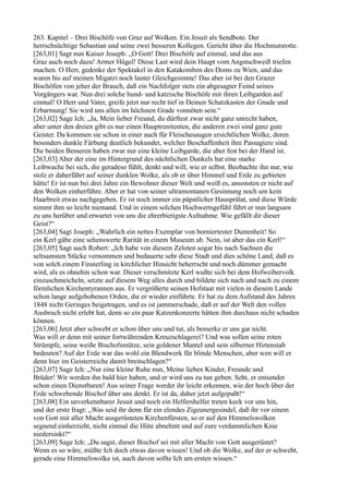 263. Kapitel – Drei Bischöfe von Graz auf Wolken. Ein Jesuit als Sendbote. Der
herrschsüchtige Sebastian und seine zwei besseren Kollegen. Gericht über die Hochmutsrotte.
[263,01] Sagt nun Kaiser Joseph: „O Gott! Drei Bischöfe auf einmal, und das aus
Graz auch noch dazu! Armer Hügel! Diese Last wird dein Haupt vom Angstschweiß triefen
machen. O Herr, gedenke der Spektakel in den Katakomben des Doms zu Wien, und das
waren bis auf meinen Migatzi noch lauter Gleichgesinnte! Das aber ist bei den Grazer
Bischöfen von jeher der Brauch, daß ein Nachfolger stets ein abgesagter Feind seines
Vorgängers war. Nun drei solche hund- und katzische Bischöfe mit ihren Leibgarden auf
einmal! O Herr und Vater, greife jetzt nur recht tief in Deinen Schatzkasten der Gnade und
Erbarmung! Sie wird uns allen im höchsten Grade vonnöten sein.“
[263,02] Sage Ich: „Ja, Mein lieber Freund, du dürftest zwar nicht ganz unrecht haben,
aber unter den dreien gibt es nur einen Hauptrenitenten, die anderen zwei sind ganz gute
Geister. Da kommen sie schon in einer auch für Fleischesaugen ersichtlichen Wolke, deren
besonders dunkle Färbung deutlich bekundet, welcher Beschaffenheit ihre Passagiere sind.
Die beiden Besseren haben zwar nur eine kleine Leibgarde, die aber fest bei der Hand ist.
[263,03] Aber der eine im Hintergrund des nächtlichen Dunkels hat eine starke
Leibwache bei sich, die geradeso fühlt, denkt und will, wie er selbst. Beobachte ihn nur, wie
stolz er daherfährt auf seiner dunklen Wolke, als ob er über Himmel und Erde zu gebieten
hätte! Er ist nun bei drei Jahre ein Bewohner dieser Welt und weiß es, ansonsten er nicht auf
den Wolken einherführe. Aber er hat von seiner ultramontanen Gesinnung noch um kein
Haarbreit etwas nachgegeben. Er ist noch immer ein päpstlicher Hausprälat, und diese Würde
nimmt ihm so leicht niemand. Und in einem solchen Hochwertsgefühl fährt er nun langsam
zu uns herüber und erwartet von uns die ehrerbietigste Aufnahme. Wie gefällt dir dieser
Geist?“
[263,04] Sagt Joseph: „Wahrlich ein nettes Exemplar von borniertester Dummheit! So
ein Kerl gäbe eine sehenswerte Rarität in einem Museum ab. Nein, ist aber das ein Kerl!“
[263,05] Sagt auch Robert: „Ich habe von diesem Zeloten sogar bis nach Sachsen die
seltsamsten Stücke vernommen und bedauerte sehr diese Stadt und dies schöne Land, daß es
von solch einem Finsterling in kirchlicher Hinsicht beherrscht und noch dümmer gemacht
wird, als es ohnehin schon war. Dieser verschmitzte Kerl wußte sich bei dem Hofweibervolk
einzuschmeicheln, setzte auf diesem Weg alles durch und bildete sich nach und nach zu einem
förmlichen Kirchentyrannen aus. Er vergrößerte seinen Hofstaat mit vielen in diesem Lande
schon lange aufgehobenen Orden, die er wieder einführte. Er hat zu dem Aufstand des Jahres
1848 nicht Geringes beigetragen, und es ist jammerschade, daß er auf der Welt den vollen
Ausbruch nicht erlebt hat, denn so ein paar Katzenkonzerte hätten ihm durchaus nicht schaden
können.
[263,06] Jetzt aber schwebt er schon über uns und tut, als bemerke er uns gar nicht.
Was will er denn mit seiner fortwährenden Kreuzschlagerei? Und was sollen seine roten
Strümpfe, seine weiße Bischofsmütze, sein goldener Mantel und sein silberner Hirtenstab
bedeuten? Auf der Erde war das wohl ein Blendwerk für blinde Menschen, aber wen will er
denn hier im Geisterreiche damit breitschlagen?“
[263,07] Sage Ich: „Nur eine kleine Ruhe nun, Meine lieben Kinder, Freunde und
Brüder! Wir werden ihn bald hier haben, und er wird uns zu tun geben. Seht, er entsendet
schon einen Dienstbaren! Aus seiner Frage werdet ihr leicht erkennen, wie der hoch über der
Erde schwebende Bischof über uns denkt. Er ist da, daher jetzt aufgepaßt!“
[263,08] Ein unverkennbarer Jesuit und noch ein Helfershelfer treten keck vor uns hin,
und der erste fragt: „Was seid ihr denn für ein elendes Zigeunergesindel, daß ihr vor einem
von Gott mit aller Macht ausgerüsteten Kirchenfürsten, so er auf den Himmelswolken
segnend einherzieht, nicht einmal die Hüte abnehmt und auf eure verdammlichen Knie
niedersinkt?“
[263,09] Sage Ich: „Du sagst, dieser Bischof sei mit aller Macht von Gott ausgerüstet?
Wenn es so wäre, müßte Ich doch etwas davon wissen! Und ob die Wolke, auf der er schwebt,
gerade eine Himmelswolke ist, auch davon sollte Ich am ersten wissen.“
 