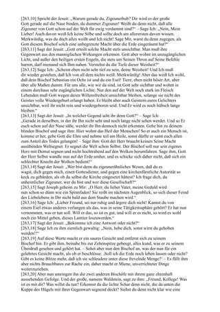 [263,10] Spricht der Jesuit: „Warum gerade du, Zigeunerbub? Dir wird es der große
Gott gerade auf die Nase binden, du dummer Zigeuner! Weißt du denn nicht, daß alle
Zigeuner von Gott schon auf der Welt für ewig verdammt sind?“ – Sage Ich: „Nein, Mein
Lieber! Auch davon weiß Ich keine Silbe und sollte doch am allerersten davon wissen.
Merkwürdig, was du doch alles weißt und Ich nicht! Sage Mir, warst du denn zugegen, als
Gott diesem Bischof solch eine unbegrenzte Macht über die Erde eingeräumt hat?“
[263,11] Sagt der Jesuit: „Gott erteilt solche Macht stets unsichtbar. Man muß ihre
Gegenwart aus den mannigfachen Wirkungen erkennen. Gott aber wohnt im unzugänglichen
Licht, und außer den heiligen ersten Engeln, die stets um Seinen Thron auf Seine Befehle
harren, darf niemand sich Ihm nahen. Verstehst du die Tiefe dieser Weisheit?“
[263,12] Sage Ich: „Scheint eben nicht sehr tief zu sein, deine Weisheit! Und Ich muß
dir wieder gestehen, daß Ich von all dem nichts weiß. Merkwürdig! Aber das weiß Ich wohl,
daß dein Bischof Sebastian ein Ochs ist und du ein Esel! Tiere, eben nicht böser Art, aber
über alle Maßen dumm. Für uns alle, wie wir da sind, ist Gott sehr sichtbar und wohnt in
einem durchaus sehr zugänglichen Lichte. Nur den auf der Welt noch stark im Fleisch
Lebenden muß Gott wegen deren Willensfreiheit unsichtbar bleiben, solange sie nicht des
Geistes volle Wiedergeburt erlangt haben. Er bleibt aber auch Geistern eures Gelichters
unsichtbar, weil ihr nicht rein und wiedergeboren seid. Und Er wird es noch hübsch lange
bleiben.“
[263,13] Sagt der Jesuit: „In welcher Gegend seht ihr denn Gott?“ – Sage Ich:
„Gerade in derselben, in der ihr Ihn nicht seht und noch lange nicht sehen werdet. Und so Er
euch schon auf der Nase säße, werdet ihr Ihn dennoch nicht erkennen. Gehe hin zu deinem
blinden Bischof und sage ihm: Hier wohnt das Heil der Menschen! So er auch ein Mensch ist,
komme er her, gebe Gott die Ehre und nehme teil am Heile, sonst dürfte er samt euch allen
zum Anteil des Todes gelangen! – Sage ihm: Gott der Herr braucht keinen Seine Macht
ausübenden Weltsegner. Er segnet die Welt schon Selbst. Der Bischof soll nur sein eigenes
Herz mit Demut segnen und nicht hochtrabend auf den Wolken herumfahren. Sage ihm, Gott
der Herr Selbst wandle nun auf der Erde umher, und es schicke sich daher nicht, daß sich ein
schlechter Knecht der Wolken bedient!“
[263,14] Sagt der Jesuit: „Wer bist denn du zigeunerähnliches Wesen, daß du es
wagst, dich gegen mich, einen Gottesdiener, und gegen eine kirchenfürstliche Autorität so
keck zu gebärden, als ob du selbst die Kirche eingesetzt hättest? Ich frage dich, du
unheimlicher Zigeuner, wer du bist und wer diese Gesellschaft?“
[263,15] Sagt Joseph geheim zu Mir: „O Herr, du lieber Vater, meine Geduld wird
nun schon so dünn wie ein Spinnfaden! Sie reißt im nächsten Augenblick, so sich dieser Feind
des Liebelebens in Dir nicht bald aus dem Staube machen wird.“
[263,16] Sage Ich: „Lieber Freund, sei nur ruhig und ärgere dich nicht! Kannst du von
einem Esel etwas anderes verlangen als das, was in seine Tätigkeitssphäre gehört? Er hat nun
vernommen, was er tun soll. Will er das, so ist es gut, und will er es nicht, so wird es wohl
noch ein Mittel geben, dieses Lasttier loszuwerden.“
[263,17] Sagt der Jesuit: „Bekomme ich eine Antwort oder nicht?“
[263,18] Sage Ich zu ihm ziemlich gewaltig: „Nein, hebe dich, sonst wirst du gehoben
werden!!“
[263,19] Auf diese Worte macht er ein saures Gesicht und entfernt sich zu seinem
Bischof hin. Er gibt ihm, beinahe bis zur Zehenspitze gebeugt, alles kund, was er zu seinem
Überdruß gesehen und gehört hat. – Sehet aber nun den Bischof an, was der nun für ein
gelehrtes Gesicht macht, als ob er beschlösse: ,Soll ich die Erde noch leben lassen oder nicht?
Gibt es keine Blitze mehr, daß ich sie schleudere unter diese frevelnde Menge?‘ – Es fällt ihm
aber nichts Brauchbares zur Rache ein, daher macht er Miene, unverrichteter Dinge
weiterzuziehen.
[263,20] Aber nun umringen ihn die zwei anderen Bischöfe mit ihrem ganz ehrenhaft
aussehenden Gefolge. Und der große, namens Waldstein, sagt zu ihm: „Freund, Kollege! Was
ist es mit dir? Was willst du tun? Erkennst du die lichte Schar denn nicht, die da unten die
Kuppe des Hügels mit ihrer Gegenwart segnend deckt? Siehst du denn nicht klar wie eine
 