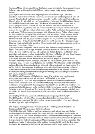 Sonne am Mittag Christus, den Herrn, drei Seiner ersten Apostel, alle Kaiser aus dem Hause
Habsburg, den berühmten Erzbischof Migatzi und noch eine große Menge vollendeter
Geister?“
[263,21] Hier wird Bischof Sebastian ganz glühend vor Zorn und sagt: „Ich kenne
euch beide Ketzer! Das kirchliche Verderben, das ihr in diesem Lande angerichtet, habe ich
zwanzig Jahre hindurch nicht auszumerzen vermocht – und ihr wollt mich Christus kennen
lehren?! Mich, der ich erfüllt bin von Seinem heiligen Geiste und die Schlüssel zum Himmel
und zur Hölle in meinen Händen trage! Wer kann Christus wohl besser kennen als ich?“
[263,22] Sagt Waldstein: „Freund! Ich sage dir, wenn du eine solche Rede führst, so
hast du Christum nie gekannt, denn mit solch einem Hochmut wandelt der Geist des Herrn
nimmer. Du bist nichts als ein herrschsüchtiger, stolzer Pfaffe und hattest dich auch mit einer
schwärzesten Pfaffenrotte umgeben, um durch die Masse zu deinem Ziel zu gelangen. Aber
der Herr machte dir einen gewaltigen Strich durch die Rechnung. Und du hast durch deine
Mühe gerade das Gegenteil erreicht von dem, was du hast wollen, nämlich eine absolute
Pfaffenherrschaft über die ganze Erde! Und du gibst uns vor, Alleinbesitzer des Heiligen
Geistes zu sein! – O du elender Wicht! Du bist wohl im Alleinbesitz des Höllengeistes, der
Lüge und Hochmut heißt; aber den Geist Christi hast du noch nie erkannt, denn du bist ja ein
abgesagter Feind dieses Geistes!“
[263,23] Auf diese energische Rede Waldsteins wird Sebastian stets glühender und
ebenso sein zahlreiches Gefolge. Waldstein und Arko aber senken sich nun zur Erde nieder.
Als sie die Erde berühren, entsende Ich sogleich den Robert, daß er sie zu Mir führe. Sie
gehorchen sogleich und begeben sich in tiefster Ehrfurcht zu Mir hin. Ich gehe ihnen bis zum
halben Weg entgegen und führe sie Selbst auf die Kuppe des Hügels.
[263,24] Da angelangt wollen Waldstein und Arko auf ihr Angesicht zu Boden sinken.
Ich aber verhindere sie daran und sage: „Freunde, das ein anderesmal, nun haben wir viel
wichtigere Dinge vor uns! Dieser Sebastian hat recht böse Absichten und will der Erde Übles
zufügen. Heute ist Donnerstagabend; am Mittwoch ruhte er und auch wir. Heute noch will er
auf der Erde der ihm angetanen Beleidigung wegen alles ihm Unterkommende verheeren.
Aber Ich habe bereits schon den starken Friedensgeistern einen Wink gegeben: In dieser
Nacht noch wird er geknebelt samt seinem großen Anhang zur Erde niedergeschleudert und
dort gehörig abgekühlt werden.“
[263,25] Spricht Waldstein: „O Du heiligster Vater! Wie wird das wohl zugehen, und
wie werden wir es erkennen, da wir noch sehr viel Blindheit in uns haben?“
[263,26] Sage Ich: „Hebt eure Augen empor und seht die weißen Geister des Friedens,
wie sie schon von allen Seiten her sich in bester Ordnung aufstellen! In Blitzesschnelle
werden jene Wüteriche samt Sebastian geknebelt auf den Boden geschleudert werden. So ihr
morgen die hohen Berge rings umher mit Schnee bedeckt erschauen werdet, so wißt: Da liegt
Sebastian in seinem Triumph auf dem besten Zornfeuer-Abkühlungsapparate, nämlich unter
der Decke, die ihm die Friedensgeister vom Norden zu einem nützlichen Präsent hergebracht
haben.“
[263,27] Sagt Waldstein: „Also hat der Schnee auch eine geistige Bedeutung?“
[263,28] Sage Ich: „O sicher! Was immer auf der Erde in Erscheinlichkeit tritt, hat
durchgängig zuerst geistige Wichtigkeit, dann erst auch naturmäßige. – Nun aber gebt acht,
die wilde Jagd wird sogleich beginnen!“

264. Kapitel – Gefangennahme Sebastians durch die Friedensgeister. Schneedecke als
Sondergericht für Meuterer gegen die Gottesordnung.
[264,01] Die Bischöfe Waldstein und Arko verwundern sich sehr darüber und erheben
mit ihrem ganzen demütigen Anhang ihre Augen aufwärts. Als sie kaum den Sebastian ins
Auge fassen, ist er samt seinem Anhang schon ein Gefangener der Friedensgeister. Er krümmt
sich wie ein getretener Wurm und schleudert einen Fluch um den andern auf das Haupt dieser
Geister, die so frevelnd sich an ihm, einem Manne nach dem Herzen Gottes, vergreifen. Aber
das kümmert Meine Friedensgeister nicht, und ihre Gemütsruhe läßt sie all das Toben ganz
überhören. Sie handeln wie ein Uhrwerk und lassen auch nicht im geringsten mit sich
 