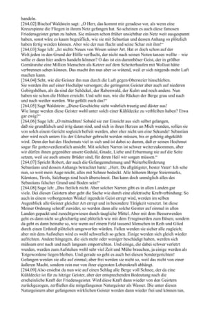 handeln.
[264,02] Bischof Waldstein sagt: „O Herr, das kommt mir geradeso vor, als wenn eine
Kreuzspinne die Fliegen in ihrem Netz gefangen hat. So scheinen es auch diese famosen
Friedensgeister getan zu haben. Sie müssen schon früher unsichtbar ein Netz weit ausgespannt
haben, sonst wäre es kaum begreiflich, wie sie mit Sebastian und dessen Anhang so plötzlich
haben fertig werden können. Aber wie der nun flucht und seine Schar mit ihm!“
[264,03] Sage Ich: „Ist nichts Neues von Wesen seiner Art. Hat er doch schon auf der
Welt jeden in den Grund der Hölle verflucht, der nicht nach seinen Noten tanzen wollte – wie
sollte er dann hier anders handeln können? O das ist ein dummböser Geist, der in größter
Gemütsruhe eine Million Menschen als Ketzer auf dem Scheiterhaufen mit Wollust hätte
verbrennen sehen können. Das macht ihn nun aber so wütend, weil er sich nirgends mehr Luft
machen kann.
[264,04] Seht, wie die Geister ihn nun durch die Luft gegen Obersteier hinschieben.
Sie werden ihn auf einer Hochalpe versorgen; die geringeren Geister aber auch auf niederen
Gebirgshöhen, als da sind der Schöckel, der Rabenwald, der Kulm und noch andere. Nun
haben sie schon die Höhen erreicht. Und seht nun, wie die Rücken der Berge grau und nach
und nach weißer werden. Wie gefällt euch das?“
[264,05] Sagt Waldstein: „Diese Geschichte sieht wahrlich traurig und düster aus!
Wie lange werden diese Geister wohl unter solch einer Kühldecke zu verbleiben haben? Etwa
gar ewig?“
[264,06] Sage Ich: „O mitnichten! Sobald sie zur Einsicht aus sich selbst gelangen,
daß sie grundfalsch und irrig daran sind, und sich in ihren Herzen an Mich wenden, sollen sie
von solch einem Gericht sogleich befreit werden, aber eher nicht um eine Sekunde! Sebastian
aber wird noch unters Eis der Gletscher gebracht werden müssen, bis er gehörig abgekühlt
wird. Denn der hat des Hochmuts viel in sich und ist dabei so dumm, daß er seinen Hochmut
sogar für gottesverdienstlich ansieht. Mit solchen Narren ist schwer weiterzukommen, aber
wir dürfen ihnen gegenüber unsere Geduld, Gnade, Liebe und Erbarmung nie auf die Seite
setzen, weil sie auch unsere Brüder sind, für deren Heil wir sorgen müssen.“
[264,07] Spricht Robert, der auch die Gefangennehmung und Weiterbeförderung
Sebastians und dessen Anhangs betrachtet hatte: „Herr, Du allgütigster, bester Vater! Ich sehe
nun, so weit mein Auge reicht, alles mit Schnee bedeckt. Alle höheren Berge Steiermarks,
Kärntens, Tirols, Salzburgs sind hoch überschneit. Das kann doch unmöglich alles des
Sebastians falscher Grund und Boden sein!“
[264,08] Sage Ich: „Das freilich nicht. Aber solcher Narren gibt es in allen Landen gar
viele. Bei diesen Geistern aber geht die Sache wie durch eine elektrische Kraftverbindung: So
auch in einem verborgensten Winkel irgendein Geist erregt wird, werden im selben
Augenblick alle Geister gleicher Art erregt und in besondere Tätigkeit versetzt. Ist diese
Meiner Ordnung schroff zuwider, so werden dann alle solche Geister auf einmal in allen
Landen gepackt und zurechtgewiesen durch taugliche Mittel. Aber mit dem Besserwerden
geht es dann nicht so gleichartig und plötzlich wie mit dem Erregtwerden zum Bösen; sondern
da geht es dann beinahe so, wie wenn auf einem Feld tausend Menschen in Reih und Glied
durch einen Erdstoß plötzlich umgeworfen würden. Fallen werden sie sicher alle zugleich;
aber mit dem Aufstehen wird es wohl schwerlich so gehen. Einige werden sich gleich wieder
aufrichten. Andere hingegen, die sich mehr oder weniger beschädigt haben, werden sich
mühsam erst nach und nach langsam emporrichten. Und einige, die dabei schwer verletzt
wurden, werden zum Aufstehen wohl sehr viel Zeit und Mühe brauchen, ja einige werden als
Totgewordene liegen bleiben. Und gerade so geht es auch bei diesen Sondergerichten!
Gefangen werden sie alle auf einmal; aber frei werden sie nicht so, weil das nicht von einer
äußeren Macht, sondern rein nur von ihrer eigensten Lebenskraft abhängt.
[264,09] Also ersiehst du nun wie auf einen Schlag alle Berge voll Schnee, der da eine
Kühldecke ist für zu hitzige Geister, aber der entsprechenden Bedeutung nach die
erscheinliche Kraft der Friedensgeister. Wird diese Kraft dann wieder von den Geistern
zurückgezogen, zerfließen die mitgefangenen Naturgeister als Wasser. Die unter diesen
Naturgeistern aber gefangenen wirklichen Geister werden dann wieder frei und können tun,
 