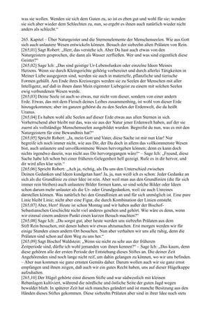 was sie wollen. Wenden sie sich dem Guten zu, so ist es eben gut und wohl für sie; wenden
sie sich aber wieder dem Schlechten zu, nun, so ergeht es ihnen auch natürlich wieder nicht
anders als schlecht.“

265. Kapitel – Über Naturgeister und die Sternenelemente der Menschenseelen. Wie aus Gott
sich auch unlautere Wesen entwickeln können. Besuch der siebzehn alten Prälaten von Rein.
[265,01] Sagt Robert: „Herr, das verstehe ich. Aber Du hast auch etwas von den
Naturgeistern gesprochen, die dann als Wasser zerfließen. Wer und was sind eigentlich diese
Geister?“
[265,02] Sage Ich: „Das sind geistige Ur-Lebensfunken oder einzelne Ideen Meines
Herzens. Wenn sie durch Kleingerichte gehörig vorbereitet und durch allerlei Tätigkeiten in
Meiner Liebe ausgegoren sind, werden sie auch in materielle, pflanzliche und tierische
Formen gehüllt. Am Ende ihres Kreisweges werden sie zu Seelen der Menschen mit aller
Intelligenz, auf daß in ihnen dann Mein eigenster Liebegeist zu einem mit solchen Seelen
ewig verbundenen Wesen werde.
[265,03] Deine Seele ist auch so etwas, nur nicht von dieser, sondern von einer andern
Erde. Etwas, das mit dem Fleisch deines Leibes zusammenhing, ist wohl von dieser Erde
hinzugekommen; aber im ganzen gehörst du zu den Seelen der Erdenwelt, die da heißt
Uranus.
[265,04] Es haben wohl alle Seelen auf dieser Erde etwas aus allen Sternen in sich.
Vorherrschend aber bleibt nur das, was sie aus der Natur jener Erdenwelt haben, auf der sie
zuerst als vollständige Menschenseelen ausgebildet wurden. Begreifst du nun, was es mit den
Naturgeistern für eine Bewandtnis hat?“
[265,05] Spricht Robert: „Ja, mein Gott und Vater, diese Sache ist mir nun klar! Nur
begreife ich noch immer nicht, wie aus Dir, der Du doch in allem das vollkommenste Wesen
bist, auch unlautere und unvollkommene Wesen hervorgehen können; denn es kann doch
nichts irgendwo dasein, was nicht aus Dir hervorgegangen wäre!“ – Sage Ich: „Freund, diese
Sache habe Ich schon bei einer früheren Gelegenheit hell gezeigt. Rufe es in dir hervor, und
dir wird alles klar sein.“
[265,06] Spricht Robert: „Ach ja, richtig, als Du uns den Unterschied zwischen
Deinen Gedanken und Ideen kundgetan hast! Ja, ja, nun weiß ich es schon: Jeder Gedanke an
sich als die Grundlinie zu einer Idee ist rein. Aber weil man aus den Grundlinien (die für sich
immer rein bleiben) auch unlautere Bilder formen kann, so sind solche Bilder oder Ideen
schon darum mehr unlauter als die Ur- oder Grundgedanken, weil sie auch Unreines
darstellen können. Was natürlich bei den Grundlinien an und für sich unmöglich ist. Eine pure
Linie bleibt Linie; nicht aber eine Figur, die durch Kombination der Linien entsteht.
[265,07] Aber, Herr! Heute ist schon Montag und wir haben außer der Bischof-
Sebastianschen Geschichte nicht viel anderes gesehen und gehört. Wie wäre es denn, wenn
wir einmal einem anderen Punkt einen kurzen Besuch machten?“
[265,08] Sage Ich: „Du sorgst gut; aber heute werden uns siebzehn Prälaten aus dem
Stift Rein besuchen, mit denen haben wir etwas abzumachen. Erst morgen werden wir für
einige Stunden einen andern Ort besuchen. Nun aber verhalten wir uns alle ruhig, denn die
Prälaten sind schon auf dem Weg zu uns her.“
[265,09] Sagt Bischof Waldstein: „Wenn sie nicht zu sehr aus der früheren
Zeitperiode sind, dürfte ich wohl jemanden von ihnen kennen?“ – Sage Ich: „Das kaum, denn
diese gehören alle der ersten Periode der Entstehung dieses Stiftes an. Die deiner Zeit
Angehörenden sind noch lange nicht reif, um dahin gelangen zu können, wo wir uns befinden.
– Aber nun kommen sie ganz ernsten Gemüts daher. Darum wollen auch wir sie ganz ernst
empfangen und ihnen zeigen, daß auch wir ein gutes Recht haben, uns auf dieser Hügelkuppe
aufzuhalten.
[265,10] Der Hügel gehörte einst diesem Stifte und war südwestlich mit kleinen
Rebanlagen kultiviert, während die nördliche und östliche Seite der guten Jagd wegen
bewaldet blieb. In späterer Zeit hat sich manches geändert und ist manche Besitzung aus den
Händen dieses Stiftes gekommen. Diese siebzehn Prälaten aber sind in ihrer Idee noch stets
 