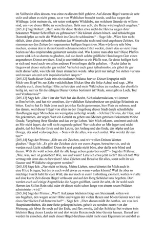 im Vollbesitz alles dessen, was einst zu diesem Stift gehörte. Auf diesen Hügel waren sie sehr
stolz und sahen es nicht gerne, so er von Weltlichen besucht wurde, und das wegen der
Wildhege. Jetzt meinen sie, wir seien verkappte Wilddiebe, aus welchem Grunde sie willens
sind, uns von dieser Höhe zu verschrecken. Gebt nun acht, die Hetze wird sogleich angehen.“
[265,11] Sagt Robert: „Herr, wäre für diese Helden etwa nicht die Helena wegen ihrer
bekannten Wiener Schroffheit zu gebrauchen? Die könnte diesen hirsch- und rehsüchtigen
Dummköpfen so recht die Wahrheit ins Gesicht schleudern.“ – Sage Ich: „Wäre hier nicht
rätlich, denn diese siebzehn verstehen das Wienerische nicht und sind ungeheure Zeloten. Sie
stammen aus den Zeiten der sogenannten heiligen Inquisition. Man würde sie sehr böse
machen, so man den in ihrem Gemüt schlummernden Eifer weckte, durch den so viele treue
Seelen auf das empörendste gemartert worden sind. Was konnte man aber tun? Diese Pfaffen
waren wirklich so dumm zu glauben, daß sie durch solche gräßliche Handlungen Gott einen
angenehmen Dienst erweisen. Und je unerbittlicher so ein Pfaffe war, für desto heiliger hielt
er sich und ward auch von allen anderen Finsterlingen dafür gehalten. – Redet daher in
Gegenwart dieser siebzehn gar nichts! Verhaltet euch ganz teilnahmslos, als gäbet ihr gar
nicht darauf acht, was Ich mit ihnen abmachen werde. Aber jetzt nur ruhig! Sie stehen vor uns
und messen uns mit echt inquisitorischen Augen.“
[265,12] Nach dieser Rede tritt ein titulierter Prälatus hervor. Dieser Erzpapist mißt
Mich vom Kopf bis zur Zehe verächtlichen Blickes über die linke Achsel und sagt: „Wer
erlaubte euch, diese heilige Höhe zu betreten und mein Wild scheu zu machen, das ebenfalls
heilig ist, weil es für die eifrigen Diener Gottes bestimmt ist? Rede, sonst gibt es Loch, Tod
und Verdammnis!“
[265,13] Sage Ich: „Der Herr der Welt hat das Recht, Sich niederzulassen, wo immer
es Ihm beliebt, und hat nie vonnöten, die weltlichen Scheinbesitzer um gnädige Erlaubnis zu
bitten. Und so hat Er Sich denn auch jetzt das Recht genommen, hier Platz zu nehmen, und
das darum, weil dieser Hügel von allen in der Umgebung dieser Stadt durch schmähliche
Handlungen arger Menschen am wenigsten entheiligt wurde. – Ich bin Christus, der Herr, und
bin gekommen, der argen Welt ein Gericht zu geben und Meinen getreuen Bekennern Meine
Gnade, Vergebung ihrer Sünden und das ewige Leben. Wer Mich erkennt, annimmt und sich
an Mir nicht ärgert, der soll nicht zugrunde gehen! Wer sich aber an Mir ärgert und nicht
glaubt, daß Ich bin der Erste und der Letzte, der Anfang und das Ende, das Alpha und das
Omega, der wird verlorengehen. – Nun wißt ihr alles, was euch nottut. Was werdet ihr nun
tun?“
[265,14] Sagt der Primas: „Gib uns ein Zeichen, und wir wollen Deinen Worten
glauben.“ Sage Ich: „Es gibt der Zeichen viele vor euren Augen, betrachtet sie, und sie
werden euch Licht schaffen! Denn ihr seid gerade nicht böse, aber dafür sehr blind und
dumm. Wißt ihr wohl schon, daß ihr alle lange schon gestorben seid?“ – Sagt der Prälatus:
„Wie, was, wer ist gestorben? Wie, wo und wann? Lebe ich etwa jetzt nicht? Bin ich tot? Wer
vermag mir denn das zu beweisen? Also Zeichen und Beweise für alles, sonst sollt ihr als
Gauner und Wilddiebe eingesperrt werden!“
[265,15] Sage Ich: „Nur nicht so hitzig, Meine Lieben, sonst könntet ihr Mich auch in
eine Hitze bringen, bei der es euch wohl etwas zu warm werden könnte! Weil ihr aber so
mächtige Furcht habt für euer Wild, das nur noch in eurer Einbildung existiert, wollen wir alle
auf eine kurze Zeit diesen Hügel verlassen und auf den Berg Schöckel uns begeben. Dort
werden euch auf einige Augenblicke die Augen geöffnet, damit ihr seht, ob ihr wohl noch
Herren des Stiftes Rein seid, oder ob dieses nicht schon lange von einem neuen Prälaten
administriert wird.“
[265,16] Sagt der Primas: „Was?! Auf jenen höchsten Berg von Steiermark sollen wir
uns begeben, den wegen seiner Höhe und wegen der vielen Hexen und bösen Geister noch nie
eines Sterblichen Fuß betreten hat?“ – Sage Ich: „Eben darum müßt ihr dorthin, um von drei
Hauptdummheiten, die eure Sehe gefangen halten, geheilt zu werden: zuerst von der
Meinung, als lebtet ihr noch auf der Erde, und fürs zweite, daß der Schöckel bei weitem kein
höchster Berg dieses Landes ist und dort weder Hexen noch böse Geister hausen. Darauf erst
werdet ihr einsehen, daß auch dieser Hügel durchaus nicht mehr euer Eigentum ist und daß es
 