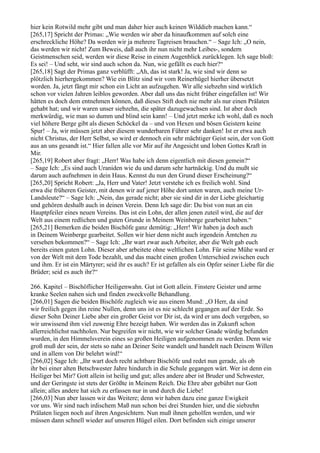 hier kein Rotwild mehr gibt und man daher hier auch keinen Wilddieb machen kann.“
[265,17] Spricht der Primas: „Wie werden wir aber da hinaufkommen auf solch eine
erschreckliche Höhe? Da werden wir ja mehrere Tagreisen brauchen.“ – Sage Ich: „O nein,
das werden wir nicht! Zum Beweis, daß auch ihr nun nicht mehr Leibes-, sondern
Geistmenschen seid, werden wir diese Reise in einem Augenblick zurücklegen. Ich sage bloß:
Es sei! – Und seht, wir sind auch schon da. Nun, wie gefällt es euch hier?“
[265,18] Sagt der Primas ganz verblüfft: „Ah, das ist stark! Ja, wie sind wir denn so
plötzlich hierhergekommen? Wie ein Blitz sind wir vom Reinerhügel hierher übersetzt
worden. Ja, jetzt fängt mir schon ein Licht an aufzugehen. Wir alle siebzehn sind wirklich
schon vor vielen Jahren leiblos geworden. Aber daß uns das nicht früher eingefallen ist! Wir
hätten es doch dem entnehmen können, daß dieses Stift doch nie mehr als nur einen Prälaten
gehabt hat; und wir waren unser siebzehn, die später dazugewachsen sind. Ist aber doch
merkwürdig, wie man so dumm und blind sein kann! – Und jetzt merke ich wohl, daß es noch
viel höhere Berge gibt als diesen Schöckel da – und von Hexen und bösen Geistern keine
Spur! – Ja, wir müssen jetzt aber diesem wunderbaren Führer sehr danken! Ist er etwa auch
nicht Christus, der Herr Selbst, so wird er dennoch ein sehr mächtiger Geist sein, der von Gott
aus an uns gesandt ist.“ Hier fallen alle vor Mir auf ihr Angesicht und loben Gottes Kraft in
Mir.
[265,19] Robert aber fragt: „Herr! Was habe ich denn eigentlich mit diesen gemein?“
– Sage Ich: „Es sind auch Uraniden wie du und darum sehr hartnäckig. Und du mußt sie
darum auch aufnehmen in dein Haus. Kennst du nun den Grund dieser Erscheinung?“
[265,20] Spricht Robert: „Ja, Herr und Vater! Jetzt verstehe ich es freilich wohl. Sind
etwa die früheren Geister, mit denen wir auf jener Höhe dort unten waren, auch meine Ur-
Landsleute?“ – Sage Ich: „Nein, das gerade nicht; aber sie sind dir in der Liebe gleichartig
und gehören deshalb auch in deinen Verein. Denn Ich sage dir: Du bist von nun an ein
Hauptpfeiler eines neuen Vereins. Das ist ein Lohn, der allen jenen zuteil wird, die auf der
Welt aus einem redlichen und guten Grunde in Meinem Weinberge gearbeitet haben.“
[265,21] Bemerken die beiden Bischöfe ganz demütig: „Herr! Wir haben ja doch auch
in Deinem Weinberge gearbeitet. Sollen wir hier denn nicht auch irgendein Ämtchen zu
versehen bekommen?“ – Sage Ich: „Ihr wart zwar auch Arbeiter, aber die Welt gab euch
bereits einen guten Lohn. Dieser aber arbeitete ohne weltlichen Lohn. Für seine Mühe ward er
von der Welt mit dem Tode bezahlt, und das macht einen großen Unterschied zwischen euch
und ihm. Er ist ein Märtyrer; seid ihr es auch? Er ist gefallen als ein Opfer seiner Liebe für die
Brüder; seid es auch ihr?“

266. Kapitel – Bischöflicher Heiligenwahn. Gut ist Gott allein. Finstere Geister und arme
kranke Seelen nahen sich und finden zweckvolle Behandlung.
[266,01] Sagen die beiden Bischöfe zugleich wie aus einem Mund: „O Herr, da sind
wir freilich gegen ihn reine Nullen, denn uns ist es nie schlecht gegangen auf der Erde. So
dieser Sohn Deiner Liebe aber ein großer Geist vor Dir ist, da wird er uns doch vergeben, so
wir unwissend ihm viel zuwenig Ehre bezeigt haben. Wir werden das in Zukunft schon
allerreichlichst nachholen. Nur begreifen wir nicht, wie wir solcher Gnade würdig befunden
wurden, in den Himmelsverein eines so großen Heiligen aufgenommen zu werden. Denn wie
groß muß der sein, der stets so nahe an Deiner Seite wandelt und handelt nach Deinem Willen
und in allem von Dir belehrt wird!“
[266,02] Sage Ich: „Ihr wart doch recht achtbare Bischöfe und redet nun gerade, als ob
ihr bei einer alten Betschwester Jahre hindurch in die Schule gegangen wärt. Wer ist denn ein
Heiliger bei Mir? Gott allein ist heilig und gut; alles andere aber ist Bruder und Schwester,
und der Geringste ist stets der Größte in Meinem Reich. Die Ehre aber gebührt nur Gott
allein; alles andere hat sich zu erfassen nur in und durch die Liebe!
[266,03] Nun aber lassen wir das Weitere; denn wir haben dazu eine ganze Ewigkeit
vor uns. Wir sind nach irdischem Maß nun schon bei drei Stunden hier, und die siebzehn
Prälaten liegen noch auf ihren Angesichtern. Nun muß ihnen geholfen werden, und wir
müssen dann schnell wieder auf unseren Hügel eilen. Dort befinden sich einige unserer
 