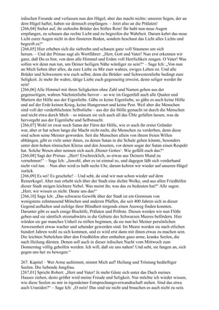 irdischen Freunde und verlassen nun den Hügel; aber das macht nichts: unseren Segen, der an
dem Hügel haftet, haben sie dennoch empfangen. – Jetzt also an die Prälaten!
[266,04] Stehet auf, ihr siebzehn Brüder des Stiftes Rein! Ihr habt nun neue Augen
empfangen, zu schauen das rechte Licht und zu begreifen die Wahrheit. Darum kehrt das neue
Licht eurer Augen nicht in den finsteren Boden, sondern beschaut das Licht alles Lichts und
begreift es!“
[266,05] Hier erheben sich die siebzehn und schauen ganz voll Staunens um sich
herum. – Und der Primas sagt als Wortführer: „Herr, Gott und Vater! Nun erst erkennen wir
ganz, daß Du es bist, von dem alle Himmel und Erden voll Herrlichkeit zeugen. O Vater! Was
sollen wir denn nun tun, um Deiner heiligen Nähe würdiger zu sein?“ – Sage Ich: „Von nun
an Mich lieben über alles, da eure Liebe zu Mir euer wahres, ewiges Leben ist. Und alle
Brüder und Schwestern wie euch selbst, denn die Brüder- und Schwesternliebe bedingt eure
Seligkeit. Je mehr ihr wahre, tätige Liebe euch gegenseitig erweist, desto seliger werdet ihr
sein!
[266,06] Alle Himmel mit ihren Seligkeiten ohne Zahl und Namen gehen aus der
gegenseitigen, wahren Nächstenliebe hervor – so wie im Gegenfall auch alle Qualen und
Martern der Hölle aus der Eigenliebe. Gäbe es keine Eigenliebe, so gäbe es auch keine Hölle
und auf der Erde keinen Krieg, keine Hungersnot und keine Pest. Weil aber die Menschen
sind voll der verderblichsten Selbstliebe – aus der die Hölle gemacht ist durch die Menschen
und nicht etwa durch Mich – so müssen sie sich auch all das Üble gefallen lassen, was da
hervorgeht aus der Eigenliebe und Selbstsucht.
[266,07] Wohl ist zwar noch Satan der Fürst der Hölle, wie er auch ihr erster Gründer
war, aber er hat schon lange die Macht nicht mehr, die Menschen zu verderben, denn diese
sind schon seine Meister geworden. Seit die Menschen allein von ihrem freien Willen
abhängen, gibt es viele unter ihnen, zu denen Satan in die Schule gehen könnte, besonders
unter dem hohen römischen Klerus und den Jesuiten, vor denen sogar der Satan einen Respekt
hat. Solche Wesen aber nennen sich auch ,Diener Gottes‘. Wie gefällt euch das?“
[266,08] Sagt der Primas: „Herr! Erschrecklich, so etwas aus Deinem Mund zu
vernehmen!“ – Sage Ich: „Jawohl, aber es ist einmal so, und dagegen läßt sich vorderhand
nicht viel tun. – Nun aber wird es halb sechs Uhr, darum kehren wir wieder auf unseren Hügel
zurück.
[266,09] Es sei! Es geschehe! – Und seht, da sind wir nun schon wieder auf dem
Reinerkogel. Aber nun erhebt sich über der Stadt eine dichte Wolke, und aus allen Friedhöfen
dieser Stadt steigen leichtere Nebel. Was meint ihr, was das zu bedeuten hat?“ Alle sagen:
„Herr, wir wissen es nicht. Deute uns das!“
[266,10] Sage Ich: „Das schwarze Gewölk über der Stadt ist ein Gremium von
wenigstens zehntausend Mönchen und anderen Pfaffen, die seit 400 Jahren sich in dieser
Gegend aufhalten und zufolge ihrer Blindheit nirgends einen Ausweg finden konnten.
Darunter gibt es auch einige Bischöfe, Prälaten und Pröbste. Diesen werden wir nun Flöße
geben und sie sämtlich stromabwärts in die Gebiete des Schwarzen Meeres befördern. Hier
würden sie gar manches Unheil zu stiften beginnen, da sie nun bei Meiner persönlichen
Anwesenheit etwas wacher und sehender geworden sind. Im Meere werden sie nach etlichen
hundert Jahren wohl zu sich kommen, und es wird erst dann mit ihnen etwas zu machen sein.
Die leichten Nebelchen über den Friedhöfen aber enthalten ganz arme, kranke Seelen, die
nach Heilung dürsten. Denen soll auch in dieser irdischen Nacht vom Mittwoch zum
Donnerstag völlig geholfen werden. Ich will, daß sie uns nahen! Und seht, sie fangen an, sich
gegen uns her zu bewegen.“

267. Kapitel – Wer Arme aufnimmt, nimmt Mich auf! Heilung und Tröstung bedürftiger
Seelen. Die liebende Jungfrau.
[267,01] Spricht Robert: „Herr und Vater! Je mehr Gäste sich unter das Dach meines
Hauses ziehen, desto größer wird meine Freude und Seligkeit. Nur möchte ich wieder wissen,
wie diese Seelen zu mir in irgendeiner Entsprechungsverwandtschaft stehen. Sind das etwa
auch Uraniden?“ – Sage Ich: „O nein! Das sind sie nicht und brauchen es auch nicht zu sein.
 