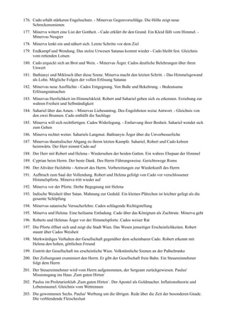 176. Cado erhält stärkeren Engelsschutz. - Minervas Gegenvorschläge. Die Hölle zeigt neue
     Schreckensmienen
177. Minerva wittert eine List der Gottheit. - Cado erklärt ihr den Grund. Ein Kleid fällt vom Himmel. -
     Minervas Neugier
178. Minerva lenkt ein und nähert sich. Letzte Schritte vor dem Ziel
179. Endkampf und Wendung. Das stolze Urwesen Satanas kommt wieder - Cado bleibt fest. Gleichnis
     vom rettenden Lotsen
180. Cado erquickt sich an Brot und Wein. - Minervas Ärger. Cados deutliche Belehrungen über ihren
     Unwert
181. Bathianyi und Miklosch über diese Szene. Minerva macht den letzten Schritt. - Das Himmelsgewand
     als Lohn. Mögliche Folgen der vollen Erlösung Satanas
182. Minervas neue Ausflüchte - Cados Entgegnung. Von Buße und Bekehrung. - Bedeutsame
     Erlösungstatsachen
183. Minervas Herrlichkeit im Himmelskleid. Robert und Sahariel geben sich zu erkennen. Erziehung zur
     wahren Freiheit und Selbständigkeit
184. Sahariel über das Amen. - Minervas Liebesantrag. Des Engelsboten weise Antwort. - Gleichnis von
     den zwei Brunnen. Cado enthüllt die Sachlage
185. Minerva will sich rechtfertigen. Cados Widerlegung. - Entlarvung ihrer Bosheit. Sahariel wendet sich
     zum Gehen
186. Minerva rechtet weiter. Sahariels Langmut. Bathianyis Ärger über die Unverbesserliche
187. Minervas theatralischer Abgang zu ihrem letzten Kampfe. Sahariel, Robert und Cado kehren
     heimwärts. Der Herr nimmt Cado auf
188. Der Herr mit Robert und Helena - Wiedersehen der beiden Gatten. Ein wahres Ehepaar der Himmel
189. Cyprian beim Herrn. Der beste Dank. Des Herrn Führungsweise. Gerichtswege Roms
190. Der Altväter Heilsbitte - Antwort des Herrn. Vorbereitungen zur Wiederkunft des Herrn
191. Aufbruch zum Saal der Vollendung. Robert und Helena gefolgt von Cado vor verschlossener
     Himmelspforte. Minerva tritt wieder auf
192. Minerva vor der Pforte. Derbe Begegnung mit Helena
193. Indische Weisheit über Satan. Mahnung zur Geduld. Ein kleines Plätzchen ist leichter gefegt als die
     gesamte Schöpfung
194. Minervas satanische Versucherlehre. Cados schlagende Richtigstellung
195. Minerva und Helena. Eine heilsame Entladung. Cado über das Königtum als Zuchtrute. Minerva geht
196. Roberts und Helenas Ärger vor der Himmelspforte. Cados weiser Rat
197. Die Pforte öffnet sich und zeigt die Stadt Wien. Das Wesen jenseitiger Erscheinlichkeiten. Robert
     staunt über Cados Weisheit
198. Merkwürdiges Verhalten der Gesellschaft gegenüber dem scheinbaren Cado. Robert erkennt mit
     Helena den hohen, göttlichen Freund
199. Eintritt der Gesellschaft ins erscheinliche Wien. Volkstümliche Szenen an der Paßschranke
200. Der Zollsergeant examiniert den Herrn. Er gibt der Gesellschaft freie Bahn. Ein Steuereinnehmer
     folgt dem Herrn
201. Der Steuereinnehmer wird vom Herrn aufgenommen, der Sergeant zurückgewiesen. Paulus'
     Missionsgang ins Haus ,Zum guten Hirten`
202. Paulus im Proletarierklub ,Zum guten Hirten`. Der Apostel als Goldmacher. Inflationstheorie und
     Lebenstaumel. Gleichnis vom Wettrennen
203. Die gewonnenen Sechs. Paulus' Werbung um die übrigen. Rede über die Zeit der besonderen Gnade.
     Die verblendende Fleischeslust
 