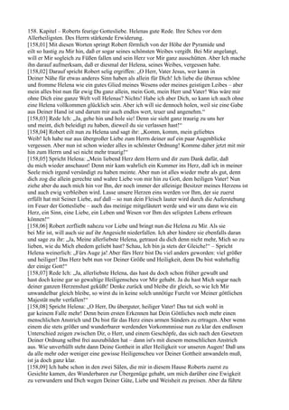 158. Kapitel – Roberts feurige Gottesliebe. Helenas gute Rede. Ihre Scheu vor dem
Allerheiligsten. Des Herrn stärkende Erwiderung.
[158,01] Mit diesen Worten springt Robert förmlich von der Höhe der Pyramide und
eilt so hastig zu Mir hin, daß er sogar seines schönsten Weibes vergißt. Bei Mir angelangt,
will er Mir sogleich zu Füßen fallen und sein Herz vor Mir ganz ausschütten. Aber Ich mache
ihn darauf aufmerksam, daß er diesmal der Helena, seines Weibes, vergessen habe.
[158,02] Darauf spricht Robert selig ergriffen: „O Herr, Vater Jesus, wer kann in
Deiner Nähe für etwas anderes Sinn haben als allein für Dich! Ich liebe die überaus schöne
und fromme Helena wie ein gutes Glied meines Wesens oder meines geistigen Leibes – aber
mein alles bist nun für ewig Du ganz allein, mein Gott, mein Herr und Vater! Was wäre mir
ohne Dich eine ganze Welt voll Helenas? Nichts! Habe ich aber Dich, so kann ich auch ohne
eine Helena vollkommen glücklich sein. Aber ich will sie dennoch holen, weil sie eine Gabe
aus Deiner Hand ist und darum mir auch endlos wert, teuer und angenehm.“
[158,03] Rede Ich: „Ja, gehe hin und hole sie! Denn sie sieht ganz traurig zu uns her
und meint, dich beleidigt zu haben, dieweil du sie verlassen hast!“
[158,04] Robert eilt nun zu Helena und sagt ihr: „Komm, komm, mein geliebtes
Weib! Ich habe nur aus übergroßer Liebe zum Herrn deiner auf ein paar Augenblicke
vergessen. Aber nun ist schon wieder alles in schönster Ordnung! Komme daher jetzt mit mir
hin zum Herrn und sei nicht mehr traurig!“
[158,05] Spricht Helena: „Mein liebend Herz dem Herrn und dir zum Dank dafür, daß
du mich wieder anschaust! Denn mir kam wahrlich ein Kummer ins Herz, daß ich in meiner
Seele mich irgend versündigt zu haben meinte. Aber nun ist alles wieder mehr als gut, denn
dich zog die allein gerechte und wahre Liebe von mir hin zu Gott, dem heiligen Vater! Nun
ziehe aber du auch mich hin vor Ihn, der noch immer der alleinige Besitzer meines Herzens ist
und auch ewig verbleiben wird. Lasse unsere Herzen eins werden vor Ihm, der sie zuerst
erfüllt hat mit Seiner Liebe, auf daß – so nun dein Fleisch lauter wird durch die Auferstehung
im Feuer der Gottesliebe – auch das meinige mitgeläutert werde und wir uns dann wie ein
Herz, ein Sinn, eine Liebe, ein Leben und Wesen vor Ihm des seligsten Lebens erfreuen
können!“
[158,06] Robert zerfließt nahezu vor Liebe und bringt nun die Helena zu Mir. Als sie
bei Mir ist, will auch sie auf ihr Angesicht niederfallen. Ich aber hindere sie ebenfalls daran
und sage zu ihr: „Ja, Meine allerliebste Helena, getraust du dich denn nicht mehr, Mich so zu
lieben, wie du Mich ehedem geliebt hast? Schau, Ich bin ja stets der Gleiche!“ – Spricht
Helena weinerlich: „Fürs Auge ja! Aber fürs Herz bist Du viel anders geworden: viel größer
und heiliger! Das Herz bebt nun vor Deiner Größe und Heiligkeit, denn Du bist wahrhaftig
der einige Gott!“
[158,07] Rede Ich: „Ja, allerliebste Helena, das hast du doch schon früher gewußt und
hast doch keine gar so gewaltige Heiligenscheu vor Mir gehabt. Ja du hast Mich sogar nach
deiner ganzen Herzenslust geküßt! Denke zurück und bleibe dir gleich, so wie Ich Mir
unwandelbar gleich bleibe, so wirst du in keine solch unnötige Furcht vor Meiner göttlichen
Majestät mehr verfallen!“
[158,08] Spricht Helena: „O Herr, Du überguter, heiliger Vater! Das tut sich wohl in
gar keinem Falle mehr! Denn beim ersten Erkennen hat Dein Göttliches noch mehr einen
menschlichen Anstrich und Du bist für das Herz eines armen Sünders zu ertragen. Aber wenn
einem die stets größer und wunderbarer werdenden Vorkommnisse nun zu klar den endlosen
Unterschied zeigen zwischen Dir, o Herr, und einem Geschöpfe, das sich nach den Gesetzen
Deiner Ordnung selbst frei auszubilden hat – dann ist's mit diesem menschlichen Anstrich
aus. Wie unverhüllt steht dann Deine Gottheit in aller Heiligkeit vor unseren Augen! Daß uns
da alle mehr oder weniger eine gewisse Heiligenscheu vor Deiner Gottheit anwandeln muß,
ist ja doch ganz klar.
[158,09] Ich habe schon in den zwei Sälen, die mir in diesem Hause Roberts zuerst zu
Gesichte kamen, des Wunderbaren zur Übergenüge gehabt, um mich darüber eine Ewigkeit
zu verwundern und Dich wegen Deiner Güte, Liebe und Weisheit zu preisen. Aber da führte
 