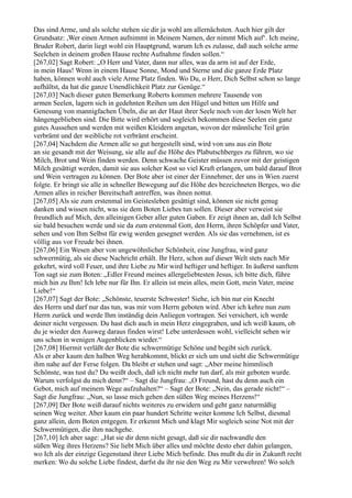 Das sind Arme, und als solche stehen sie dir ja wohl am allernächsten. Auch hier gilt der
Grundsatz: ,Wer einen Armen aufnimmt in Meinem Namen, der nimmt Mich auf‘. Ich meine,
Bruder Robert, darin liegt wohl ein Hauptgrund, warum Ich es zulasse, daß auch solche arme
Seelchen in deinem großen Hause rechte Aufnahme finden sollen.“
[267,02] Sagt Robert: „O Herr und Vater, dann nur alles, was da arm ist auf der Erde,
in mein Haus! Wenn in einem Hause Sonne, Mond und Sterne und die ganze Erde Platz
haben, können wohl auch viele Arme Platz finden. Wo Du, o Herr, Dich Selbst schon so lange
aufhältst, da hat die ganze Unendlichkeit Platz zur Genüge.“
[267,03] Nach dieser guten Bemerkung Roberts kommen mehrere Tausende von
armen Seelen, lagern sich in gedehnten Reihen um den Hügel und bitten um Hilfe und
Genesung von mannigfachen Übeln, die an der Haut ihrer Seele noch von der losen Welt her
hängengeblieben sind. Die Bitte wird erhört und sogleich bekommen diese Seelen ein ganz
gutes Aussehen und werden mit weißen Kleidern angetan, wovon der männliche Teil grün
verbrämt und der weibliche rot verbrämt erscheint.
[267,04] Nachdem die Armen alle so gut hergestellt sind, wird von uns aus ein Bote
an sie gesandt mit der Weisung, sie alle auf die Höhe des Plabutschberges zu führen, wo sie
Milch, Brot und Wein finden werden. Denn schwache Geister müssen zuvor mit der geistigen
Milch gesättigt werden, damit sie aus solcher Kost so viel Kraft erlangen, um bald darauf Brot
und Wein vertragen zu können. Der Bote aber ist einer der Einnehmer, der uns in Wien zuerst
folgte. Er bringt sie alle in schneller Bewegung auf die Höhe des bezeichneten Berges, wo die
Armen alles in reicher Bereitschaft antreffen, was ihnen nottut.
[267,05] Als sie zum erstenmal im Geistesleben gesättigt sind, können sie nicht genug
danken und wissen nicht, was sie dem Boten Liebes tun sollen. Dieser aber verweist sie
freundlich auf Mich, den alleinigen Geber aller guten Gaben. Er zeigt ihnen an, daß Ich Selbst
sie bald besuchen werde und sie da zum erstenmal Gott, den Herrn, ihren Schöpfer und Vater,
sehen und von Ihm Selbst für ewig werden gesegnet werden. Als sie das vernehmen, ist es
völlig aus vor Freude bei ihnen.
[267,06] Ein Wesen aber von ungewöhnlicher Schönheit, eine Jungfrau, wird ganz
schwermütig, als sie diese Nachricht erhält. Ihr Herz, schon auf dieser Welt stets nach Mir
gekehrt, wird voll Feuer, und ihre Liebe zu Mir wird heftiger und heftiger. In äußerst sanftem
Ton sagt sie zum Boten: „Edler Freund meines allergeliebtesten Jesus, ich bitte dich, führe
mich hin zu Ihm! Ich lebe nur für Ihn. Er allein ist mein alles, mein Gott, mein Vater, meine
Liebe!“
[267,07] Sagt der Bote: „Schönste, teuerste Schwester! Siehe, ich bin nur ein Knecht
des Herrn und darf nur das tun, was mir vom Herrn geboten wird. Aber ich kehre nun zum
Herrn zurück und werde Ihm inständig dein Anliegen vortragen. Sei versichert, ich werde
deiner nicht vergessen. Du hast dich auch in mein Herz eingegraben, und ich weiß kaum, ob
du je wieder den Ausweg daraus finden wirst! Lebe unterdessen wohl, vielleicht sehen wir
uns schon in wenigen Augenblicken wieder.“
[267,08] Hiermit verläßt der Bote die schwermütige Schöne und begibt sich zurück.
Als er aber kaum den halben Weg herabkommt, blickt er sich um und sieht die Schwermütige
ihm nahe auf der Ferse folgen. Da bleibt er stehen und sagt: „Aber meine himmlisch
Schönste, was tust du? Du weißt doch, daß ich nicht mehr tun darf, als mir geboten wurde.
Warum verfolgst du mich denn?“ – Sagt die Jungfrau: „O Freund, hast du denn auch ein
Gebot, mich auf meinem Wege aufzuhalten?“ – Sagt der Bote: „Nein, das gerade nicht!“ –
Sagt die Jungfrau: „Nun, so lasse mich gehen den süßen Weg meines Herzens!“
[267,09] Der Bote weiß darauf nichts weiteres zu erwidern und geht ganz naturmäßig
seinen Weg weiter. Aber kaum ein paar hundert Schritte weiter komme Ich Selbst, diesmal
ganz allein, dem Boten entgegen. Er erkennt Mich und klagt Mir sogleich seine Not mit der
Schwermütigen, die ihm nachgehe.
[267,10] Ich aber sage: „Hat sie dir denn nicht gesagt, daß sie dir nachwandle den
süßen Weg ihres Herzens? Sie liebt Mich über alles und möchte desto eher dahin gelangen,
wo Ich als der einzige Gegenstand ihrer Liebe Mich befinde. Das mußt du dir in Zukunft recht
merken: Wo du solche Liebe findest, darfst du ihr nie den Weg zu Mir verwehren! Wo solch
 