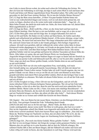 eine Liebe in einem Herzen wohnt, da wohnt auch schon die Vollendung des Geistes. Wo
aber ein Geist die Vollendung in sich trägt, da trägt er auch schon Mich in sich und kann ohne
Furcht und Scheu sich Meiner eigentlichsten freien Wesenheit nahen. Wer selbst zum Feuer
geworden ist, darf das Feuer nimmer fürchten. Wo ist nun die Geliebte Meines Herzens?“
[267,11] Sagt der Bote etwas betroffen: „O Herr! Ein paar hundert Schritte hinter mir
wird sie nun wahrscheinlich klagen und weinen, weil sie sich doch nicht getraut hat, mir
weiter zu folgen, obschon ich es ihr weiter nicht mehr widerraten habe.“ – Sage Ich: „Ei,
Mein lieber Freund, das darfst du nicht mehr tun. Siehe, die Arme leidet nun viel, darum führe
Mich augenblicklich zu ihr hin!“
[267,12] Sagt der Bote: „Wohl weißt Du, o Herr, wo die Arme harrt und hast noch nie
eines Führers benötigt. Aber Du hast es mir nun befohlen, und so wage ich es also zu tun.“
[267,13] Der Bote geht voran und Ich folge ihm. In einigen Sekunden Zeit sind wir
beide an Ort und Stelle. Da finden wir die Liebste auf ihren Knien, ihr Antlitz nach oben
gekehrt und schluchzend mit gefalteten Händen betend: „O Du meine alleinige, ewige Liebe,
Du mein Jesus, Du mein Gott und mein Herr! Wie lange schmachtet mein Herz schon nach
Dir, und noch immer kann ich nicht zu der Gnade gelangen, Dein heiliges Angesicht zu
schauen. Ich muß zwar gestehen, daß mir während der sicher schon vielen Jahre in dieser
Geisterwelt nichts abgegangen ist. Ich hatte viel Freude an den guten Seelen, die sich von mir
über Dich, o mein Herr, und über Dein heiliges Wort haben belehren lassen. Alle meine
geliebten Schüler sind mir nun gefolgt und harren bei etlichen Tausenden auf dieser Höhe des
Herrn. Alles haben wir getan, das uns nach Deinem Worte zur Anschauung Deines
Angesichts bringen könnte. Im letzten Stadium fingen wir sogar zu fasten und uns förmlich zu
kasteien an aus purster Liebe und Sehnsucht nach Dir, aber es war bis jetzt alles vergebens. O
Vater, zeige uns doch aus Deiner großen Gnade, welche Sünden denn an uns und besonders
an mir noch kleben!
[267,14] Auf der Welt war ich eine recht angesehene Frau, ward adelig, weil mein
alter Gemahl adelig war, und genoß manche Auszeichnung. Aber ich habe mir darauf nie
etwas eingebildet. Einem Lehrer meiner Tochter habe ich wohl Unrecht angetan, das war ein
grober Undank von mir. Denn er war ja von Dir als ein Licht vom Himmel in mein Haus
gesandt und lehrte mich durch Wort und gewählte Lektüre, Dich als den heiligen Vater in der
Fülle der Wahrheit zu erkennen. Wie habe ich diesen Fehler bereut, wie oft auf der Erde noch
und wie oft hier!
[267,15] Die Ewigkeit ist lang, o Herr. Gib mir nur die Gelegenheit, und ich will alle
meine irdischen Fehler in Deinem heiligsten Namen gutmachen. War ich auf der Erde leider
keine Jungfrau, so bin ich es aber hier, denn bis jetzt hat mich noch kein männlicher Geist
anrühren dürfen. Meine Liebe zur Dir, o Vater, war meine stets mächtige Beschützerin! – O
du harter Bote des Himmels, der du mich dir nicht folgen ließest, wann wirst du wiederkehren
und mir Nachricht bringen von Dem, den allein ich über alles liebe!“ – Nach diesen Worten
fängt sie wieder an zu weinen und verhüllt das Gesicht mit ihren Händen.

268. Kapitel – Die zwei Boten bei der neuen Maria. Gleichnis von den Kleingewächsen und
der Eiche. Vom geistigen Zustand der Erde. Vollendung durch Gnade.
[268,01] Ich aber trete nun zu ihr hin und sage: „Maria! Siehe, der Bote ist schon
wieder zurückgekehrt, darum weine nicht! Der Bote ist wohl genau, aber hart ist er nicht.“ –
Hier tut die Angeredete schnell ihre Hände vom Angesicht und erhebt sich vom Boden, uns
beide etwas verwirrt ansehend. Nach einer kurzen Pause sagt sie schüchtern: „Nun sind zwei
Boten da. Welcher bringt mir Nachricht von Dem, den ich allein liebe? Wo ist Er, der die
Liebe Selbst ist? Wann werden meine Augen zur Anschauung Seines heiligsten Antlitzes
gelangen?“
[268,02] Sage Ich: „Nur noch eine kleine Geduld, Meine geliebte Tochter! – Siehe,
der Herr ist wie ein kluger Gärtner: der bringt die weniger schön geratenen Früchte von seinen
Bäumen eher ein und legt sie in seine Kammer, daß sie dort die Vollreife erlangen. Die
schönen Früchte läßt er aber am Baum hängen, daß der Süßstoff sich mehre und Geist und
Leben völlig reif werde im Keim, den das Samenkorn in sich birgt. Ebenso wird auch das
 