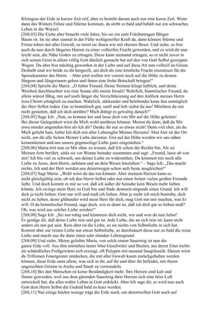 Kleingras der Erde in kurzer Zeit reif, aber es besteht darum auch nur eine kurze Zeit. Wenn
dann des Winters Fröste und Stürme kommen, da stirbt es bald und behält nur ein schwaches
Leben in der Wurzel.
[268,03] Die Eiche aber braucht viele Jahre, bis sie ein zum Früchtetragen fähiger
Baum ist. Ist sie aber einmal in der Fülle wohlgereifter Kraft da, dann können Stürme und
Fröste toben mit aller Gewalt, so trotzt sie ihnen wie mit eherner Brust. Und siehe, so bist
auch du nun durch längeres Harren zu einer vollreifen Frucht geworden, und es wird dir nun
leicht sein, die Nähe Gottes zu ertragen. Diese kann niemand ertragen, so er nicht zuvor in
sich seinen Geist in allem völlig Gott ähnlich gemacht hat auf den von Gott Selbst gezeigten
Wegen. Du aber bist mächtig geworden in der Liebe und auf diese Art nun vollreif im Geiste.
Deshalb sind wir beide zu dir hergeeilt, um dich als eine köstliche Frucht einzulesen für die
Speisekammer des Herrn. – Aber jetzt wollen wir vorerst noch auf die Höhe zu deinen
Jüngern und Jüngerinnen gehen und ihnen eine frohe Botschaft bringen!“
[268,04] Spricht die Maria: „O lieber Freund, Deine Stimme klingt lieblich, und deine
Weisheit durchleuchtet wie eine Sonne alle meine Irrsale! Wahrlich, himmlischer Freund, du
allein wärest fähig, mir auf noch länger die Verzichtleistung auf den Anblick meines Herrn
Jesu Christi erträglich zu machen. Wahrlich, stärkender und belebender kann fast unmöglich
der Herr Selbst reden. Gar so himmlisch gut, sanft und lieb siehst du aus! Möchtest du mir
nicht gestatten, daß ich dich anrühre? Mich drängt es gewaltig danach!“
[268,05] Sage Ich: „Nun, so komme her und lasse dich von Mir auf die Höhe geleiten!
Bei dieser Gelegenheit wirst du Mich wohl anrühren können. Meinst du denn, daß du Mir
etwa minder angenehm bist als Ich dir? Denke dir nur so etwas nicht! Denn viel eher, als du
Mich geliebt hast, liebte Ich dich mit aller Lebensglut Meines Herzens! Aber hier ist der Ort
nicht, um dir alle Seiten Meiner Liebe darzutun. Erst auf der Höhe werden wir uns näher
kennenlernen und uns unsere gegenseitige Liebe ganz eingestehen.“
[268,06] Maria tritt nun zu Mir ohne zu wissen, daß Ich schon der Rechte bin. Als sie
Meinen Arm berührt, sinkt sie vor Wonne beinahe zusammen und sagt: „Freund, lasse ab von
mir! Ich bin viel zu schwach, um deiner Liebe zu widerstehen. Du könntest mir noch alle
Liebe zu Jesus, dem Herrn, nehmen und an dein Wesen hinziehen.“ – Sage Ich: „Das macht
nichts, Ich und der Herr werden uns deinetwegen schon aufs beste ausgleichen!“
[268,07] Sagt Maria: „Wohl wirst du das tun können. Aber meinem Herzen kann es
nicht gleichgültig sein, ob ich den Herrn Selbst oder nur einen Seiner vielen großen Freunde
liebe. Und doch kommt es mir so vor, daß ich außer dir beinahe kein Wesen mehr lieben
könnte. Ich zwinge mein Herz zu Gott hin und finde dennoch nirgends einen Grund. Ich will
dich ja nicht lieben; Gott nur will und muß ich lieben. Aber je mehr ich mich bestrebe, dich
nicht zu lieben, desto glühender wird mein Herz für dich, mag Gott mit mir machen, was Er
will. O du himmlischer Freund, sage doch, wie es denn ist, daß ich dich gar so lieben muß?
Oh, was wird aus solcher Liebe werden!“
[268,08] Sage Ich: „Sei nur ruhig und kümmere dich nicht, wie und wen du nun liebst!
Es genüge dir, daß deine Liebe rein und gut ist. Jede Liebe, die an sich rein ist, kann nicht
anders als nur gut sein. Rein aber ist die Liebe, so sie nichts von Selbstliebe in sich hat.
Kommt aber zur reinen Liebe nur etwas Selbstliebe, so durchsäuert diese nur zu bald die reine
Liebe und macht aus ihr dann einen sehr elenden Lebensgrund.
[268,09] Und siehe, Meine geliebte Maria, von solch einem Sauerteig ist nun die
ganze Erde voll. Aus ihm entstehen lauter böse Geschwüre und Beulen, aus deren Eiter nichts
als schändliches Freßgewürm sich erzeugt, oft Polypen mit tausend Saugrüsseln. Darum wirst
du Trillionen Feuergeister entdecken, die mit aller Gewalt kaum zurückgehalten werden
können, diese Erde samt allem, was sich in ihr, auf ihr und über ihr befindet, mit ihrem
ungerechten Grimm in Asche und Staub zu verwandeln.
[268,10] Bei den Menschen ist keine Beständigkeit mehr. Ihre Herzen sind kalt und
finster geworden, weil aus dem gärenden Sauerteig ihrer Herzen sich eine böse Luft
entwickelt hat, die alles wahre Leben in Gott erdrückt. Aber Ich sage dir, es wird nun auch
Gott dem Herrn Selbst die Geduld bald zu kurz werden.
[268,11] Nur einige höchst wenige trägt die Erde noch, um derentwillen Gott noch auf
 