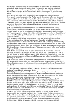 eine Zeitlang der gänzlichen Zerstörung dieser Erde vorbeugen will. Sobald aber diese
entweder in der Freundlichkeit Gottes von der Erde abgehen oder am Ende selbst zum
Sauerteig werden, was Gott nun gar nicht voraussehen will – so wird die Erde den
Feuergeistern übergeben. Diese sollen dann mit dieser Sündenträgerin tun, was sie immer
wollen.
[268,12] Aus dem Staub dieser Sündenmutter aber soll dann ewig kein mitzerstörter
Geist je mehr zum Leben erstehen. Der Wucher und die Besteuerung haben nun nahezu auf
der ganzen Erde eine solche Höhe erreicht, daß es beinahe zur Unmöglichkeit wird, daß die
arme Menschheit, bisher noch immer eine wahre Stellvertreterin Gottes und das eigentliche
Volk Gottes auf der Erde, mehr bestehen kann. Gott gab der Erde gute Jahre, die Reichen aber
machten sie durch ihren Wuchergeist zu schlechten und trieben mit den Nährmitteln
schändlichen Wucher.
[268,13] Ich aber werde nun eine magere Zeit über die Erde kommen lassen, daß die
Armen von der Erde sterben sollen. Gott wird es wohl merken, was da die Reichen tun
werden. Werden sie sich der Armut annehmen und den Wucher einstellen, dann sollen auch
die Gerichte aufgehalten und der Erde wieder gute Zeiten gegeben werden. Im Gegenfall aber
soll alles ins Verderben gestürzt werden, denn es ist auch schon die Erde selbst zu einem
Sauerteig geworden.
[268,14] Wahrlich, Ich befinde Mich nun schon einige Wochen auf außerordentlichen
Wegen wirkend auf dieser Erde und bekomme von Tag zu Tag mehr Ekel an deren
Fleischmenschen und an dieser Erde selbst. Heute ist der Erde Donnerstag. Bis zum Samstag
in der Nacht nur werde Ich Mich noch auf diesem Sündenboden aufhalten und bis dahin noch
heilen und annehmen, was zu heilen und anzunehmen ist. Nach Meinem Abzug aber übergebe
Ich diesen finsteren Boden Meinen mächtigen Friedensgeistern, und sie sollen darauf handeln
nach ihrem Gutdünken.
[268,15] Nun wirst du wohl einsehen, welcher Unterschied da ist zwischen der reinen,
guten und der unreinen, schlechten Liebe. Ich aber sage dir nun wieder, daß deine Liebe zu
Mir rein und gut ist, weil du Mich um Meiner Selbst willen liebst. Daher ist deine Liebe Gott
überaus angenehm; denn so soll jede rechte Liebe geartet sein und soll nicht gleichen einem
Sauerteig der Pharisäer. –
[268,16] Wir sind nun auf die Höhe dieses Berges gelangt. Und siehe, dort vorne unter
den Bäumen lagern deine Jünger und Jüngerinnen. Gehe hin und sage ihnen, daß Ich und der
frühere Bote da seien, um sie vollends zu erheben zum ewigen Leben infolge der puren Gnade
des Herrn!“

269. Kapitel – Der Herr enthüllt Sich der Liebenden. Das blinde Herz verständiger als der
gebildete Verstand. Große Segnung am Berge.
[269,01] Sagt Maria: „O du mußt schon ein ungeheuer mächtiger Freund des Herrn
sein, daß dir eine solche Gewalt eingeräumt ist! Auch ist deine Art zu belehren ganz die des
Herrn; nur kommst du mir etwas strenger vor als es der Herr selbst sein dürfte. Wer sonach
mit dir gut auskommt, der kommt sicher auch mit dem Herrn gut aus.“
[269,02] Sage Ich: „Weshalb hältst du Mich denn für strenger als den Herrn selbst?“ –
Sagt Maria: „Weil du gewisserart ein Vergnügen zu haben scheinst, die ganze Erde in Kürze
in Staub und Asche vor dir zu sehen. Strafe die reichen Wucherer und hilf im Namen des
Herrn den Armen, und die Erde wird sich wieder gut gestalten!“ – Sage Ich: „Ja, so wird es
auch geschehen; du sollst recht haben! Diesmal wird über die Wucherer ein Gericht ergehen.
Diese Maulwürfe der Erde sollen durch eine Flut des Gotteszornes ersäuft werden inmitten
ihrer betrügerischen Machenschaften!
[269,03] O du, Meine Geliebte! Ich vernehme gar wohl die Klagen und das Weinen
der Armut. Ich sehe die Bäcker und Müller und Fleischer ärgsten Wucher treiben. Aber sie
stellen sich, als ob sie schon am nächsten Tag zu Bettlern würden. Sie tun als ob sie nicht so
viel gewännen, um sich einen Löffel Suppe kaufen zu können. Meine liebe Maria, das ist ein
himmelschreiendes Unrecht! Und so tun fast alle, die nun mit Lebensmitteln handeln.
[269,04] Andere Reiche, die sonst noch die Dürftigen unterstützten, ziehen sich mehr
 