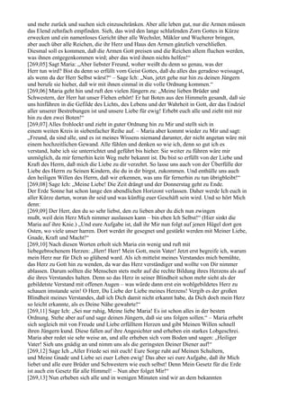 und mehr zurück und suchen sich einzuschränken. Aber alle leben gut, nur die Armen müssen
das Elend zehnfach empfinden. Sieh, das wird den lange schlafenden Zorn Gottes in Kürze
erwecken und ein namenloses Gericht über alle Wechsler, Mäkler und Wucherer bringen,
aber auch über alle Reichen, die ihr Herz und Haus den Armen gänzlich verschließen.
Diesmal soll es kommen, daß die Armen Gott preisen und die Reichen allem fluchen werden,
was ihnen entgegenkommen wird; aber das wird ihnen nichts helfen!“
[269,05] Sagt Maria: „Aber liebster Freund, woher weißt du denn so genau, was der
Herr tun wird? Bist du denn so erfüllt vom Geist Gottes, daß du alles das geradeso weissagst,
als wenn du der Herr Selbst wärst?“ – Sage Ich: „Nun, jetzt gehe nur hin zu deinen Jüngern
und berufe sie hieher, daß wir mit ihnen einmal in die volle Ordnung kommen.“
[269,06] Maria geht hin und ruft den vielen Jüngern zu: „Meine lieben Brüder und
Schwestern, der Herr hat unser Flehen erhört! Er hat Boten aus den Himmeln gesandt, daß sie
uns hinführen in die Gefilde des Lichts, des Lebens und der Wahrheit in Gott, der das Endziel
aller unserer Bestrebungen ist und unsere Liebe für ewig! Erhebt euch alle und zieht mit mir
hin zu den zwei Boten!“
[269,07] Alles frohlockt und zieht in guter Ordnung hin zu Mir und stellt sich in
einem weiten Kreis in siebenfacher Reihe auf. – Maria aber kommt wieder zu Mir und sagt:
„Freund, da sind alle, und es ist meines Wissens niemand darunter, der nicht angetan wäre mit
einem hochzeitlichen Gewand. Alle fühlen und denken so wie ich, denn so gut ich es
verstand, habe ich sie unterrichtet und geführt bis hieher. Sie weiter zu führen wäre mir
unmöglich, da mir fernerhin kein Weg mehr bekannt ist. Du bist so erfüllt von der Liebe und
Kraft des Herrn, daß mich die Liebe zu dir verzehrt. So lasse uns auch von der Überfülle der
Liebe des Herrn zu Seinen Kindern, die du in dir birgst, zukommen. Und enthülle uns auch
den heiligen Willen des Herrn, daß wir erkennen, was uns für fernerhin zu tun übrigbleibt!“
[269,08] Sage Ich: „Meine Liebe! Die Zeit drängt und der Donnerstag geht zu Ende.
Der Erde Sonne hat schon lange den abendlichen Horizont verlassen. Daher werde Ich euch in
aller Kürze dartun, woran ihr seid und was künftig euer Geschäft sein wird. Und so hört Mich
denn:
[269,09] Der Herr, den du so sehr liebst, den zu lieben aber du dich nun zwingen
mußt, weil dein Herz Mich nimmer auslassen kann – bin eben Ich Selbst!“ (Hier sinkt die
Maria auf ihre Knie.) „Und eure Aufgabe ist, daß ihr Mir nun folgt auf jenen Hügel dort gen
Osten, wo viele unser harren. Dort werdet ihr gesegnet und gestärkt werden mit Meiner Liebe,
Gnade, Kraft und Macht!“
[269,10] Nach diesen Worten erholt sich Maria ein wenig und ruft mit
liebegebrochenem Herzen: „Herr! Herr! Mein Gott, mein Vater! Jetzt erst begreife ich, warum
mein Herz nur für Dich so glühend ward. Als ich mittelst meines Verstandes mich bemühte,
das Herz zu Gott hin zu wenden, da war das Herz verständiger und wollte von Dir nimmer
ablassen. Darum sollten die Menschen stets mehr auf die rechte Bildung ihres Herzens als auf
die ihres Verstandes halten. Denn so das Herz in seiner Blindheit schon mehr sieht als der
gebildetste Verstand mit offenen Augen – was würde dann erst ein wohlgebildetes Herz zu
schauen imstande sein! O Herr, Du Liebe der Liebe meines Herzens! Vergib es der großen
Blindheit meines Verstandes, daß ich Dich damit nicht erkannt habe, da Dich doch mein Herz
so leicht erkannte, als es Deine Nähe gewahrte!“
[269,11] Sage Ich: „Sei nur ruhig, Meine liebe Maria! Es ist schon alles in der besten
Ordnung. Stehe aber auf und sage deinen Jüngern, daß sie uns folgen sollen.“ – Maria erhebt
sich sogleich mit von Freude und Liebe erfülltem Herzen und gibt Meinen Willen schnell
ihren Jüngern kund. Diese fallen auf ihre Angesichter und erheben ein starkes Lobgeschrei.
Maria aber redet sie sehr weise an, und alle erheben sich vom Boden und sagen: „Heiliger
Vater! Sieh uns gnädig an und nimm uns als die geringsten Deiner Diener auf!“
[269,12] Sage Ich „Aller Friede sei mit euch! Eure Sorge ruht auf Meinen Schultern,
und Meine Gnade und Liebe sei euer Leben ewig! Das aber sei eure Aufgabe, daß ihr Mich
liebet und alle eure Brüder und Schwestern wie euch selbst! Denn Mein Gesetz für die Erde
ist auch ein Gesetz für alle Himmel! – Nun aber folget Mir!“
[269,13] Nun erheben sich alle und in wenigen Minuten sind wir an dem bekannten
 