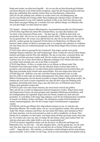 Punkt und werden von allen hoch begrüßt. – Als wir uns alle auf dem Reinerkogel befinden
und diesen Berg bis in die Ebene herab einnehmen, segne Ich alle Neugewonnenen und lasse
ihnen das wahrhaftige Brot und den wahren Wein aus den Himmeln verabreichen.
[269,14] Als alle gesättigt sind, erheben sie wieder einen Lob- und Dankgesang, der
sich bis zum Morgen des Freitags erhält. Beim Aufgang der irdischen Sonne versinken alle
Neuangekommenen in eine tiefe Andacht und beten zu Mir in der Tiefe ihrer Herzen und
hören damit erst gegen Mittag auf, in welcher Zeit eine zahllose Menge von Mönchen aller
Art sich dem Hügel von allen Seiten her nahen.

270. Kapitel – Scharen finsterer Mönchsgeister. Auseinandersetzung über die Dreieinigkeit.
[270,01] Hier fragt Mich die neben Mir weilende Maria, was denn dies bedeute und
wer diese vielen schwarzen Wesen seien. – Ich aber sage ihr: „Weißt du denn nicht, wie
geschrieben steht: ,Wo ein Aas ist, da sammeln sich die Adler!‘ Diese suchen in Mir nicht,
was du gesucht hast. Sie wissen zwar, daß Ich hier bin, aber für sie bin Ich nicht, was Ich für
dich bin, sondern gerade das Gegenteil! Ich bin ihnen ein Widerchrist, ein Oberster aller
Ketzerei; daher suchen sie Mich zu umringen und, so es möglich wäre, gänzlich zu verderben.
Ich wäre ihnen also ein wohlschmeckendes Aas für den bösen Magen ihres Grimms und ihrer
Herrschwut.
[270,02] Aber schon ist gesorgt für ihre Unterkunft: Sieh empor, und du wirst große,
mächtige Scharen entdecken, das sind Friedensengel. Diese werden die schwarze Brut fangen,
knebeln und binden und ihre Wut sehr abkühlen. Oh, das ist eine böse, verstockte Rotte, die
ganz ernst zur Ruhe gewiesen werden muß. Bei der werden noch gar viele Jahrhunderte
vonnöten sein, bis es unter ihrem Dach zu dämmern anfangen wird. Fürchte dich aber nicht,
sie werden nicht imstande sein, uns in die Nähe zu kommen.“
[270,03] Sagt Maria: „O Herr, es werden ihrer ja von Minute zu Minute mehr! Das
Firmament wird schon ganz dunkel. Von der irdischen Sonne ist keine Spur mehr zu
gewahren, und noch steigen sie von allen Seiten gleich unheilschweren Gewitterwolken auf.
Man kann ja beinahe keine Gestalt mehr unterscheiden. Wieviele mögen ihrer denn sein?“
[270,04] Sage Ich: „Daß hier zwar sehr viele böse Geister beisammen sind, ist wahr,
aber ihre Zahl ist nicht mehr als etliche Siebzigtausend. Über ihnen stehen wohl über eine
Million Friedensgeister, die mit diesem Gesindel in einigen Erdtagen völlig fertig werden. Sie
könnten das zwar auch in einem Augenblick tun; aber das darf wegen der Ordnung nicht
geschehen, derzufolge jeder Geist, mag er gut oder böse sein, im Gebrauch seines freien
Willens nicht gehemmt werden darf.
[270,05] Es gibt viele unter diesen Geistern, die etwas besser sind als die größere
Zahl, und die nur so mehr im allgemeinen Schwall mitgerissen wurden. Wegen dieser nicht
sehr bösgesinnten Geister, die noch geeignet sind, irgendeine Belehrung anzunehmen, muß
die Gefangennahme der eigentlich Argen nicht auf einmal, sondern nur nach und nach
geschehen. Es wird daher wohl einige Tage andauern, auch für die Erdenmenschen ersichtlich
in Gestalt von Wolken, Schnee und Regen. Die allerärgsten werden freilich beinahe auf
einmal zusammengepackt, aber mit den weniger Argen wird behutsamer vorgegangen
werden.
[270,06] Da sieh hin gen Mittag! Drei Abgeordnete kommen zu uns. Es sind drei alte
Karmeliter-Mönche. Wir werden sehen, was sie von uns begehren werden. Aber merkt euch:
Außer Mir, Paulus, Johannes und Petrus, die hier neben Mir stehen, darf niemand ein Wort
mit ihnen sprechen, weil da noch niemand so stark ist, daß er standhielte vor diesen. Eher
könntet ihr es aushalten vor dem Satan, weil Satan schon oft bitter gewitzigt wurde, diese aber
nie. Sie werden sehr weise tun, aber wir haben für ihre Hacke schon einen rechten Stiel. Sie
sind uns schon ganz nahe, daher heißt es sich nun zusammenfassen!“
[270,07] In diesem Augenblick stellen sich die drei keck vor Mich hin und fragen mit
höhnendem Ton, wer Ich wäre. – Ich aber entgegne ihnen: „Ich bin gerade das, was ihr nicht
seid. Nun aber frage Ich euch, wer ihr seid und was ihr so frechen Willens hier sucht und
wollt?“ – Sagen die drei: „Wir sind hier, zu erforschen, welcher Religion du bist samt deinem
ganzen Gesindel. Und so stellen wir die Frage, ob du an einen dreieinigen Gott glaubst und an
 