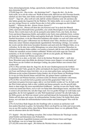 Seine alleinseligmachende, heilige, apostolische, katholische Kirche unter ihrem Oberhaupt,
dem römischen Papst?“
[270,08] Sage Ich: „Was ist das – der dreieinige Gott?“ – Sagen die drei: „So du das
nicht weißt, ist es mit dir schon aus! Weißt du denn nicht, daß Gott aus drei Personen besteht,
nämlich aus dem Vater, dem Sohne und dem aus beiden zugleich hervorgehenden Heiligen
Geist?“ – Sage Ich: „Das weiß ich wohl, daß ihr solchen Glaubens seid. Ich und diese alle
aber halten gerade das Gegenteil für die Wahrheit. Wir halten dafür, wie es auch ist, daß Gott
nur eine einzige Person ist, welche Person aber in Sich selbst sozusagen aus drei Göttern
besteht!“ – Schreien die drei: „Ketzer, Ketzer, Ketzer!!!“
[270,09] Sage Ich: „Warum soll denn das eine Ketzerei sein? Ist ja doch der Mensch
selbst, nach dem Ebenmaß Gottes geschaffen, eine solche Dreieinigkeit in ein und derselben
Person. Hat er nicht einen Leib, der da ausmacht seine äußere Form, eine Seele, die diese
Form und deren Organismus belebt, und endlich in der Seele einen göttlichen Geist, welcher
der Seele den Verstand, den Willen und jegliche Kraft gibt. Würdet ihr es nicht als krasseste
Narrheit bezeichnen, so da drei Menschen herkämen und würden vor euch auf Leben und Tod
behaupten, daß sie ganz vollkommen nur ein Mensch seien? Dies, obschon ein jeder von
ihnen eine seinen Talenten entsprechende eigentümliche Verrichtung vollzöge, von welcher
der zweite und der dritte keine besondere Kenntnis und auch nicht die Fähigkeit hätte, sie zu
vollziehen. So ihr aber eine solche Behauptung von seiten dreier bornierter Menschen im
höchsten Grad dumm finden müßtet, wie kommt es hernach, daß ihr eine solche schreiende
Torheit der unendlich weisen Gottheit aufbürdet? Würde euch nicht sogar das Tierreich
auslachen, so ihr die Gottheit, vorausgesetzt, daß ihr an eine glaubt, des Wahnsinns
verdächtigen möchtet mit Worten und Lehren?
[270,10] Wie ist es aber, so ihr lehrt: ,Gott ist die höchste Weisheit selbst‘ – stellt aber
Seine Wesenheit unter dem Bilde des dicksten Unsinns euren Jüngern vor und macht auf
diese Weise aus der Gottheit ein derartiges Unding, das jedem Denker zum reinsten Ekel
werden muß.
[270,11] Was seid aber dann ihr, frage Ich, die ihr eure Glaubensgenossen die Gottheit
so erkennen lehrt? Seht, gerade ihr selbst seid dadurch die ärgsten Gottesleugner! Denn wer
mit Feuer und Schwert einen Gott lehrt, wie es nie einen geben kann, und gewaltsam
Millionen an der rechten Erkenntnis Gottes hindert, der ist kein Diener im Weinberge Gottes.
Er ist nur ein feiler Knecht Satans und hilft ihm, die grünen Saaten verderben und
Stoppelfelder und Wüsten bereiten, auf denen nichts als Dornen und Disteln vorkommen.
[270,12] Wer von euch hat Gott je gesehen und mit Ihm gesprochen? Oder wer von
euch kann mit gutem Gewissen sagen, daß er von Gott belehrt worden sei? Ja, ihr habt wohl
das Wort Gottes gelesen, habt es aber verdreht und daraus gemacht, was ihr gewollt habt,
damit es dann taugte für euren unersättlichen Geldbeutel – und das ist nun eure Nacht! Judas
verriet nur einmal den Herrn, weil er sich von Satan hatte überwältigen lassen, und dieser fuhr
in seinen Leib und tötete ihn. Ich aber frage euch: Ein wie großer Heiliger ist wohl Judas euch
gegenüber, die ihr Gott tagtäglich vor aller Welt hundertmal verrietet? Ihr alle habt Judas in
die Hölle gesetzt, der Mich nur einmal verriet und bald darauf die brennendste Reue empfand.
Wohin soll Ich dann euch setzen, ihr millionenfachen Verräter Gottes! Ihr hießet Mich einen
Ketzer, wer seid dann ihr millionenfachen Gottesverräter und Gottesleugner? Was wollt ihr
hier?“
[270,13] Auf diese Rede fangen die drei Sendlinge sehr zu stutzen an und keiner weiß
dem andern Bescheid zu geben. Sie betrachten Mich vom Kopf bis zur Zehe und wissen nicht,
was sie aus Mir machen sollen; denn Meine Worte kommen ihnen vor wie glühende Pfeile,
und sie erkennen darin die tiefe Weisheit.

271. Kapitel – Die drei Sendlinge erwachen. Drei weitere Doktoren der Theologie werden
scharf belehrt und bekommen eine Probearbeit.
[271,01] In diesem Augenblick kommen noch drei andere Geister hinzu und fragen
die Sendlinge, was sie so lange hier machen.
[271,02] Die ersten drei sagen: „Wir hörten die Weisheit dieses vor uns stehenden
 