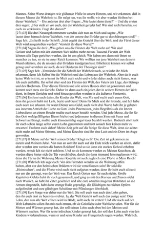 Mannes. Seine Worte drangen wie glühende Pfeile in unsere Herzen, und wir erkennen, daß in
diesem Manne die Wahrheit ist. Ihr mögt tun, was ihr wollt; wir aber werden bleiben bei
dieser Wahrheit.“ – Die anderen drei aber fragen: „Wie lautet denn diese?“ – Und die ersten
drei sagen: „Hier steht er vor euch, der die Wahrheit geredet hat! Wir sind nicht berufen, sie
euch zu verkünden. Fragt ihn darum!“
[271,03] Die drei Neuangekommenen wenden sich nun an Mich und sagen: „Wie
lautet denn hernach deine Wahrheit, von der unsere drei Brüder gar so durchdrungen sind?“ –
Sage Ich: „Es heißt in der Schrift: ,Jetzt ergeht das Gericht über die Welt, und der Fürst dieser
Welt wird ausgestoßen werden!‘ Versteht ihr diese Worte?“
[271,04] Sagen die drei: „Was gehen uns die Fürsten der Welt mehr an? Wir sind
Geister und haben mit der dummen Welt nichts mehr zu tun. Tausend Fürsten der Welt
können alle Tage gerichtet werden, das ist uns gleich. Wir haben erst dann mit ihnen so
manches zu tun, so sie in unser Reich kommen. Wir wollten nur jene Wahrheit aus deinem
Mund erfahren, die du unseren drei Brüdern kundgetan hast. Bibeltexte kennen wir selbst
genug und verstehen sie auch, da wir Doktoren der Theologie sind.“
[271,05] Sage Ich: „Verstündet ihr die Schrift der Wahrheit nach, so würdet ihr Mich
erkennen, denn Ich Selbst bin die Wahrheit und das Leben aus der Wahrheit. Aber da in euch
keine Wahrheit ist, so erkennt ihr Mich auch nicht und würdet daher auch nicht fassen, was
Ich euch enthüllte. Ihr selbst aber seid des Fürsten der Welt, des Vaters der Lüge, des Betrugs
und des Hochmuts. Über diesen Fürsten und alle seines Hauses aber ist gekommen und
kommt noch stets ein Gericht. Daher ist denn auch ein jeder, der in seinem Herzen der Welt
dient, in ihrem Gerichte und wird hinausgestoßen werden in die äußerste Finsternis.
[271,06] Entfernt euch daher, ihr Kinder der Welt, von Mir und sucht euch euren Gott,
dem ihr gedient habt mit Leib, Seele und Geist! Denn für Mich seid ihr Fremde, und Ich habe
euch noch nie erkannt. Ihr waret Diener ums Geld; auch nicht drei Worte habt ihr je gebetet
aus innerem Antrieb der Liebe zu Gott. Jedes Paternoster, jedes Begräbnis als ein letzter
Liebesdienst an einem Bruder mußte euch teuer bezahlt werden. Und jede Messe, die ihr für
den Gott wohlgefälligsten Dienst hieltet und jedermann in diesem Sinn mit Feuer und
Schwert aufdrangt, mußte euch klassenmäßig sogar teuer bezahlt werden. Dadurch aber habt
ihr euch schon lange selbst euren Lohn genommen und habt sonach hier keinen mehr zu
erwarten! Entfernt euch daher! Meine Zeit geht auf die Neige für diese Welt, denn sie achtet
nicht mehr auf Meine Stimme, und Meine Knechte sind ihr eine Last und ein Dorn im Auge
geworden.
[271,07] O Meine auf der Welt armen Brüder! Klagt nicht! Die Zeit ist gekommen zu
eurem und Meinem Jubel. Von nun an sollt ihr auch auf der Erde reich werden an allem, dafür
aber werden arm werden die harten Reichen! Und so sie dann ein starkes Geheul erheben
werden, werde Ich sie nicht anhören. Und so sie kommen werden zu Meinen Knechten, da
werden diese hinter sich die Tür verschließen, durch die dann niemand hineingelassen wird;
denn die Tür in die Wohnung Meiner Knechte ist auch zugleich eine Pforte in Mein Reich!
[271,08] Wahrlich Ich sage euch: Vor den Fremden werden sie die Wohnung offen
halten, aber vor den heimischen Brüdern wird sie verschlossen sein! Ihr seid die
„Heimischen“, und die Pforte wird euch nicht aufgetan werden; denn ihr habt euch allezeit
nur um das gesorgt, was der Welt war. Das Reich Gottes war für euch nichts. Große
Kapitalien Geldes habt ihr euch gesammelt, und ging es mit den Kursen und Zinsen nicht
nach Wunsch, so habt ihr Zeter geschrien und alle eure ohnehin mageren Wohltaten an die
Armen eingestellt, habt dann strenge Buße gepredigt, die Gläubigen zu reichen Opfern
aufgefordert und eure gläubigen Schuldner mit Pfändungen überhäuft.
[271,09] Eure Sorge war daher nur die Welt. Sie soll euch nun auch den Lohn geben,
den ihr euch dort zu bereiten strebtet. Ja, der Welt Gericht soll auch das eurige sein! Den
Lohn, den nun alle Welt ernten wird in Bälde, sollt auch ihr ernten! Und alle noch auf der
Welt Lebenden sollen ihn mit euch ernten, ob sie Geistliche oder Weltliche seien. Wer für die
Motten und Würmer gesorgt hat, der soll seinen Lohn auch eben bei den Motten und
Würmern suchen. Wer für seine irdischen Kinder gesorgt hat, der soll den Lohn auch von den
Kindern wiedernehmen, wenn er und seine Kinder am Hungertuch nagen werden. Wahrlich,
 