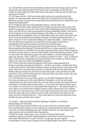 wer nicht für Meine auf der Welt armen Brüder und Schwestern mit Eifer gesorgt hat, der hat
seinen Lohn schon dahin und hat bei Mir keinen mehr zu gewärtigen. Ihr drei aber seid
solcher Art; daher habt ihr bei Mir nichts mehr zu bekommen. Entfernet euch von Mir, denn
euch kenne Ich nicht!“
[271,10] Sagen die drei: „Wer bist du denn, daß du mit uns in so gebieterischem Ton
sprichst, als wenn du der Herr selbst wärst? Siehe auf! Von Millionen bist du durch alle
Räume hin umringt. Es kostet uns nur einen Wink und du befindest dich im Augenblick in der
härtesten Gefangenschaft!“
[271,11] Sagen die drei ersten mit geängstigter Stimme: „Ihr drei Toren voll
Blindheit! Seht ihr denn nicht, daß dies der Herr Himmels und der Erde selbst ist, der euch
soeben traurig genug von Sich wies? Wie wollt ihr dem Allmächtigen drohen! O ihr elenden
Toren, was wollt ihr tun? Seid ihr nicht sämtlich in Seiner allmächtigen Hand?! Euer Sein ist
ja Sein Gedanke! So Er euch in Seinen Gedanken fallen läßt, wer wird euch dann einen
Beistand geben? Im Augenblick, da Er euch fallen läßt, seid ihr auch schon nicht mehr! O ihr
Toren! Er, dessen leisester Hauch zahllosen Myriaden von Welten und Engeln gebietet, ist
alles in allem. Er ist die Urmacht aller Mächte, die Urkraft aller Kräfte – und ihr wagt es, vor
Ihm eine Drohung auszusprechen? Anstatt daß ihr vor Ihm sogleich auf die Knie
niedergefallen wäret und mit reuigsten und zerknirschten Herzen sagtet:
[271,12] ,O Herr, sänftige Deinen gerechten Zorn gegen uns und sei uns armen
Sündern gnädig und barmherzig! Wir haben auf der Erde viel Arges angerichtet. Vergib es
uns, denn da waren wir stockblind. Nun wir aber sehend geworden sind und solches erkennen,
so können wir jetzt nichts tun, als uns an Deine Milde, Gnade und Erbarmung wenden. Waren
wir auch selbst sehr unbarmherzig gegen alle unsere Brüder, so sei aber Du barmherziger
gegen uns, denn Du, o Herr, weißt es ja, wie dumm und blind wir waren!‘ – Seht, so solltet ihr
reden, nicht aber dem Allmächtigen ins Angesicht drohen! Wer wird Ihn zur Verantwortung
ziehen, so Er euch in die Hölle tausendfältig verdammte?“
[271,13] Hier fallen die zweiten drei bebend vor Mir nieder, fangen jämmerlich zu
heulen an und bitten um Gnade und Erbarmen. – Ich aber sage zu ihnen: „Erhebt euch! Denn
es ziemt sich nicht für Teufel, daß sie heulen und beten aus einem Herzen, in dem keine Liebe
wohnt. Tätet ihr das aus Liebe statt aus Furcht, so sollte die Hilfe für euch nicht unterwegs
bleiben. Aber da euch dazu nur die Furcht vor der Strafe treibt, so hat euer Geheul vor Mir
keinen Wert. Wer zu Mir den Weg durch die Liebe nicht findet, der kommt nicht zu Mir, und
hätte er auch die Weisheit aller Engel!
[271,14] Gehet aber hin zu eurer Schar, sagt ihr, was ihr gehört und gesehen habt, und
Ich werde euch dann nach solch neuem Werk den Lohn geben, wie ihr ihn euch werdet
verdient haben. Das aber sage Ich euch: Da es in eurer Schar viele gibt, die auf der Erde viel
mit Weibern zu tun hatten und mit ihnen lebten – so ein solcher euch hören und dann sagen
wird: ,Wartet, ich will mich zuvor mit meinem Weibe besprechen!‘ – den laßt nicht mehr vor
euch! Denn wer sein Weib nicht um Meines Namens willen verlassen kann, der ist Meiner
ewig nicht wert! Und wer da sagt: ,Laßt mir Zeit, daß ich mich berate mit meinen Freunden!‘,
den nehmt auch nicht mehr an; denn wem die Freunde mehr sind als Ich und der, den Ich
sende, auch der ist Meiner nicht wert. – Und so denn gehet nun! Nach dem Maß eurer Ernte
für Mich soll euch auch der Lohn werden!“

272. Kapitel – Schwierige Mission der drei Theologen. Gleichnis vom Fernrohr.
Missionsregeln. Der beste Weg.
[272,01] Nach Meinen Worten entfernen sich nun die zweiten drei. Zu ihrer großen
Schar zurückkehrend, beginnen sie dort sogleich mit entschiedenem Ernst das ihnen gegebene
Amt. Aber sie finden durchgängig eine sehr schlechte Aufnahme. Fast alles fängt an sich
zurückzuziehen und verwünscht die drei Abgesandten.
[272,02] Nur einige wenige sagen: „Ja, so wir das aus Seinem Munde selbst
vernähmen, ginge es mit unserer Glaubensänderung sicher besser, so aber kommt uns die
Sache doch sehr ketzerisch vor, und wir finden es zu gewagt, uns euch sogleich
anzuschließen. Es liegt in eurer Aussage zwar viel Folgerichtigkeit, das sehen wir recht gut
 