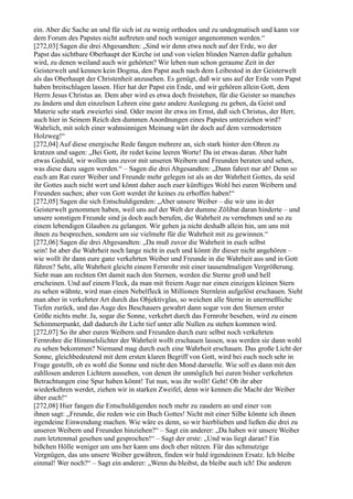 ein. Aber die Sache an und für sich ist zu wenig orthodox und zu undogmatisch und kann vor
dem Forum des Papstes nicht auftreten und noch weniger angenommen werden.“
[272,03] Sagen die drei Abgesandten: „Sind wir denn etwa noch auf der Erde, wo der
Papst das sichtbare Oberhaupt der Kirche ist und von vielen blinden Narren dafür gehalten
wird, zu denen weiland auch wir gehörten? Wir leben nun schon geraume Zeit in der
Geisterwelt und kennen kein Dogma, den Papst auch nach dem Leibestod in der Geisterwelt
als das Oberhaupt der Christenheit anzusehen. Es genügt, daß wir uns auf der Erde vom Papst
haben breitschlagen lassen. Hier hat der Papst ein Ende, und wir gehören allein Gott, dem
Herrn Jesus Christus an. Dem aber wird es etwa doch freistehen, für die Geister so manches
zu ändern und den einzelnen Lehren eine ganz andere Auslegung zu geben, da Geist und
Materie sehr stark zweierlei sind. Oder meint ihr etwa im Ernst, daß sich Christus, der Herr,
auch hier in Seinem Reich den dummen Anordnungen eines Papstes unterziehen wird?
Wahrlich, mit solch einer wahnsinnigen Meinung wärt ihr doch auf dem vermodertsten
Holzweg!“
[272,04] Auf diese energische Rede fangen mehrere an, sich stark hinter den Ohren zu
kratzen und sagen: „Bei Gott, ihr redet keine leeren Worte! Da ist etwas daran. Aber habt
etwas Geduld, wir wollen uns zuvor mit unseren Weibern und Freunden beraten und sehen,
was diese dazu sagen werden.“ – Sagen die drei Abgesandten: „Dann fahret nur ab! Denn so
euch am Rat eurer Weiber und Freunde mehr gelegen ist als an der Wahrheit Gottes, da seid
ihr Gottes auch nicht wert und könnt daher auch euer künftiges Wohl bei euren Weibern und
Freunden suchen; aber von Gott werdet ihr keines zu erhoffen haben!“
[272,05] Sagen die sich Entschuldigenden: „Aber unsere Weiber – die wir uns in der
Geisterwelt genommen haben, weil uns auf der Welt der dumme Zölibat daran hinderte – und
unsere sonstigen Freunde sind ja doch auch berufen, die Wahrheit zu vernehmen und so zu
einem lebendigen Glauben zu gelangen. Wir gehen ja nicht deshalb allein hin, um uns mit
ihnen zu besprechen, sondern um sie vielmehr für die Wahrheit mit zu gewinnen.“
[272,06] Sagen die drei Abgesandten: „Da muß zuvor die Wahrheit in euch selbst
sein! Ist aber die Wahrheit noch lange nicht in euch und könnt ihr dieser nicht angehören –
wie wollt ihr dann eure ganz verkehrten Weiber und Freunde in die Wahrheit aus und in Gott
führen? Seht, alle Wahrheit gleicht einem Fernrohr mit einer tausendmaligen Vergrößerung.
Sieht man am rechten Ort damit nach den Sternen, werden die Sterne groß und hell
erscheinen. Und auf einem Fleck, da man mit freiem Auge nur einen einzigen kleinen Stern
zu sehen wähnte, wird man einen Nebelfleck in Millionen Sternlein aufgelöst erschauen. Sieht
man aber in verkehrter Art durch das Objektivglas, so weichen alle Sterne in unermeßliche
Tiefen zurück, und das Auge des Beschauers gewahrt dann sogar von den Sternen erster
Größe nichts mehr. Ja, sogar die Sonne, verkehrt durch das Fernrohr besehen, wird zu einem
Schimmerpunkt, daß dadurch ihr Licht tief unter alle Nullen zu stehen kommen wird.
[272,07] So ihr aber euren Weibern und Freunden durch eure selbst noch verkehrten
Fernrohre die Himmelslichter der Wahrheit wollt erschauen lassen, was werden sie dann wohl
zu sehen bekommen? Niemand mag durch euch eine Wahrheit erschauen. Das große Licht der
Sonne, gleichbedeutend mit dem ersten klaren Begriff von Gott, wird bei euch noch sehr in
Frage gestellt, ob es wohl die Sonne und nicht den Mond darstelle. Wie soll es dann mit den
zahllosen anderen Lichtern aussehen, von denen ihr unmöglich bei euren bisher verkehrten
Betrachtungen eine Spur haben könnt! Tut nun, was ihr wollt! Geht! Ob ihr aber
wiederkehren werdet, ziehen wir in starken Zweifel, denn wir kennen die Macht der Weiber
über euch!“
[272,08] Hier fangen die Entschuldigenden noch mehr zu zaudern an und einer von
ihnen sagt: „Freunde, die reden wie ein Buch Gottes! Nicht mit einer Silbe könnte ich ihnen
irgendeine Einwendung machen. Wie wäre es denn, so wir hierblieben und ließen die drei zu
unseren Weibern und Freunden hinziehen?“ – Sagt ein anderer: „Da haben wir unsere Weiber
zum letztenmal gesehen und gesprochen!“ – Sagt der erste: „Und was liegt daran? Ein
bißchen Hölle weniger um uns her kann uns doch eher nützen. Für das schmutzige
Vergnügen, das uns unsere Weiber gewähren, finden wir bald irgendeinen Ersatz. Ich bleibe
einmal! Wer noch?“ – Sagt ein anderer: „Wenn du bleibst, da bleibe auch ich! Die anderen
 