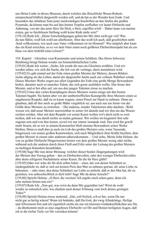 uns Deine Liebe in dieses Museum, durch welches das fleischliche Wesen Roberts
entsprechend bildlich dargestellt werden soll, und da hat es der Wunder kein Ende. Und
besonders der erhabene Sinn jener merkwürdigen Inschriften an den Stufen der großen
Pyramide, da könnte man bis auf den letzten Tropfen zerfließen vor lauter Ehrfurcht und
Anbetung, von der das arme Herz für Dich, o Herr, ergriffen wird! – Daher kann von meiner
ersten, gar so furchtlosen Stellung wohl keine Rede mehr sein!“
[158,10] Rede Ich: „Deine Entschuldigungen gelten bei Mir eben nicht gar viel! Was
du nun fühlst, weiß Ich wohl am allerbesten. Aber das weiß Ich auch, daß geschrieben steht:
,Seid vollkommen, wie auch euer Vater vollkommen ist im Himmel!‘ Wie möglich aber kann
das ein Kind erreichen, so es vor dem Vater einen noch größeren Ehrfurchtsrespekt hat als ein
Hase vor dem Gebrüll eines Löwen?“

159. Kapitel – Gleichnis vom Kunstmaler und seinen Schülern. Des Herrn liebweise
Belehrung bringt Helena wieder zur himmelsbräutlichen Liebe.
[159,01] Rede Ich weiter: „Siehe, Ich werde dir nun ein Gleichnis erzählen. Und wir
werden sehen, wie sich die Sache, die Ich von dir verlange, darin ausnehmen wird:
[159,02] Es gab einmal auf der Erde einen großen Meister der Malerei, dessen Bildern
nichts abging als das Leben, damit die dargestellte Sache auch zur vollsten Wahrheit würde.
Dieses Meisters Werke zogen aus allen Gegenden der Erde eine große Menge Bewunderer
herbei, darunter auch so manches Talent, das sich gerne ausbilden wollte. Das freute den
Meister, und er bot alles auf, um aus den jungen Talenten etwas zu machen.
[159,03] Unter den vielen Kunstjüngern dieses Meisters waren einige mit den besten
Talenten begabt. Sie hatten aber vor der unübertrefflichen Kunstgröße ihres Meisters einen so
ungeheuren Respekt, daß sie es kaum wagten, einen Pinsel zur Hand zu nehmen. Denn sie
glaubten, daß all ihre noch so große Mühe vergeblich sei, um auch nur ein Atom von der
Größe ihres Meisters zu erreichen. – Die anderen, minder Talentierten aber dachten: ,Wohl
wissen wir, daß unser Meister unerreichbar in seiner Art dasteht und wir ihm nie das Wasser
reichen werden. Aber mit dem Respekt vor seiner Kunst wollen wir's doch nicht so weit
treiben, daß wir uns darob nichts zu malen getrauen. Wir wollen im Gegenteil ihm sehr
zugetan sein und von ihm lernen, soviel wir nur immer imstande sind. Das wird ihn gewiß
mehr freuen, als so wir in seinem Kunstatelier bloß stumme Bewunderer seiner Werke
blieben. Denn es muß dies ja auch ein Lob des großen Meisters sein, wenn Tausende,
hingerissen von seinen großen Kunstwerken, sich nach Möglichkeit ihrer Kräfte beeifern, dem
großen Meister in einem oder anderem näherzukommen. – Und siehe, Meine liebe Helena: die
von zu großer Ehrfurcht Hingerissenen lernen von dem großen Meister wenig oder nichts,
während sich die anderen durch ihren Fleiß und Eifer unter der Leitung des großen Meisters
zu tüchtigen Künstlern heranbilden.
[159,04] Sage Mir nun deine Meinung: welcher dieser beiden Jüngergattungen wird
der Meister den Vorzug geben – den zu Ehrfurchtsvollen, oder den weniger Ehrfurchtsvollen
aber desto eifrigeren Nachahmern seiner Kunst, für die ihr Herz glüht?
[159,05] Oder wer wäre dir für dich selbst lieber – einer, der von deiner Schönheit so
niedergedrückt ist, daß er sich um keinen Preis den Mut zu nehmen getraut, dir seine Liebe zu
bekennen, – oder einer, den deine Schönheit zur Liebe so anfacht, daß er den Mut hat, dir zu
gestehen, wie unbeschreiblich er dich liebt! Sage Mir da deine Ansicht!“
[159,06] Spricht Helena: „O Herr, die zweiten! Ich ergebe mich schon ganz, denn ich
sehe meinen Irrtum nun ein!“
[159,07] Rede Ich: „Nun gut, was wirst du dann Mir gegenüber tun? Wirst du wohl
wieder so zutraulich sein, wie ehedem nach deiner Erlösung vom Joch deines geistigen
Todes?“
[159,08] Spricht Helena etwas stotternd: „Hm, soll freilich, a-b-er hm, wenn Du nur
nicht gar so heilig wärest! Wenn ich bedenke, daß Du Gott, der ewig Allmächtige, Heilige
und Allweiseste bist und ich eigentlich nichts als nur ein kleinstes Gedankenfünkchen aus Dir,
– da überkommt mich so eine ungeheure Ehrfurcht vor Dir und Deinen heiligsten Augen, daß
ich in die tiefste Tiefe vor Dir versinken könnte!
 