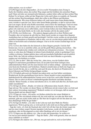 sollen machen, was sie wollen!“
[272,09] Sagen die drei Abgesandten: „So ist es recht! Niemandem einen Zwang in
Sache des Glaubens antun, den rechten Weg zeigen und die Gefahren des unrechten Weges
auch! Dann sich aber um niemand mehr kümmern, sondern lieber selbst auf dem rechten Weg
bleiben! Es ist besser, selbst auf den Wegen des Lichts und Lebens zu wandeln, als Tausende
auf den rechten Weg hinzudrängen, dabei aber selbst in den Pfützen und Morästen
herumzutaumeln. Wer etwas Schweres heben will, muß zuerst einen festen Boden haben,
sonst versinkt er samt der Last. Hat er aber festen Boden gefunden, so darf er sich nur über
eine Last wagen, für die seine Kräfte ausreichen, sonst wird er ihr unterliegen. Und wer einen
Blinden führen will, der muß sehen, sonst werden bald beide in die Grube fallen. Was man
geben will, muß man zuvor selbst haben, sonst wird das Geben eine leere Maulmacherei und
Lüge. So ihr also beide bleibt, tut ihr wohl, aber bereden sollt ihr die andern nicht.“
[272,10] Die zwei bleiben nun. – Die anderen dagegen gehen ab zu ihren Weibern und
Freunden, aber sie kommen da sehr übel an. Denn zuerst werden sie wegen ihres längeren
Ausbleibens hart zur Rede gestellt und beschimpft. Und fürs zweite werden sie mit geschickt
gestellten Gegensätzen so bearbeitet, daß sie alles, was sie von den dreien gehört hatten, bald
selbst zu bezweifeln und zu belachen anfangen. Und so ist ihr zweiter Zustand ärger als ihr
erster war.
[272,11] Zwei aber haben die drei dennoch zu ihren Jüngern gemacht. Und die fünf
beraten nun, wie sie es anstellen sollen, um auf die große Masse günstig einzuwirken. – Der
eine meint, Wunderwerke würden sich vielleicht am wirksamsten erweisen. – Ein zweiter
meint, es wäre dazu die Fähigkeit in hohem Grad erforderlich, solche in großartiger Form
verüben zu können. Sodann gehörte dazu wohl gewissenhafte Redlichkeit und ein göttlich
bester Wille, das Volk der niederen Geisterwelt nicht nur durch Blenden zu gewinnen,
sondern nur rein belehren zu wollen.
[272,12] „Das ist aber“, fährt der zweite fort, „eben etwas, was der Gottheit allein
möglich ist und keinem geschaffenen Geist, da ein jeder Geist beim Gelingen eines
außerordentlichen Werks sich für einen kleinen Gott zu halten anfängt – und darin liegt der
erste Keim des Hochmuts und Verderbens. Dadurch entsteht dann an Stelle des Segens ein
bares Gericht für den, der es verübt hat, und auch für jene, die durch ein Wunderwerk in
ihrem Erkennen und Wollen breitgeschlagen wurden.
[272,13] Endlich geht noch ein Nachteil aus jedem nicht von Gott Selbst verrichteten
Wunderwerk für den geschaffenen Geist hervor. Dieser besteht in einer unersättlichen
Spektakelsucht für außerordentliche Formen sowie in der Gier, auch selbst Wunder wirken zu
können. Das ist schon ein Kitzel verderbenbringenden Hochmuts und daher durchaus
schlecht. Meine Freunde, so meine und erkenne ich es. Es steht euch aber frei, die Sache auch
anders auszudeuten.“
[272,14] Sagt ein dritter: „Bruder, wir teilen da vollkommen deine Ansicht. Aber es
fragt sich nur: Wie werden wir dieser Masse von Millionen mit der reinen Lehre von Gott und
ihrer wahren Anwendung imponieren? Wodurch werden wir sie bewegen, daß sie unseren
Worten glaubt und uns danach folgt?“
[272,15] Sagt ein vierter: „Ich meine, wir bleiben einfach bei der reinen Wahrheit in
Wort und Tat. Wer sich danach richten will, der wird wohl tun; wer aber das Wort nicht
annimmt, geht uns weiter nichts mehr an. Der Herr der Ewigkeit soll mit ihm dann tun, was
Sein allmächtiger Wille für gut findet.“
[272,16] Sagt ein fünfter: „Uns aber ist der Lohn nur nach dem Maße des Werkes
zugemessen. Wird es gering sein, so wird auch der Lohn nicht um ein Haar größer ausfallen!“
– Sagt der vierte: „Ei, hole der Kuckuck den Lohn! Ich will das Gute des Guten wegen tun
und nie eines Lohnes wegen! Kommt irgendein Lohn heraus, werde ich ihn dankbarst
annehmen; aber als Beweggrund zu einer edlen Handlung soll er mir nie dienen.“
[272,17] Sagen nun alle anderen vier: „Das ist sehr edel gesprochen. So wollen wir
von nun an auch sämtlich handeln!“ – Sagt der fünfte: „Aber wohl gemerkt, ohne uns darauf
etwas einbilden zu wollen!“
[272,18] Sagen alle anderen vier: „Wir tun, was gut und recht ist, weil es Gott Selbst
 