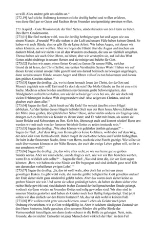 so will. Alles andere geht uns nichts an.“
[272,19] Auf solche Äußerung kommen etliche dreißig herbei und wollen erfahren,
was diese fünf gar so Gutes und Rechtes ihren Freunden uneigennützig erweisen wollen.

273. Kapitel – Gute Missionsrede der fünf. Scheu, sündenbeladen vor den Herrn zu treten.
Des Herrn Gnadensonne.
[273,01] Die fünf merken wohl, was die dreißig herbeigezogen hat und sagen wie aus
einem Munde: „Freunde! Wir alle stehen in der Luft und unsere Füße haben keinen Grund. So
haben wir auch Hände, aber es gibt für sie keine Arbeit. Wir haben Augen, mit denen wir
sehen könnten, so wir wollten. Aber wir legen die Hände über die Augen und machen uns
dadurch blind, daß wir nichts von all den Wundern erschauen, die uns so reichlich umgeben.
Ebenso haben wir auch feine Ohren, zu hören; aber wir verstopfen sie, auf daß das Wort
Gottes nicht eindringe in unsere Herzen und sie reinige und belebe für Gott.
[273,02] Suchen wir zuerst einen festen Grund zu fassen für unsere Füße, welcher
Grund da ist Jesus, der Christ Selbst, im rechten Verständnis Seines Worts! Haben wir auf
diesen Grund einmal unsere Füße gestellt und uns darauf heimisch zu bewegen angefangen,
dann werden unsere Hände, unsere Augen und Ohren vollauf zu tun bekommen und daraus
den größten Gewinn ziehen.“
[273,03] Sagen die dreißig: „Ja, wo ist denn hernach Jesus der Christ, der da Gott und
Mensch zugleich sein soll? Erst muß Er doch da sein! Der bloße Glaube an Ihn ist eine eitle
Sache. Macht es schon bei den unerfahrensten Geistern große Schwierigkeiten, den
Blindglauben aufrechtzuerhalten, um wieviel schwieriger ist es bei uns, die wir doch mit
vielen Erfahrungen in diese Welt eingewandert sind! Also zeiget uns Christus, und wir
glauben euch dann alles!“
[273,04] Sagen die fünf: „Seht hinab auf die Erde! Ihr werdet daselbst einen Hügel
erblicken. Auf der Spitze dieses Hügels befindet Sich nun der Herr Jesus Jehova Zebaoth in
der Mitte einer großen, überglücklichen Schar! Diese, sicher nichts anderes als Engelsgeister,
drängen sich zu Ihm hin wie Kinder zu ihrem Vater, und Er redet mit ihnen, als wären sie
lauter Brüder und Schwestern zu Ihm. Geht hin, überzeugt euch und kommt wieder! Dann erst
werden wir mit euch von der ferneren Weisheit Gottes zu reden imstande sein.“
[273,05] Sagen die dreißig: „Wie aber können wir gefahrlos dorthin gelangen?“ –
Sagen die fünf: „Auf dem Weg zum Herrn gibt es keine Gefahren, wohl aber auf dem Weg,
der den Geist vom Herrn ableitet. Daher möget ihr euch ohne Scheu und Furcht hinbegeben.
Ihr habt in der finstersten Nacht, ferne vom Herrn, noch nie eine Furcht gezeigt. Wie sollte sie
euch übermannen können in der Nähe Dessen, der euch das ewige Leben geben will, so ihr es
nur annehmen wollt!“
[273,06] Sagen die dreißig: „Ja, das wäre alles recht, so wir nur keine gar so groben
Sünder wären. Aber wir sind solche, und da fragt es sich, wie wir vor Ihm bestehen werden,
wenn Er es wirklich sein sollte?“ – Sagen die fünf: „Wo sind denn die, die vor Gott sagen
könnten: ,Herr, wir haben nie eine Sünde vor Dir begangen und sind deshalb ganz rein! Gib
uns darum den verheißenen ewigen Lohn!‘“
[273,07] Sagen die dreißig: „Ja, das ist wohl wahr, aber doch hat es bei uns einen
gewaltigen Haken. Es gibt wohl viele, die nun die größte Seligkeit bei Gott genießen und auf
der Erde sicher nicht ganz sündenfrei gelebt haben. Aber das waren doch sicher keine so
groben Sünder wie wir. Und wenn sie schon gesündigt haben, da haben sie dann sicher eine
rechte Buße gewirkt und sind dadurch in den Zustand der heiligmachenden Gnade gelangt,
wodurch sie dann wieder zu Freunden Gottes und selig geworden sind. Wir aber sind in
unseren Sünden gestorben und haben als Geister noch hier fleißig fortgesündigt. Und jetzt
sollen wir also einfach vor den Herrn hintreten? Ah, das tut sich wohl in keinem Fall.
[273,08] Wir wollen recht gern von euch lernen, unser Leben als Geister nach jener
Ordnung einzurichten, wie es Gott wohlgefällig ist. Aber in solchem sündigsten Zustand vor
den Herrn hintreten, hieße geradezu allen unseren Sünden die größte Sünde der
Vermessenheit hinzufügen, um dann desto sicherer in die Hölle zu gelangen. Nein, nein,
Freunde, das ist nichts! Entweder ist jener Mensch dort wirklich der Herr: in dem Fall
 