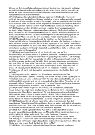 könnten wir doch begreiflichermaßen unmöglich vor ihn hintreten. Ist er das aber nicht oder
auch nicht ein besonderer Freund des Herrn, da wäre unser Hintritt ohnehin vergeblich. So
wollen wir lieber hier in eurer Gesellschaft verbleiben, bis wir uns einmal würdiger fühlen,
vor den Herrn alles Lebens hinzutreten.“
[273,09] Sagen die fünf: „Eure Entschuldigung macht uns rechte Freude. Tut, was ihr
wollt, wir haben nur das Recht von Gott aus, nämlich zu belehren und zu raten, aber niemand
je zu nötigen. Wir meinen aber, wenn wir, die wir doch viel schlechter sind als der letzte Geist
in der Nähe des Herrn, euch eurer Sünden wegen nicht verdammen, wird euch der Herr um so
weniger verdammen, wenn ihr vor Ihm eure Schuld bekennt und Ihn um Vergebung bittet!“
[273,10] Sagen die dreißig: „Ihr könnt uns leicht vergeben, da wir uns gegen euch nie
versündigt haben. Aber anders ist es vor dem Herrn, der unsere Sünden durch und durch
kennt. Wenn auf der Weit jemand einem Gläubiger viel schuldet, so hat nur dieser allein ein
Recht, die Schuld zu erlassen. Der Schuldner kann jedem anderen Menschen gegenüber ein
recht achtbarer Mann sein, aber das hebt seine Schuld zu dem einen Gläubiger nicht auf.
[273,11] Man kann freilich wohl hoffen, daß der Gläubiger aus Barmherzigkeit die
Schuld nachläßt, aber der Schuldner hat wenig Recht, solch eine edle Handlung zu verlangen.
Er ist und bleibt so lange Schuldner, bis die Schuld abgetragen ist. Aus diesem Grund haben
wir denn auch leicht reden mit euch, denn ihr seid unsere Gläubiger nicht. Der Herr aber steht
uns mit einer ungeheuren Forderung vollrechtlich gegenüber. Daher dürfte es wohl um vieles
schwieriger sein, mit Ihm zu reden.“
[273,12] In diesem Augenblick stehe Ich vor den dreißig, und zwar auf dem
bekannten Hügel, auf den sie, ohne es zu gewahren, samt ihren Lehrern gezogen worden sind.
Die dreißig erkennen Mich sogleich und beben vor großer Angst zusammen. – Ich aber sage
zuerst zu den dreien: „Ihr habt eure Aufgabe gut gelöst im Kleinen, es soll euch deshalb auch
ein Mehr anvertraut werden. Auch ihr beide, die ihr euch zuerst den dreien angeschlossen
habt, seid fähig, mit ihnen Meine Geschäfte im gleichen Maß zu besorgen. Ihr dreißig aber
seid zwar starke Schuldner zu Mir, aber da ihr treuherzig eure Schuld einbekannt habt, so
erlasse Ich sie euch ganz! Geht aber nun auch mit den fünfen und bearbeitet Meinen
Weinberg, und Ich werde euch dann geben, was da rechtens sein wird. Seid ihr damit wohl
zufrieden?“
[273,13] Sagen die dreißig: „O Herr, Gott, Schöpfer und Vater aller Wesen! Wie
endlos groß muß Deine Liebe und Erbarmung sein, daß Du uns arge Sünder sogar fragst, ob
wir mit dem zufrieden seien! O Du bester Vater! Wir sind schon damit zufrieden, daß Du uns
nicht in die Hölle geworfen hast, wie wir es tausendmal verdient hätten. Wie sollten wir mit
einer noch größeren Gnade nicht zufrieden sein! Für jeden Tautropfen auf unsere dürstenden
Herzen Dir, heiligster Vater, alle unsere Liebe, allen unseren Dank!
[273,14] Welcher Himmel wiegt wohl den Wert auf, daß unsere blöden, sterblichen
Augen Dich, ewig heiliger Vater, geschaut haben, und daß unsere Ohren vernommen haben
den erhabensten Klang Deiner Vaterstimme! Wir sind dadurch schon jetzt so hoch belohnt,
daß wir diesen hohen Lohn ewig nie durch unsere künftige Tätigkeit werden abdienen
können. Gib, o Vater, uns nur das nötigste tägliche Brot, und wir haben dann alles, was sich
unsere Herzen nur immer wünschen können. Dein allein heiliger Wille geschehe!“
[273,15] Sage Ich zu Robert: „Bruder, wenn solche Gäste zu uns kommen, dann darf
es an Brot und Wein nicht fehlen! Geh und bringe davon ein rechtes Maß, daß sie alle gestärkt
werden zu ihrem Amt. Diese vielen Millionen sollen ihnen anvertraut sein, die nun schon über
die meisten Länder der nördlichen Erde sich auszubreiten beginnen.“
[273,16] Robert schafft sogleich Brot und Wein herbei, und Ich Selbst teile es unter
diese (im ganzen) fünfunddreißig Personen aus. Mit dankerfülltem Gemüt verzehren sie es
und loben über die Maßen Meine große Güte, Liebe, Gnade und Erbarmung.
[273,17] Sage Ich: „Wahrlich, ein solcher Sünder, der wahre Buße im Herzen tut und
sich demütigt, ist Mir um vieles lieber als neunundneunzig Gerechte, die der Buße nicht
bedürfen. Denn der Gerechte ist gerecht aus Furcht und scheut sich aus Furcht zu fehlen. Der
Sünder aber wird gerecht durch die Buße der Liebe zu Mir!“
[273,18] Unter Lobpreisungen ziehen die fünfunddreißig nun wieder ab, geleitet von
 