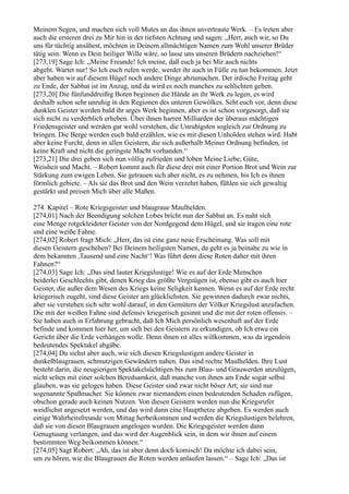 Meinem Segen, und machen sich voll Mutes an das ihnen anvertraute Werk. – Es treten aber
auch die ersteren drei zu Mir hin in der tiefsten Achtung und sagen: „Herr, auch wir, so Du
uns für tüchtig ansähest, möchten in Deinem allmächtigen Namen zum Wohl unserer Brüder
tätig sein. Wenn es Dein heiliger Wille wäre, so lasse uns unseren Brüdern nachziehen!“
[273,19] Sage Ich: „Meine Freunde! Ich meine, daß euch ja bei Mir auch nichts
abgeht. Wartet nur! So Ich euch rufen werde, werdet ihr auch in Fülle zu tun bekommen. Jetzt
aber haben wir auf diesem Hügel noch andere Dinge abzumachen. Der irdische Freitag geht
zu Ende, der Sabbat ist im Anzug, und da wird es noch manches zu schlichten geben.
[273,20] Die fünfunddreißig Boten beginnen die Hände an ihr Werk zu legen, es wird
deshalb schon sehr unruhig in den Regionen des unteren Gewölkes. Seht euch vor, denn diese
dunklen Geister werden bald ihr arges Werk beginnen, aber es ist schon vorgesorgt, daß sie
sich nicht zu verderblich erheben. Über ihnen harren Milliarden der überaus mächtigen
Friedensgeister und werden gar wohl verstehen, die Unruhigsten sogleich zur Ordnung zu
bringen. Die Berge werden euch bald erzählen, wie es mit diesen Unholden stehen wird. Habt
aber keine Furcht, denn in allen Geistern, die sich außerhalb Meiner Ordnung befinden, ist
keine Kraft und nicht die geringste Macht vorhanden.“
[273,21] Die drei geben sich nun völlig zufrieden und loben Meine Liebe, Güte,
Weisheit und Macht. – Robert kommt auch für diese drei mit einer Portion Brot und Wein zur
Stärkung zum ewigen Leben. Sie getrauen sich aber nicht, es zu nehmen, bis Ich es ihnen
förmlich gebiete. – Als sie das Brot und den Wein verzehrt haben, fühlen sie sich gewaltig
gestärkt und preisen Mich über alle Maßen.

274. Kapitel – Rote Kriegsgeister und blaugraue Maulhelden.
[274,01] Nach der Beendigung solchen Lobes bricht nun der Sabbat an. Es naht sich
eine Menge rotgekleideter Geister von der Nordgegend dem Hügel, und sie tragen eine rote
und eine weiße Fahne.
[274,02] Robert fragt Mich: „Herr, das ist eine ganz neue Erscheinung. Was soll mit
diesen Geistern geschehen? Bei Deinem heiligsten Namen, da geht es ja beinahe zu wie in
dem bekannten ,Tausend und eine Nacht‘! Was führt denn diese Roten daher mit ihren
Fahnen?“
[274,03] Sage Ich: „Das sind lauter Kriegslustige! Wie es auf der Erde Menschen
beiderlei Geschlechts gibt, denen Krieg das größte Vergnügen ist, ebenso gibt es auch hier
Geister, die außer dem Wesen des Kriegs keine Seligkeit kennen. Wenn es auf der Erde recht
kriegerisch zugeht, sind diese Geister am glücklichsten. Sie gewinnen dadurch zwar nichts,
aber sie verstehen sich sehr wohl darauf, in den Gemütern der Völker Kriegslust anzufachen.
Die mit der weißen Fahne sind defensiv kriegerisch gesinnt und die mit der roten offensiv. –
Sie haben auch in Erfahrung gebracht, daß Ich Mich persönlich wesenhaft auf der Erde
befinde und kommen hier her, um sich bei den Geistern zu erkundigen, ob Ich etwa ein
Gericht über die Erde verhängen wolle. Denn ihnen ist alles willkommen, was da irgendein
bedeutendes Spektakel abgäbe.
[274,04] Du siehst aber auch, wie sich diesen Kriegslustigen andere Geister in
dunkelblaugrauen, schmutzigen Gewändern nahen. Das sind rechte Maulhelden. Ihre Lust
besteht darin, die neugierigen Spektakelsüchtigen bis zum Blau- und Grauwerden anzulügen,
nicht selten mit einer solchen Beredsamkeit, daß manche von ihnen am Ende sogar selbst
glauben, was sie gelogen haben. Diese Geister sind zwar nicht böser Art; sie sind nur
sogenannte Spaßmacher. Sie können zwar niemandem einen bedeutenden Schaden zufügen,
obschon gerade auch keinen Nutzen. Von diesen Geistern werden nun die Kriegsrufer
weidlichst angesetzt werden, und das wird dann eine Haupthetze abgeben. Es werden auch
einige Wahrheitsfreunde von Mittag herbeikommen und werden die Kriegslustigen belehren,
daß sie von diesen Blaugrauen angelogen wurden. Die Kriegsgeister werden dann
Genugtuung verlangen, und das wird der Augenblick sein, in dem wir ihnen auf einem
bestimmten Weg beikommen können.“
[274,05] Sagt Robert: „Ah, das ist aber denn doch komisch! Da möchte ich dabei sein,
um zu hören, wie die Blaugrauen die Roten werden anlaufen lassen.“ – Sage Ich: „Das ist
 