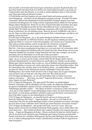 dein Geschäft, und Ich habe dich darauf eigens aufmerksam gemacht. Begib dich daher mit
dem Peter hinab und nehmt beide eure Weiber mit. Sucht irgend jemanden zu gewinnen als
Friedensrichter unter den Parteien, so sie recht zu streiten beginnen, denn es wird am Ende
unter ihnen ganz heiß und stürmisch werden.“
[274,06] Robert und Peter begeben sich nun schnell hinab und kommen gerade zu der
ersten Begegnung. – Ein Roter eilt den Blaugrauen entgegen und sagt: „Freunde! Wir haben
vernommen, daß sich der allmächtige Geist des berühmten Nazaräers namens Jesus (hier
erschrecken die Blaugrauen ein wenig) in dieser Gegend persönlich aufhält mit einer großen
Menge anderer Machtgeister. Könnt ihr uns diese Gegend nicht näher bezeichnen und sagen,
was etwa dieser Machtgeist nun über die böse Menschheit der Erde zu unternehmen im
Schilde führt? Wir haben auf unserer Wanderung vernommen, daß er über ganz Europa den
Krieg in erbittertster Art will entstehen lassen. Wenn ihr da etwas Verläßliches wißt, teilt es
uns mit. Denn wir haben das dann sogleich der ganzen Welt zu hinterbringen, auf daß sie sich
gehörig vorbereiten kann.“
[274,07] Sagt ein Blaugrauer: „Ja, ja, der große Machtgeist befindet sich hier in dieser
Gegend in Gesellschaft von Millionen Geistern, die alle ungeheuer mächtig sein müssen. Wo
gerade der Punkt ist, wissen wir wohl nicht anzugeben, weit von hier ist er in keinem Fall.
Aber seht nur einmal aufwärts, und ihr werdet die Luft voll Geister erschauen!“
[274,08] Die Roten tun das und erstaunen über das zahllose Heer. – Der Blaugraue
fährt fort: „Von einem europäischen Krieg haben wir zwar noch nicht viel vernommen, dafür
aber von einem allgemeinen Weltkrieg über alle Länder der Erde. Dieser Krieg wird wie eine
Noahische Sündflut bis auf etliche wenige Menschen und Tiere alles vertilgen, was da lebt
und atmet; denn die Menschheit ist zu toll und zu böse geworden!“
[274,09] Über diese Nachricht machen alle Roten überaus heitere Gesichter und
sagen: „Ja, ja, so wird es gewiß werden, und der Hebel für den Beginn dürfte wohl die
politische Spiegelfechterei zwischen Österreich und Preußen sein. Werden nun die beiden
Mächte ganz armiert dastehen, dann werden sie, sich an Rußland stützend, gemeinschaftlich
über die Republiken in Europa sich werfen und werden daraus feste Monarchien bilden. Wird
ihr Unternehmen aber scheitern, dann ist der Weltkrieg fertig – ein unübersehbarer Kampf
zwischen der Sklaverei des Absolutismus und der unbedingten Freiheit des reinen
Weltbürgertums. Da wird die Nacht mit dem Licht so lange ringen, bis sie ganz untergehen
wird und dem Licht am Ende der volle Sieg zuteil wird. Was meint ihr dazu?“
[274,10] Sagen die Blaugrauen: „Ja, ihr sollt recht haben! Aber wir haben noch etwas
anderes vernommen.“ – „Was denn, was denn?“ fragen die Roten hastig, „vielleicht noch
etwas Ärgeres als einen Weltkrieg?“
[274,11] Sagen die Blaugrauen: „Oh, ganz gewiß! Wir haben von glaubwürdigen
Geistern vernommen, daß der Machtgeist im Ernst vorhat, das allgemeine Weltengericht in
der ganzen Unendlichkeit ergehen zu lassen, und daß dazu schon alle möglichen
Vorkehrungen getroffen werden.“ – Hier fahren die Roten vor Entsetzen zurück und schreien:
„Nein, das ist nicht möglich! Um des allmächtigen Gottes willen! Ihr meint doch nicht etwa
das Gericht, vor dem Sonne und Mond verfinstert werden und alle Sterne vom Himmel auf
diese Erde fallen werden wie die Schneeflocken im Winter?“
[274,12] Sagen die Blaugrauen: „Ja, dasselbe Gericht soll nun im Anzug sein und
damit die Auflösung aller Natur!“ – Sagen die Roten: „Wo und von wem habt ihr das
vernommen? Hat etwa der große Machtgeist Selbst so etwas jemandem anvertraut, oder haben
das etwa Seine Geister verkündet? Sind vielleicht gar schon Posaunen vernommen worden?“
[274,13] Sagen die Blaugrauen: „Das gerade noch nicht, soviel wir wissen. Aber eine
Menge anderer Geister hat uns darüber bedeutende Winke gegeben, und es dürfte daher wohl
etwas daran sein.“ – Hier machen die Roten sehr verdutzte Gesichter und vergessen ganz des
Kriegs. – Fragen die Blaugrauen die Roten: „Warum erschreckt ihr denn bei solcher Kunde so
sehr, da ihr doch bei der Nachricht eines Weltkrieges ganz heitere Gesichter gemacht habt?
Geniert euch denn das verheißene Weltengericht, das der große Machtgeist Jesus halten wird,
wie er es selbst vorhergesagt hat bei seinen Leibeslebzeiten auf dieser Erde im Angesicht der
Stadt Jerusalem?“
 