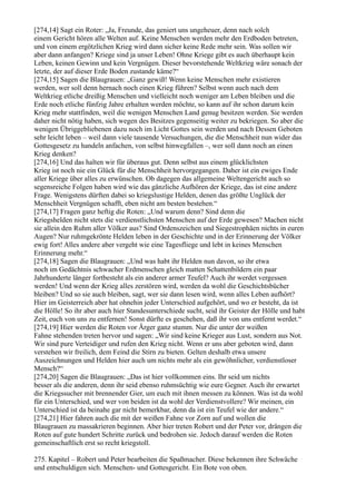 [274,14] Sagt ein Roter: „Ja, Freunde, das geniert uns ungeheuer, denn nach solch
einem Gericht hören alle Welten auf. Keine Menschen werden mehr den Erdboden betreten,
und von einem ergötzlichen Krieg wird dann sicher keine Rede mehr sein. Was sollen wir
aber dann anfangen? Kriege sind ja unser Leben! Ohne Kriege gibt es auch überhaupt kein
Leben, keinen Gewinn und kein Vergnügen. Dieser bevorstehende Weltkrieg wäre sonach der
letzte, der auf dieser Erde Boden zustande käme?“
[274,15] Sagen die Blaugrauen: „Ganz gewiß! Wenn keine Menschen mehr existieren
werden, wer soll denn hernach noch einen Krieg führen? Selbst wenn auch nach dem
Weltkrieg etliche dreißig Menschen und vielleicht noch weniger am Leben bleiben und die
Erde noch etliche fünfzig Jahre erhalten werden möchte, so kann auf ihr schon darum kein
Krieg mehr stattfinden, weil die wenigen Menschen Land genug besitzen werden. Sie werden
daher nicht nötig haben, sich wegen des Besitzes gegenseitig weiter zu bekriegen. So aber die
wenigen Übriggebliebenen dazu noch im Licht Gottes sein werden und nach Dessen Geboten
sehr leicht leben – weil dann viele tausende Versuchungen, die die Menschheit nun wider das
Gottesgesetz zu handeln anfachen, von selbst hinwegfallen –, wer soll dann noch an einen
Krieg denken?
[274,16] Und das halten wir für überaus gut. Denn selbst aus einem glücklichsten
Krieg ist noch nie ein Glück für die Menschheit hervorgegangen. Daher ist ein ewiges Ende
aller Kriege über alles zu erwünschen. Ob dagegen das allgemeine Weltengericht auch so
segensreiche Folgen haben wird wie das gänzliche Aufhören der Kriege, das ist eine andere
Frage. Wenigstens dürften dabei so kriegslustige Helden, denen das größte Unglück der
Menschheit Vergnügen schafft, eben nicht am besten bestehen.“
[274,17] Fragen ganz heftig die Roten: „Und warum denn? Sind denn die
Kriegshelden nicht stets die verdienstlichsten Menschen auf der Erde gewesen? Machen nicht
sie allein den Ruhm aller Völker aus? Sind Ordenszeichen und Siegestrophäen nichts in euren
Augen? Nur ruhmgekrönte Helden leben in der Geschichte und in der Erinnerung der Völker
ewig fort! Alles andere aber vergeht wie eine Tagesfliege und lebt in keines Menschen
Erinnerung mehr.“
[274,18] Sagen die Blaugrauen: „Und was habt ihr Helden nun davon, so ihr etwa
noch im Gedächtnis schwacher Erdmenschen gleich matten Schattenbildern ein paar
Jahrhunderte länger fortbesteht als ein anderer armer Teufel? Auch ihr werdet vergessen
werden! Und wenn der Krieg alles zerstören wird, werden da wohl die Geschichtsbücher
bleiben? Und so sie auch bleiben, sagt, wer sie dann lesen wird, wenn alles Leben aufhört?
Hier im Geisterreich aber hat ohnehin jeder Unterschied aufgehört, und wo er besteht, da ist
die Hölle! So ihr aber auch hier Standesunterschiede sucht, seid ihr Geister der Hölle und habt
Zeit, euch von uns zu entfernen! Sonst dürfte es geschehen, daß ihr von uns entfernt werdet.“
[274,19] Hier werden die Roten vor Ärger ganz stumm. Nur die unter der weißen
Fahne stehenden treten hervor und sagen: „Wir sind keine Krieger aus Lust, sondern aus Not.
Wir sind pure Verteidiger und rufen den Krieg nicht. Wenn er uns aber geboten wird, dann
verstehen wir freilich, dem Feind die Stirn zu bieten. Gelten deshalb etwa unsere
Auszeichnungen und Helden hier auch um nichts mehr als ein gewöhnlicher, verdienstloser
Mensch?“
[274,20] Sagen die Blaugrauen: „Das ist hier vollkommen eins. Ihr seid um nichts
besser als die anderen, denn ihr seid ebenso ruhmsüchtig wie eure Gegner. Auch ihr erwartet
die Kriegssucher mit brennender Gier, um euch mit ihnen messen zu können. Was ist da wohl
für ein Unterschied, und wer von beiden ist da wohl der Verdienstvollere? Wir meinen, ein
Unterschied ist da beinahe gar nicht bemerkbar, denn da ist ein Teufel wie der andere.“
[274,21] Hier fahren auch die mit der weißen Fahne vor Zorn auf und wollen die
Blaugrauen zu massakrieren beginnen. Aber hier treten Robert und der Peter vor, drängen die
Roten auf gute hundert Schritte zurück und bedrohen sie. Jedoch darauf werden die Roten
gemeinschaftlich erst so recht kriegstoll.

275. Kapitel – Robert und Peter bearbeiten die Spaßmacher. Diese bekennen ihre Schwäche
und entschuldigen sich. Menschen- und Gottesgericht. Ein Bote von oben.
 