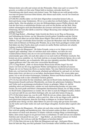Heiteren heiter sein solle und weinen mit den Weinenden. Hatte einer auch vor unserer Tür
geweint, so wußten wir ihm seine Tränen bald zu trocknen, entweder durch eine
Unterstützung oder durch unsere stets heitere Laune. Wir finden an uns wohl gerade nichts,
was man mit gutem Gewissen loben könnte, aber ebenso auch nichts, was da von Grund aus
zu verdammen wäre.
[275,08] Wir erhoffen daher von Gott dem Allgerechten wennschon keinen Lohn, so
doch auch keine ewige Verdammnis. Ob wir so zu reden hier ein Recht haben, ist freilich eine
andere Sache. Aber das glauben wir trotz der Höllenpredigten unserer Pfaffen allezeit, daß
Gott der Herr kein so unerbittlicher Richter sein wird wie die Richter auf der Welt. Diese
richten schonungslos nach dem Buchstaben des Gesetzes und kennen weder Gnade noch
Erbarmung. Bei Gott aber dürfte es doch bei völliger Besserung einer sündigen Seele etwas
gnädiger hergehen.“
[275,09] Sagt Robert: „Allerdings! Jedes Gericht des Herrn ist ein Weg zur Besserung
und Vollendung des Geistes, nur der Menschen Gericht gebiert Verderben und den Tod der
Seele. Folgt uns daher nur auf die Höhe dieses Hügels! Dort sollt ihr es vom Herrn Selbst
erfahren, wie gar verschieden Seine Gerichte von jenen der Menschen sind. Die Gerichte des
Herrn sind ein Balsam zur Heilung aller Wunden, die je einer Seele geschlagen worden sind!
Seid daher nur ohne Furcht, denn euch erwartet ein sanfter Richter und keine mit scharfer
Ladung versehene Schützentruppe.“
[275,10] Sagen die Blaugrauen: „Ihr lieben Freunde, wenn es so ist, folgen wir euch
sogleich ganz unbedingt. Aber wir möchten doch auch erfahren, wer denn die zwei
wunderschönen Damen sind, die wir mit euch kommen sahen. Sie besprechen sich
untereinander ganz stille; mit euch aber sahen wir sie noch nicht ein Wörtchen wechseln. Das
kommt uns etwas sonderbar vor. Am Ende sind das so ein paar himmlische Spione, die es sich
zum Geschäft machen, uns zu bespitzeln, falls uns etwa irgendein unrechtes Wort über die
Lippen geflossen wäre? Das wäre eine verzweifelte Bescherung!“
[275,11] Sagt Robert: „Habt vor diesen beiden Wesen keine törichte Angst! Sie sind
unsere von Gott uns für ewig angetrauten Weiber und begleiten uns überall auf unseren
Wegen, die wir im Namen des Herrn zu machen haben. Von einer Spitzelei kann hier keine
Rede sein, weil doch der Herr allwissend, allsehend und allhörend ist, und auch wir als Seine
Boten jeden Geist, mit dem wir zu tun haben, durchschauen können. Wir wissen daher ganz
genau, wie es mit all seinen Gesinnungen, Gedanken, Worten und Werken bestellt ist, obwohl
wir noch lange nicht zu den vollendeten Geistern gehören.
[275,12] Aus dem könnt ihr klar entnehmen, daß man im Reich Gottes durchaus keine
Denunzianten braucht und keine Ohrenbeichte, um hinter die geheimsten Gedanken, Wünsche
und Triebe noch so gesinnungsverschiedener Geister zu gelangen. Sähen wir, daß ihr
untüchtig wäret zum Gottesreiche, würden wir euch ebensowenig bereden wie jene roten
Geister, die noch große und bittere Lebensproben durchmachen müssen, bis sie fähig werden,
ins Reich Gottes aufgenommen zu werden. Da wir aber in euch die Fähigkeit ersehen, fordern
wir euch auf, daß ihr uns zum Herrn hinfolgen sollt, tun euch aber keinen Zwang an.
[275,13] Ihr könnt immer tun, was ihr wollt. Wollt ihr mit uns ziehen, dann ohne allen
Zwang. Wollt ihr lieber verbleiben, steht es auch frei. Aber so ihr uns folgen wollt, müßt ihr
euch gleich dazu bequemen, denn die Zeit fängt zu drängen an. In dieser Nacht noch
geschieht unser Abzug von hier, daher hätten wir jetzt nur wenig oder gar keine Zeit mehr,
uns für nichts und wieder nichts mit euch noch länger abzugeben. Kommt daher sogleich oder
bleibt!“
[275,14] Sagen die Blaugrauen: „Wir gehen mit euch ohne weitere Bemerkungen! Der
Herr wird uns gnädig und barmherzig sein. Aber da kommt soeben ein Bote von oben herab,
den müssen wir doch noch abwarten. Er könnte vielleicht wichtige Dinge zu hinterbringen
haben, denn seinen Augen ist ein gewisser Ernst zu entnehmen. Er naht sich uns mit schnellen
Schritten und wird gleich bei uns sein.“ – Sagt Robert: „Ja, den Boten müssen wir freilich
noch abwarten. Der wird uns wohl das Wichtigste zu berichten haben!“
[275,15] Der Bote tritt nun in die Mitte der Blaugrauen und sagt: „Seid guten Mutes,
denn ihr habt den Weg zum Heil gefunden! Eure Gewänder sollen lichtblau und eure Herzen
 