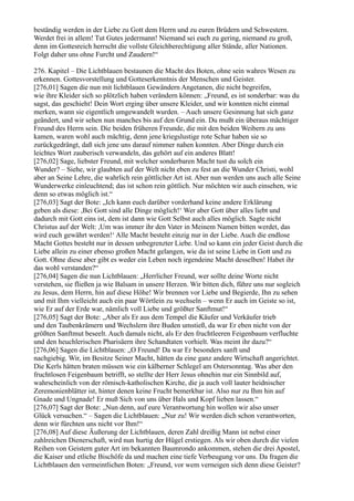 beständig werden in der Liebe zu Gott dem Herrn und zu euren Brüdern und Schwestern.
Werdet frei in allem! Tut Gutes jedermann! Niemand sei euch zu gering, niemand zu groß,
denn im Gottesreich herrscht die vollste Gleichberechtigung aller Stände, aller Nationen.
Folgt daher uns ohne Furcht und Zaudern!“

276. Kapitel – Die Lichtblauen bestaunen die Macht des Boten, ohne sein wahres Wesen zu
erkennen. Gottesvorstellung und Gotteserkenntnis der Menschen und Geister.
[276,01] Sagen die nun mit lichtblauen Gewändern Angetanen, die nicht begreifen,
wie ihre Kleider sich so plötzlich haben verändern können: „Freund, es ist sonderbar: was du
sagst, das geschieht! Dein Wort erging über unsere Kleider, und wir konnten nicht einmal
merken, wann sie eigentlich umgewandelt wurden. – Auch unsere Gesinnung hat sich ganz
geändert, und wir sehen nun manches bis auf den Grund ein. Du mußt ein überaus mächtiger
Freund des Herrn sein. Die beiden früheren Freunde, die mit den beiden Weibern zu uns
kamen, waren wohl auch mächtig, denn jene kriegslustige rote Schar haben sie so
zurückgedrängt, daß sich jene uns darauf nimmer nahen konnten. Aber Dinge durch ein
leichtes Wort zauberisch verwandeln, das gehört auf ein anderes Blatt!
[276,02] Sage, liebster Freund, mit welcher sonderbaren Macht tust du solch ein
Wunder? – Siehe, wir glaubten auf der Welt nicht eben zu fest an die Wunder Christi, wohl
aber an Seine Lehre, die wahrlich rein göttlicher Art ist. Aber nun werden uns auch alle Seine
Wunderwerke einleuchtend; das ist schon rein göttlich. Nur möchten wir auch einsehen, wie
denn so etwas möglich ist.“
[276,03] Sagt der Bote: „Ich kann euch darüber vorderhand keine andere Erklärung
geben als diese: ,Bei Gott sind alle Dinge möglich!‘ Wer aber Gott über alles liebt und
dadurch mit Gott eins ist, dem ist dann wie Gott Selbst auch alles möglich. Sagte nicht
Christus auf der Welt: ,Um was immer ihr den Vater in Meinem Namen bitten werdet, das
wird euch gewährt werden!‘ Alle Macht besteht einzig nur in der Liebe. Auch die endlose
Macht Gottes besteht nur in dessen unbegrenzter Liebe. Und so kann ein jeder Geist durch die
Liebe allein zu einer ebenso großen Macht gelangen, wie da ist seine Liebe in Gott und zu
Gott. Ohne diese aber gibt es weder ein Leben noch irgendeine Macht desselben! Habet ihr
das wohl verstanden?“
[276,04] Sagen die nun Lichtblauen: „Herrlicher Freund, wer sollte deine Worte nicht
verstehen, sie fließen ja wie Balsam in unsere Herzen. Wir bitten dich, führe uns nur sogleich
zu Jesus, dem Herrn, hin auf diese Höhe! Wir brennen vor Liebe und Begierde, Ihn zu sehen
und mit Ihm vielleicht auch ein paar Wörtlein zu wechseln – wenn Er auch im Geiste so ist,
wie Er auf der Erde war, nämlich voll Liebe und größter Sanftmut!“
[276,05] Sagt der Bote: „Aber als Er aus dem Tempel die Käufer und Verkäufer trieb
und den Taubenkrämern und Wechslern ihre Buden umstieß, da war Er eben nicht von der
größten Sanftmut beseelt. Auch damals nicht, als Er den fruchtleeren Feigenbaum verfluchte
und den heuchlerischen Pharisäern ihre Schandtaten vorhielt. Was meint ihr dazu?“
[276,06] Sagen die Lichtblauen: „O Freund! Da war Er besonders sanft und
nachgiebig. Wir, im Besitze Seiner Macht, hätten da eine ganz andere Wirtschaft angerichtet.
Die Kerls hätten braten müssen wie ein kälberner Schlegel am Ostersonntag. Was aber den
fruchtlosen Feigenbaum betrifft, so stellte der Herr Jesus ohnehin nur ein Sinnbild auf,
wahrscheinlich von der römisch-katholischen Kirche, die ja auch voll lauter heidnischer
Zeremonienblätter ist, hinter denen keine Frucht bemerkbar ist. Also nur zu Ihm hin auf
Gnade und Ungnade! Er muß Sich von uns über Hals und Kopf lieben lassen.“
[276,07] Sagt der Bote: „Nun denn, auf eure Verantwortung hin wollen wir also unser
Glück versuchen.“ – Sagen die Lichtblauen: „Nur zu! Wir werden dich schon verantworten,
denn wir fürchten uns nicht vor Ihm!“
[276,08] Auf diese Äußerung der Lichtblauen, deren Zahl dreißig Mann ist nebst einer
zahlreichen Dienerschaft, wird nun hurtig der Hügel erstiegen. Als wir oben durch die vielen
Reihen von Geistern guter Art im bekannten Baumrondo ankommen, stehen die drei Apostel,
die Kaiser und etliche Bischöfe da und machen eine tiefe Verbeugung vor uns. Da fragen die
Lichtblauen den vermeintlichen Boten: „Freund, vor wem verneigen sich denn diese Geister?
 