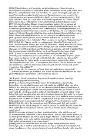 [159,09] Du siehst zwar wohl sanftmütig aus wie ein frömmstes Lämmchen und so
herzensgut wie eine Mutter, so ihre liebsten Kinder ihr die Hände küssen. Aber Stürme, Blitz,
Hagel und Donner kommen doch auch manchmal aus Deinen holdseligen Augen über die
ganze Welt zum Erschrecken für alle Menschen. Da sage ich mir so ganz heimlich: Der
Allmächtige sieht wohl aus wie ein Mensch, aber Er ist dennoch etwas ganz anderes. Und
Spaß versteht Er schon gar keinen: Er ist wohl unendlich gut denen, die Er liebt; aber mit
jenen, die sich Seine Ordnung nicht wollen gefallen lassen, diskuriert Er ganz anders!
[159,10] Solche Gedanken drängen sich ganz ungebeten meinem Herzen auf, und ich
kann dann nicht dafür, daß sich meiner stets eine größere Ehrfurcht vor Dir bemächtigt. Ja,
ich möchte sogar behaupten, daß Du Selbst als Gott es nicht so recht begreifen kannst, was
ein schwaches Geschöpf fühlen muß, so es sich vor Dir befindet. Dir ist es sicher ein wahrer
Spaß, vor Trillionen Deiner Geschöpfe zu stehen und sie frei nach Deiner göttlichen Lust zu
lieben. Aber wir Geschöpfe können das nur mit einem geheimen Ehrfurchtsschauder.
[159,11] Wenn ich mir's getraute, wie ich's möchte, da könnte ich Dich freilich, wie
man zu sagen pflegt, rein zu Tode lieben. Aber – ja, da ist ein ungeheures Aber dazwischen!“
[159,12] Rede Ich: „Was du nun für ein grundgescheites Wesen bist! Ich werde bei dir
noch Unterricht nehmen müssen. Aber schau, du furchtsames Lapperl, wenn Ich nicht fühlen
könnte, was du als ein Geschöpf zu fühlen vermagst, von wem anderen könnte dir dann
überhaupt ein Gefühl eingepflanzt sein? Ich habe dich ja ganz und nicht halb erschaffen! Jetzt
hast du wieder einmal einige Überbleibsel aus deiner Wiener Weisheit hervorgeholt!
[159,13] Schau, zu was wäre denn ein schwacher Herrgott gut? Der Herrgott muß
allmächtig sein und über alles weise, sonst müßte Er ja am Ende samt dir zugrunde gehen! –
Nun, was meinst du jetzt, bin Ich noch so fürchterlich oder vielleicht etwa doch nicht?“
[159,14] Hier fängt die Helena wieder an zu schmunzeln und sagt nach einer Weile:
„Du liebster himmlischer Vater! Du kannst einem aber schon so zureden, daß man am Ende
alle übertriebene Furcht vor dir verlieren muß! Aber jetzt sollst Du von mir auch geliebt
werden ohne Maß und Ziel!!“
[159,15] Sage Ich: „So komme her an Meine Brust und mache deinem Herzen Luft!“
– Die Helena besinnt sich gar nicht mehr, fällt Mir an die Brust und bedeckt diese mit einer
großen Menge von Freudentränen, Liebeseufzern und Küssen.

160. Kapitel – Pater Cyprian nimmt Ärgernis an Helenas Liebessturm. Gewaltige
Donnerworte gegen Priesteranmaßung.
[160,01] Als Helena eine gute Weile an Meiner Brust in höchster Liebe schwelgt,
kommt Pater Cyprian näher hinzu und sagt: „Ich glaube, die will Dich schon ganz allein
besitzen! Was wird denn hernach auf uns noch kommen? Diese Robertus-Gemahlin ist in
Dich, o Herr, ganz nagelfest verliebt, und das scheint mir denn doch ein bißchen zu viel zu
sein! Siehe, die allerseligste Jungfrau und noch eine Menge hier anwesende andere Frauen
lieben Dich sicher auch über alles, aber solche Umstände machen sie doch nicht. Du bist zwar
der Herr, und ich werde Dir ewig nichts vorschreiben; aber etwas sonderbar kommt mir diese
Geschichte doch vor. Denn die verbeißt sich ja förmlich in Dich! Nein, so ein verliebtes Ding
habe ich aber doch in meinem ganzen Leben nicht gesehen! Sie gibt noch nicht nach!“
[160,02] Rede Ich: „Gelt, das nimmt dich wunder! Und es wandelt dich auch zugleich
ein kleiner Ärger an. Aber Ich sage dir: Es ist nicht gut dem, der an Mir Ärgernis nimmt! Wer
Mich nicht liebt wie diese Helena, wahrlich, der wird an Meinem Reiche einen geringen
Anteil haben!
[160,03] Liebtest du Mich auch wie diese, so würde dich ihre Liebe nicht ärgern und
dir nicht übertrieben vorkommen. Aber da du an wahrer Liebe viel ärmer bist als diese da, so
ist dir ihr großer Reichtum ein Dorn in deinen Augen. Aber was Mich Selbst betrifft, sage Ich
dir, daß Mich ihre große Liebe nicht im geringsten geniert. Aber deine Bemerkungen haben
Mich wahrlich ein wenig zu genieren angefangen!
[160,04] Daß da die Mutter Maria und noch eine Menge anderer Weiber ihre innere,
inbrünstige Liebe zu Mir hier im Paradiese nicht auf eine so auffallende Weise äußern, hat
seinen Grund darin, weil sie als schon lange rein himmlische Wesen dieselbe Liebe innerlich
 