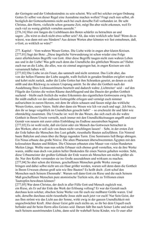 der Geringste und der Unbedeutendste zu sein scheint. Wie soll bei solcher ewigen Ordnung
Gottes Er selbst von dieser Regel eine Ausnahme machen wollen? Fragt euch nun selbst, ob
bezüglich der Gotteserkenntnis nicht auch bei euch derselbe Fall vorhanden ist. Ihr seht
Christus, den Herrn, vielleicht schon geraume Zeit, mögt Ihn aber nicht erkennen, weil Er
euch viel zu wenig göttlich vornehm aussieht.“
[276,16] Hier erst fangen die Lichtblauen den Boten schärfer zu betrachten an und
sagen: „Du wirst es doch nicht etwa selber sein? Ah, das wäre wirklich sehr fatal! Wenn du es
wärest, was dann mit uns Sündern? Aus deinen Worten aber könnten wir fast entnehmen, daß,
o Gott, es wirklich so wäre!“

277. Kapitel – Vom wahren Wesen Gottes. Die Liebe wirkt in engen aber klaren Kreisen.
[277,01] Sagt der Bote: „Diese ängstliche Verwunderung ist schon wieder eine Folge
eurer allerhöchsten Begriffe von Gott. Aber diese Begriffe taugen nicht zum wahren Leben
aus und in der Liebe! Was geht euch denn das Unendliche des göttlichen Wesens an? Haltet
euch nur an die Liebe, die alles, was sie einmal angezogen hat, in engen Kreisen um sich
versammelt haben will.
[277,02] Die Liebe ist ein Feuer, das sammelt und nicht zerstreut. Das Licht aber, das
von der hellen Flamme der Liebe ausgeht, wallt freilich in geraden Strahlen ewigfort weiter
und kehrt nicht zurück, außer die Liebe Gottes hat ihm Schranken gesetzt, an denen es sich
stößt und den Rückweg zu seinem Ursprung antritt. So ihr aber die Gottheit nach der
Ausdehnung Ihres Lichtausströmens beurteilt und dadurch wahre ,Lichtreiter‘ seid – auf den
Flügeln des Geistes die weiten Räume durchfliegend und das Dasein der großen Gottheit
suchend – bleibt euch freilich die wahre Erkenntnis des eigentlichen Gottwesens ewig fern.
Ihr müßt endlich vor der endlosen Gottesgröße erliegen und vermögt euch nimmer
aufzurichten in eurem Herzen, mit dem ihr allein schauen und fassen mögt das wirkliche
Wesen Gottes, eures Vaters. Steht aber dann ein Wesen wie Ich vor euch und sagt: ,Ich bin es,
den ihr so lange vergeblich im Unendlichen gesucht habt!‘ – so erschreckt ihr und fahrt wie
ohnmächtig zusammen. Die Ursache ist: weil ihr das Wesen, das sich euch als die wahre
Gottheit in Ihrem Ursein vorstellt, noch immer mit den Unendlichkeitsaugen angafft und euer
Gemüt von neuem mit eurer eitlen Einbildung ins Endlose auszutreiben beginnt.
[277,03] Es ist wohl recht, daß ein Geist oder ein Mensch das Gottwesen betrachtet in
den Werken; aber er soll sich von ihnen nicht verschlingen lassen! – Seht, in der ersten Zeit
der Erde haben die Menschen ihre Lust gehabt, riesenhafte Bauten aufzuführen. Ein Nimrod
baute Babylon und einen über die Berge ragenden Turm. Eine Semiramis ließ Berge abtragen.
Ein Ninus erbaute das große Ninive. Die alten Pharaonen überschwemmten Ägypten mit den
kolossalsten Bauten und Bildern. Die Chinesen erbauten eine Mauer von vielen Hunderten
Meilen Länge. Wollte man nun solche Erbauer sich ebenso groß vorstellen, wie da ihre Werke
waren, müßte man doch von jedem heller Denkenden für einen Narren gehalten werden. Seht,
diese Urbaumeister der großen Gebäude der Erde waren als Menschen um nichts größer als
ihr. Nur ihre Kräfte verstanden sie ins Große auszudehnen und wirksam zu machen.
[277,04] So aber schon die kleinen, geschaffenen Menschen große Werke zuwege
bringen und dabei selbst nicht um ein Haar größer werden, warum soll denn dann die Gottheit
in Ihrem Urwesen ebenso groß sein wie Ihre Bauten? Es heißt doch: ,Gott schuf den
Menschen nach Seinem Ebenmaße‘. Warum soll dann Gott ein Riese und die nach Seinem
Maß geschaffenen Menschen pure atomistische Tierlein sein, die zu Trillionen einen
Tautropfen bewohnen können?
[277,05] War denn Christus, der doch in aller Fülle Gott und Mensch zugleich war,
ein Riese, als Er auf der Erde das Werk der Erlösung vollzog? Er war der Gestalt nach
durchaus kein solcher, obschon Seine Werke von für euch nie meßbarer Größe waren. Und
seht, derselbe durchaus nicht riesenhafte Jesus steht auch jetzt vor euch! Nur Sein Geist, der
aus Ihm strömt wie das Licht aus der Sonne, wirkt ewig in der ganzen Unendlichkeit mit
ungeschwächter Kraft. Aber dieser Geist geht euch nichts an, so ihr bei dem Urquell euch
befindet und ihr beim Herrn alles Geistes seid. Darum faßt Ihn nach Seiner Liebe und nicht
nach Seinem ausströmenden Lichte, dann seid ihr wahrhaft Seine Kinder, wie Er euer aller
 