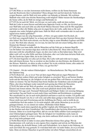 Vater ist!
[277,06] Wäre es von den Astronomen nicht dumm, wollten sie die Sonne bemessen
nach der Reichweite ihrer Lichtstrahlen? Diese dringen fort und fort durch die Tiefen des
ewigen Raumes, und ihr Maß wird stets größer von Sekunde zu Sekunde. Mit welchem
Maßstab wäre solch eine törichte Bemessung wohl möglich? Daher messen die Sternkundigen
die Sonne selbst, da ihr Maß ein stetiges und bleibendes ist.
[277,07] So tut auch ihr! Mich, wie Ich nun vor euch stehe, meßt mit dem rechten
Maß der Liebe in euren Herzen und habt keine läppische Furcht vor Mir, der Ich doch ganz
euer Maß habe und euch liebe aus aller Kraft Meines Herzens! Dann seid ihr Mir angenehm
und könnt so über alle Maßen selig sein im engen Kreis der Liebe, außer dem es für euch
nirgends eine wahre Seligkeit geben kann. Habt ihr Mich wohl verstanden oder ist euch noch
irgend etwas dunkel geblieben?“
[277,08] Sagen nun die selig Staunenden: „O Herr, wie ganz anders bist Du doch, als
wir Dich uns vorgestellt haben! Ja, so kann und muß man Dich aus dem freiesten Herzen über
alles lieben! Wer Dich nicht erkennt, wie Du bist, trägt in seiner Blindheit Fegfeuer und Hölle
in sich. Wer Dich aber erkennt, wie wir nun, bei dem hat sich mit einem Schlag alles in den
Himmel der Himmel verwandelt.
[277,09] Aber wer kann dafür, daß die Menschen auf der Erde gar so dumme Begriffe
von Dir haben? Am meisten trägt dazu wohl die Lehre Roms bei. Diese lehrt einen Gott, vor
dem man wohl die scheußlichste Angst, nie aber eine Liebe zu Ihm haben kann. Man wird
dabei wohl voll von aller Hölle und ihren Schrecken, aber von Liebe kann da keine Rede sein.
Wo die Furcht das Zepter führt, da ist die Liebe fern.
[277,10] Jetzt begreifen wir alles auf ein Haar. Die Liebe webt und wirkt nur in engen,
aber sehr klaren Kreisen. Nur so erwärmt sie den Großen wie den Kleinen, den Künstler und
den Weisen. Wahrlich, sie allein ist alles in allem! Sie ist die wirkliche Sonne; alles andere ist
nur Schein und wesenloses Abbild. O Herr, wie gut bist Du!“

278. Kapitel – Ort der wahren Glückseligkeit – im Menschenherzen. Der Weg zum Himmel
drei Spannen lang.
[278,01] Rede Ich: „Ja, so ist es! Nur auf dem engen Pfad und am engen Plätzchen ist
jedes Menschen wahres Glück und wahre Seligkeit zu erreichen! Wer es auf breiten Straßen
sucht und der Meinung ist, die Seligkeit sei nur am großen Platz voll Glanzes zu suchen, der
findet sie nimmer. Nur der Hochmut baut breite Straßen des Verderbens und errichtet große
Plätze, aber diese bedingen weder materiell noch geistig das Glück der Menschen.
[278,02] Ihr habt auf der Welt oft gesehen, wie sich die Großen auf Kosten der
Kleinen und Armen mästen. Wer aber ward noch glücklich durch Gold, Silber und
Edelsteine? Ich sage euch: Niemand! Ruhmsucht und Habgier finden viel zuwenig Sättigung
und trachten Tag und Nacht zu noch mehr Glanz und Ruhm und Reichtümern zu gelangen.
Wer unzufrieden ist, der ist auch nicht glücklich und kann es auch nie werden. Ein großer und
breiter Platz braucht viel, bis er voll wird, und selbst dann genügt er dem Besitzer nicht mehr.
Dieser strebt nun nach Erweiterung und der Anfüllung des Platzes, und so treibt da ein
verderblicher Keil den andern. Es ist nicht möglich, daß solche Menschen je an ein Ziel
gelangen können, wo sie einmal ein wahres, bleibendes Glück fänden.
[278,03] Was macht denn eigentlich das größte Unglück aller Höllengeister aus? Es
ist das Streben nach dem Unendlichen! Die Unendlichkeit aber hat keine Rückwand und keine
Grenzen. Daher ist es leicht begreiflich, daß ein von der Hölle erfüllter Geist unmöglich zu
einer Glückseligkeit gelangen kann. Wer die Seligkeit im Unendlichen sucht, kann sie
unmöglich je finden! Je weiter er dringt, eine desto endlosere Kluft ersieht er vor sich, über
die er ewig nicht gelangen wird.
[278,04] Mein Reich ist daher in eines jeden Menschen kleines Herz gelegt. Wer da
hineinkommen will, muß also in sein eigenes Herz eingehen und sich da ein Plätzchen der
Ruhe gründen, die da heißt Demut, Liebe und Zufriedenheit. Ist er damit in der Ordnung, ist
auch sein Glück für ewig gemacht. Er wird dann bald sehr viel mehr finden, als er je erwartet
hatte. Denn ein kleines Häuschen ist gewiß leichter mit allem Nötigen einzurichten als ein
 