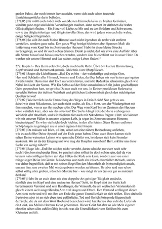 großer Palast, der noch immer leer aussieht, wenn sich auch schon tausende
Einrichtungsstücke darin befinden.
[278,05] Ihr müßt euch daher auch von Meinen Himmeln keine zu breiten Gedanken,
sondern ganz enge und kleine Vorstellungen machen, dann werdet ihr darinnen die wahre
Glückseligkeit finden. – Ein Herz voll Liebe zu Mir und zu den Brüdern und Schwestern,
sowie ein tätigkeitslustiger und tätigkeitsvoller Sinn, das wird jedem von euch die wahre,
ewige Seligkeit begründen.
[278,06] So sollt ihr euch Meine Himmel auch nicht irgendwo als recht weit entfernt
vorstellen, sondern ganz nahe. Der ganze Weg beträgt höchstens drei Spannen Maß: die
Entfernung vom Kopf bis ins Zentrum des Herzens! Habt ihr diese kleine Strecke
zurückgelegt, so seid ihr auch schon drinnen. Denkt ja nicht, daß wir etwa eine Auffahrt über
alle Sterne hinauf und hinaus machen werden, sondern eine Niederfahrt nur in unser Herz. Da
werden wir unsere Himmel und das wahre, ewige Leben finden!“

279. Kapitel – Des Herrn schlichte, doch machtvolle Rede. Über den kurzen Himmelsweg.
Kopfverstand und Herzenserkenntnis. Gleichnis vom Obstpflücken.
[279,01] Sagen die Lichtblauen: „Daß Du es bist – der wahrhaftige und ewige Gott,
Herr und Schöpfer aller Himmel, Sonnen und Erden, darüber haben wir nun keinen geringsten
Zweifel mehr. Denn man darf Dich nur reden hören, und alle Bedenken schwinden gleich wie
Nebel im Licht der Sonne. Wie Du Selbst auf der Erde unnachahmlich für jeden geschaffenen
Geist gesprochen hast, so sprichst Du nun auch vor uns. In Deiner prunklosen Redeweise
sprudeln Ströme der tiefsten Wahrheit und göttlichen Liebeweisheit gleich den mächtigsten
Quellen hervor!
[279,02] Wie herrlich ist die Darstellung des Weges in Dein Reich! Nur geht es uns
dabei wie einst Nikodemus, der auch nicht wußte, als Du, o Herr, von der Wiedergeburt mit
ihm sprachst, was er aus ihr machen solle. Der Weg vom Kopf bis ins Zentrum des Herzens
wäre wahrlich kurz, aber wie ihn antreten? Die Sache klingt trotz der darin verborgenen
Weisheit sehr rätselhaft, und wir möchten hier auch mit Nikodemus fragen: ,Herr, wie können
wir mit unseren Füßen in unseren eigenen Leib, ja sogar ins Zentrum unseres Herzens
hineinsteigen?‘ Es wäre vielleicht doch leichter, in den allerletzten Stern Deiner endlosen
Schöpfungen zu gelangen als in unser eigenes Herz hinein.
[279,03] Da müssen wir Dich, o Herr, schon um eine nähere Beleuchtung anflehen,
wie es auch öfter Deine Apostel auf der Erde getan haben. Denn auch ihnen kamen nicht
selten Deine weisesten Lehren wie spanische Dörfer vor, bei denen sich kein Fremder
auskennt. Wo ist da der Eingang und wie mag der Bauplan aussehen? Herr, erkläre uns diese
Sache ein wenig näher!“
[279,04] Sage Ich: „Daß ihr solches nicht versteht, daran schuldet nur euer noch sehr
nach Irdischem riechender Sinn. So gescheit aber solltet ihr doch schon sein, daß da von
keinem naturmäßigen Gehen mit den Füßen die Rede sein kann, sondern nur von einer
reingeistigen Reise im Gemüt. Nikodemus war noch ein irdisch-materieller Mensch, und es
war daher begreiflich, daß er mit seinen Begriffen den Mutterleib als Notwendigkeit ansah,
um aus ihm zum zweiten Mal wiedergeboren werden zu können. Ihr aber seid nun schon
selbst völlig aller groben, irdischen Materie bar – wie mögt ihr als Geister gar so materiell
denken?
[279,05] Habt ihr an euch denn nie eine doppelte Art geistiger Tätigkeit entdeckt,
nämlich eine im Kopf und eine andere im Herzen? Seht, im Kopf sitzt der Seele kalt
berechnender Verstand und sein Handlanger, die Vernunft, die am seelischen Verstandesleib
gleicht einem weit ausgreifenden Arm voll Augen und Ohren. Der Verstand verlängert diesen
Arm stets mehr und will mit ihm am Ende die ganze Unendlichkeit an sich reißen. Dies eiteltolle
Bestreben aber ist an sich eben jene gefährliche, Tod und Gericht bringende Eigenschaft
der Seele, die da mit dem Wort Hochmut bezeichnet wird. Im Herzen aber ruht die Liebe als
ein Geist, aus Meines Herzens Geist genommen. Dieser Geist hat aber so wie Mein eigener
ohnehin schon alles zahllosfältig in sich, was die Unendlichkeit vom Größten bis zum
Kleinsten enthält.
 