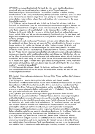 [279,06] Wenn nun der hochtrabende Verstand, das Eitle seiner törichten Bemühung
einsehend, seinen vorbezeichneten Arm – der da ist seine Vernunft oder sein
Vernehmvermögen – anstatt mit ihm das Unerreichbare erreichen zu wollen, demütig
zurückzieht und in das Herz (als die Wohnung Meines Geistes im Menschen) leitet – so macht
er die bezeichnete drei Spannen lange Reise. Man gelangt auf solchem Wege zum wahren,
ewigen Leben, zu der wahren, seligen Ruhe und findet da alles beisammen, was die ganze
Unendlichkeit enthält.
[279,07] Dieses endlose Innenreich wird freilich erst Teil um Teil offenbar gleich dem
Gewächs aus dem kleinen Keim, der im Zentrum des Samenkorns verborgen ist. Ob aber aus
diesem Geistkeim früher oder später, reicher oder minder reich die Saat Meiner Werke zu
voller Reife aufgehen wird, hängt lediglich von der Stärke der Liebe zu Mir und zum
Nächsten ab. Denn die Liebe des Herzens zu Mir ist gleich dem Licht und der Wärme der
Sonne, und die Liebe zum Nächsten ist der notwendig fruchtbare Regen. So aber Sonne und
Regen in rechter Ordnung miteinander wirken, wird jede Saat bestens gedeihen und in Bälde
zur Reife gelangen.
[279,08] Ich will euch zum besseren Verständnis noch ein leicht faßliches Bild geben:
Es verhält sich mit dieser Sache so, wie wenn ein Vater seine Kindlein im Sommer in seinen
Garten ausführte, der voll ist von Bäumen mit reifen Früchten belastet. Die Kinder voll
Begierde möchten gleich auf die Bäume steigen, die Früchte hastig abpflücken und im
Übermaße essen. Der weise Vater aber sagt zu den unerfahrenen Kindlein: ,Bleibt nur schön
bei mir! Würdet ihr mit euren schwachen Kräften auf die Bäume steigen und euch die Früchte
nehmen, so würdet ihr leicht vom Baum herabfallen, euch Hände und Füße brechen oder gar
zu Tod fallen. Ich und meine Knechte aber sind groß und stark und wissen, wie die Früchte zu
ernten sind. Wartet daher ruhig! Ich selbst werde sie von den hohen Bäumen herabholen und
sie in euren Schoß legen, so werdet ihr sie ganz ohne alle Mühe genießen können. Werdet ihr
aber einmal selbst groß und stark sein, dann werdet ihr auch selbst Meister der hohen Bäume
werden.‘ – Versteht ihr dieses Bild?“
[279,09] Sagen die Lichtblauen: „Dank Dir, heiligster und bester Vater, ewig Dank!
Nun ist uns alles sonnenklar, und wir wissen nun nichts mehr, worüber wir noch um eine
Aufhellung bitten möchten.“

280. Kapitel – Entsprechungsbedeutung von Brot und Wein. Wissen und Tun. Ein Auftrag an
die Lichtblauen.
[280,01] Sage Ich: „Nun ihr das begriffen habt, müßt ihr auch danach handeln,
ansonsten ihr von Meiner Lehre keinen Nutzen ernten werdet! Ich werde euch nun ein rechtes
Brot und einen rechten Wein geben lassen. Das Brot ist auch hier wie Mein Leib und Wein
wie Mein Blut. Diese Nahrung wird euch stärken, und ihr werdet hinfort keinen Tod mehr
schmecken, sondern das ewige Leben wird in euch sein.“ – (Zu Robert): „Du, Bruder Robert,
aber gehe und schaffe abermals Brot und Wein her!“
[280,02] Robert geht im Wäldchen einige Schritte gegen Süden und findet auf einer
freien Stelle ein ganzes Eimerfäßchen voll besten Weines, daneben eine Menge Trinkgläser
und bei fünfzig Laibe schönsten Weizenbrotes. Als Robert solche Menge himmlischer
Stärkmittel ersieht, beruft er Helena und seinen neuen Gehilfen Peter und dessen Weib, daß
sie ihm helfen, alles an die rechte Stelle zu befördern. Die Gerufenen kommen zwar sogleich,
aber alle vier sind nicht imstande, das Vorhandene auf den rechten Fleck hinzuschaffen.
[280,03] Das sehen auch die Geister der Kaiser, die sich bis jetzt über mannigfache
Einrichtungen der Himmel mit den Aposteln besprachen. Sie eilen schnell hinzu und helfen
Robert, alles hinzuschaffen und wetteifern dann in der Bedienung der lichtblauen Geister, die
mit dankbarstem Behagen das Brot essen und den Wein in vollen Zügen trinken.
[280,04] Ich aber sage darauf zu den Monarchen: „Meine lieben Freunde und Brüder!
Es ist wohl löblich und gut, sich von Mir und Meinem Reiche zu besprechen. Aber noch
schöner und besser ist es, sich in den Geschäften der Himmel wacker zu üben. Das Wissen
geht natürlich dem Geschäft voraus. Weiß man aber einmal, was man zu tun hat, dann muß
man handeln! Und es ist dann schon eine kleine gute Handlung besser als ein großes Wissen
 