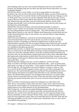 ohne Handlung. Denn aus einer noch so kleinen Handlung wird etwas zum Vorschein
kommen. Der Handlung folgt stets ein Werk, aber dem puren Wissen folgt nichts, so es nicht
ins Handeln übergeht.
[280,05] Was nützte es einem Töpfer, so er noch so ausgezeichnet in seiner Kunst
bewandert wäre, aber nie einen Lehm auf die Drehscheibe nähme, um seine Wissenschaft ins
Werk zu übertragen? So ist auch der Glaube eine Wissenschaft des Herzens: Solange sie nicht
ins Werk gesetzt wird, ist sie wie tot, nur das vollbrachte Werk gibt ihr erst Leben. Und so
macht es Mir nun rechte Freude, daß ihr ohne Geheiß in einem guten Dienst tätig geworden
seid. Wahrlich Ich sage euch allen: Auch ein Trunk frischen Wassers, den ihr einem
Durstigen gereicht habt, wird von Mir hoch angerechnet werden, denn Ich sehe weniger auf
das Wissen als auf das Handeln!
[280,06] Wer einmal etwas Rechtes weiß und nicht danach handelt, ist sogut ein
Sünder wie der, welcher zwar das Rechte wohl erkennt, aber es dennoch nicht will, weil es
mit seiner Bequemlichkeit nicht im Einklang steht. – Man muß sich daher, um ein rechter
Bürger Meines Reiches zu sein, über die Trägheit allzeit hinaussetzen und das Recht nach der
rechten Wissenschaft üben; dann ist man erst das, was man nach Meiner ewigen Ordnung
werden und sein soll.“
[280,07] (Zu den Lichtblauen): „Und da ihr nun hinreichend gestärkt seid, so begebt
euch noch einmal hinab in die Tiefe und weckt dort, was noch zu wecken ist. Sucht die
erhitzten Gemüter zu besänftigen, auf daß noch möglicherweise ein Krieg unter den
Erdenmenschen vermieden wird. Bei nur einigem Gelingen dieses Werks soll euch ein großer
Lohn erwarten in Meinen Himmeln, in die ihr leicht gelangen könnt, da Ich Selbst euch den
nie verfehlbaren Weg dahin gezeigt habe.“
[280,08] Seht euch aber vor, daß ihr jenen feuerroten Geistern überall zuvorkommt,
denn sie werden sich nun alle Mühe geben, den Krieg zwischen den Regenten anzufachen. Ihr
werdet zwar nicht alles verhindern können. So ihr aber in Meinem Namen recht tätig seid,
doch sehr vieles, das die Menschheit in großes Elend stürzen würde. Nach vollbrachtem Werk
aber begebt euch wieder hierher auf diese Stelle! Da wird euch ein Bote erwarten, der euch
beim Eingehen in Mein Reich in Meinem Namen hilfreiche Hand bieten wird. Und nun macht
euch an das Werk – es sei!“
[280,09] Sagt beim Abgang noch einer von den Lichtblauen: „O Herr und Vater!
Wenn es uns aber in der Folge wieder hungern und dürsten sollte, – denn wir können doch
nicht wissen, wie lange wir zu tun haben – woher werden wir dann Brot und Wein nehmen?“
[280,10] Sage Ich: „Da frage Robert und seinen Gefährten, wie lange es schon ist, daß
sie so wie ihr mit Brot und Wein gespeist wurden, und ob es sie bisher je gehungert und
gedürstet hat. Wer einmal Mein Brot gegessen und Meinen Wein getrunken hat, den wird es
weder hungern noch dürsten in Ewigkeit! Denn Mein Brot ist eine wahrhafte lebendige
Speise, die, nährend Seele und Geist, sich im Magen deiner Seele stets von neuem wieder
erzeugt. Ebenso ist auch Mein Wein ein rechter Trank, dem kein Durst mehr folgt. Daher
könnt ihr ganz getrost hinausziehen, denn von nun an wird euch nimmer hungern und
dürsten.“
[280,11] Auf diese Versicherung hin gehen die Lichtblauen nun vollen Muts an ihr
Werk. Ob sie viel ausrichten werden, steht wohl sehr in Frage, da die vielen roten Geister
schon überall vollste Tätigkeit zur Erreichung ihres Zwecks zu entwickeln begannen; aber
mildern können sie die Sache dennoch um ein sehr Bedeutendes.
[280,12] Sage Ich: „Es muß nun eine große Züchtigung kommen über alle, die es ganz
verlernt haben, Mich in der Not wie allezeit anzurufen, und anzuerkennen den Wert des
Menschen, der von Mir nicht in die Welt gesetzt wurde, um sich wegen des Glanzes eines
Thrones totschießen zu lassen. Diesmal soll dem Volke, wenn es nüchtern handelt, für alle
Zeiten der Sieg eingeräumt werden. Dann erst kommt Mein Reich in die Welt. Sollte aber das
Volk grausam handeln, was Ich weder vorsehen noch vorbestimmen will, so wird es schwer
zum endlichen Sieg gelangen.“

281. Kapitel – Aufbruch in das Himmelreich im gereiften Herzen Roberts.
 