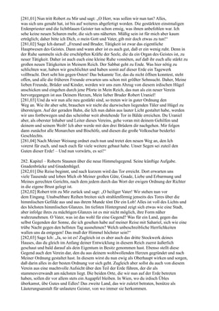 [281,01] Nun tritt Robert zu Mir und sagt: „O Herr, was sollen wir nun tun? Alles,
was sich uns genaht hat, ist bis auf weiteres abgefertigt worden. Die gestärkten einstmaligen
Erdenpriester und die lichtblauen Geister tun schon emsig, was ihnen anbefohlen war. Ich
sehe keine neuen Scharen mehr, die sich uns näherten. Müßig sein ist für mich aber kaum
erträglich; daher bitte ich Dich, o mein Gott und Vater, gib mir doch etwas zu tun!“
[281,02] Sage Ich darauf: „Freund und Bruder, Tätigkeit ist zwar das eigentliche
Hauptwesen des Geistes. Dann und wann aber ist es auch gut, daß er ein wenig ruht. Denn in
der Ruhe sammeln sich die erschöpften Kräfte der Seele, die da ein Organ des Geistes ist, zu
neuer Tätigkeit. Daher ist auch euch eine kleine Ruhe vonnöten, auf daß ihr euch alle stärkt zu
großen neuen Tätigkeiten in Meinem Reich. Der Sabbat geht zu Ende. Was hier nötig zu
schlichten war, haben wir geschlichtet und haben somit auf dieser Erde ein Tagewerk
vollbracht. Dort seht hin gegen Osten! Das bekannte Tor, das du nicht öffnen konntest, steht
offen, und alle die früheren Freunde erwarten uns schon mit größter Sehnsucht. Daher, Meine
lieben Freunde, Brüder und Kinder, werden wir uns zum Abzug von diesem irdischen Hügel
anschicken und eingehen durch jene Pforte in Mein Reich, das nun als ein neuer Verein
hervorgegangen ist aus Deinem Herzen, Mein lieber Bruder Robert Uraniel!
[281,03] Und da wir nun alle neu gestärkt sind, so treten wir in guter Ordnung den
Weg an. Wie ihr aber seht, brauchen wir nicht die dazwischen liegenden Täler und Hügel zu
übersteigen. Auf der geraden Bahn, die Ich nun dahin aus lauter Licht gestaltet habe, werden
wir uns fortbewegen und das scheinbar weit abstehende Tor in Bälde erreichen. Du Uraniel
aber, als oberster Inhaber und Leiter dieses Vereins, gehe voran mit deinem Gehilfen und
deinem und seinem Weib! Ich aber werde mit den drei Brüdern dir nachgehen. Mir folgen
dann zunächst alle Monarchen und Bischöfe, und diesen die große Volksschar beiderlei
Geschlechts.
[281,04] Nach Meiner Weisung ordnet euch nun und tretet den neuen Weg an, den Ich
vorerst für euch, und nach euch für viele weitere gebaut habe. Unser Segen sei zuteil den
Guten dieser Erde! – Und nun vorwärts, es sei!“

282. Kapitel – Roberts Staunen über die neue Himmelsgegend. Seine künftige Aufgabe.
Gnadenbrücke und Gnadenhügel.
[282,01] Die Reise beginnt, und nach kurzem wird das Tor erreicht. Dort erwarten uns
viele Tausende und loben Mich ob Meiner großen Güte, Gnade, Liebe und Erbarmung und
Meines gerechten Gerichts, nach dem jedem durch das Wort der ewigen Ordnung der Richter
in die eigene Brust gelegt ist.
[282,02] Robert tritt zu Mir zurück und sagt: „O heiliger Vater! Wir stehen nun vor
dem Eingang. Unabsehbare Reihen breiten sich strahlenförmig jenseits des Tores über die
himmlischen Gefilde aus und aus ihrem Munde tönt Dir ein Lob! Alles ist voll des Lichts und
des höchsten himmlischen Glanzes. Im tiefsten Hintergrund zeigt sich etwas wie eine Stadt,
aber infolge ihres zu mächtigen Glanzes ist es mir nicht möglich, ihre Form näher
wahrzunehmen. O Vater, was ist das wohl für eine Gegend? Was für ein Land, gegen das
selbst Gegenden der Sonne, die ich gesehen habe auf meiner Reise mit Sahariel, sich wie eine
trübe Nacht gegen den hellsten Tag ausnehmen? Welch unbeschreibliche Herrlichkeiten
wallen uns da entgegen! Das muß der Himmel höchster sein!“
[282,03] Sage Ich: „Ja, so ist es! Zugleich ist es aber auch das dritte Stockwerk deines
Hauses, das du gleich im Anfang deiner Entwicklung in diesem Reich zuerst äußerlich
geschaut und bald darauf als dein Eigentum in Besitz genommen hast. Ebenso stellt diese
Gegend auch den Verein dar, den du aus deinem wohlwollenden Herzen gegründet und nach
Meiner Ordnung gestaltet hast. In diesem wirst du nun ewig als Oberhaupt wirken und sorgen,
daß darin alles in der besten Ordnung vor sich geht. Zugleich aber sollst du auch von diesem
Verein aus eine machtvolle Aufsicht über den Teil der Erde führen, der dir als
stammesverwandt am nächsten liegt. Die beiden Orte, die wir nun auf der Erde betreten
haben, sollen dir vor allem stets ein Augapfel bleiben. In Wien, wo du irdisch Übles
überkamst, übe Gutes und Edles! Das zweite Land, das wir zuletzt betraten, benütze als
Läuterungsanstalt für unlautere Geister, von wo immer sie herkommen.
 