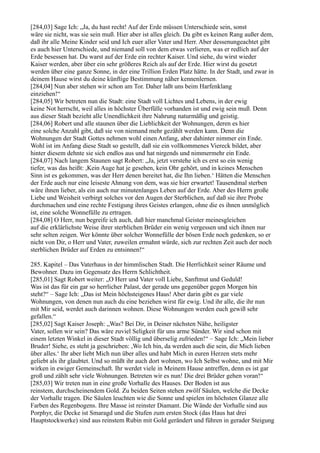 [284,03] Sage Ich: „Ja, du hast recht! Auf der Erde müssen Unterschiede sein, sonst
wäre sie nicht, was sie sein muß. Hier aber ist alles gleich. Da gibt es keinen Rang außer dem,
daß ihr alle Meine Kinder seid und Ich euer aller Vater und Herr. Aber dessenungeachtet gibt
es auch hier Unterschiede, und niemand soll von dem etwas verlieren, was er redlich auf der
Erde besessen hat. Du warst auf der Erde ein rechter Kaiser. Und siehe, du wirst wieder
Kaiser werden, aber über ein sehr größeres Reich als auf der Erde. Hier wirst du gesetzt
werden über eine ganze Sonne, in der eine Trillion Erden Platz hätte. In der Stadt, und zwar in
deinem Hause wirst du deine künftige Bestimmung näher kennenlernen.
[284,04] Nun aber stehen wir schon am Tor. Daher laßt uns beim Harfenklang
einziehen!“
[284,05] Wir betreten nun die Stadt: eine Stadt voll Lichtes und Lebens, in der ewig
keine Not herrscht, weil alles in höchster Überfülle vorhanden ist und ewig sein muß. Denn
aus dieser Stadt bezieht alle Unendlichkeit ihre Nahrung naturmäßig und geistig.
[284,06] Robert und alle staunen über die Lieblichkeit der Wohnungen, deren es hier
eine solche Anzahl gibt, daß sie von niemand mehr gezählt werden kann. Denn die
Wohnungen der Stadt Gottes nehmen wohl einen Anfang, aber dahinter nimmer ein Ende.
Wohl ist im Anfang diese Stadt so gestellt, daß sie ein vollkommenes Viereck bildet, aber
hinter diesem dehnte sie sich endlos aus und hat nirgends und nimmermehr ein Ende.
[284,07] Nach langem Staunen sagt Robert: „Ja, jetzt verstehe ich es erst so ein wenig
tiefer, was das heißt: ,Kein Auge hat je gesehen, kein Ohr gehört, und in keines Menschen
Sinn ist es gekommen, was der Herr denen bereitet hat, die Ihn lieben.‘ Hätten die Menschen
der Erde auch nur eine leiseste Ahnung von dem, was sie hier erwartet! Tausendmal sterben
wäre ihnen lieber, als ein auch nur minutenlanges Leben auf der Erde. Aber des Herrn große
Liebe und Weisheit verbirgt solches vor den Augen der Sterblichen, auf daß sie ihre Probe
durchmachen und eine rechte Festigung ihres Geistes erlangen, ohne die es ihnen unmöglich
ist, eine solche Wonnefülle zu ertragen.
[284,08] O Herr, nun begreife ich auch, daß hier manchmal Geister meinesgleichen
auf die erklärlichste Weise ihrer sterblichen Brüder ein wenig vergessen und sich ihnen nur
sehr selten zeigen. Wer könnte über solcher Wonnefülle der bösen Erde noch gedenken, so er
nicht von Dir, o Herr und Vater, zuweilen ermahnt würde, sich zur rechten Zeit auch der noch
sterblichen Brüder auf Erden zu entsinnen!“

285. Kapitel – Das Vaterhaus in der himmlischen Stadt. Die Herrlichkeit seiner Räume und
Bewohner. Dazu im Gegensatz des Herrn Schlichtheit.
[285,01] Sagt Robert weiter: „O Herr und Vater voll Liebe, Sanftmut und Geduld!
Was ist das für ein gar so herrlicher Palast, der gerade uns gegenüber gegen Morgen hin
steht?“ – Sage Ich: „Das ist Mein höchsteigenes Haus! Aber darin gibt es gar viele
Wohnungen, von denen nun auch du eine beziehen wirst für ewig. Und ihr alle, die ihr nun
mit Mir seid, werdet auch darinnen wohnen. Diese Wohnungen werden euch gewiß sehr
gefallen.“
[285,02] Sagt Kaiser Joseph: „Was? Bei Dir, in Deiner nächsten Nähe, heiligster
Vater, sollen wir sein? Das wäre zuviel Seligkeit für uns arme Sünder. Wir sind schon mit
einem letzten Winkel in dieser Stadt völlig und überselig zufrieden!“ – Sage Ich: „Mein lieber
Bruder! Siehe, es steht ja geschrieben: ,Wo Ich bin, da werden auch die sein, die Mich lieben
über alles.‘ Ihr aber liebt Mich nun über alles und habt Mich in euren Herzen stets mehr
geliebt als ihr glaubtet. Und so müßt ihr auch dort wohnen, wo Ich Selbst wohne, und mit Mir
wirken in ewiger Gemeinschaft. Ihr werdet viele in Meinem Hause antreffen, denn es ist gar
groß und zählt sehr viele Wohnungen. Betreten wir es nun! Die drei Brüder gehen voran!“
[285,03] Wir treten nun in eine große Vorhalle des Hauses. Der Boden ist aus
reinstem, durchscheinendem Gold. Zu beiden Seiten stehen zwölf Säulen, welche die Decke
der Vorhalle tragen. Die Säulen leuchten wie die Sonne und spielen im höchsten Glanze alle
Farben des Regenbogens. Ihre Masse ist reinster Diamant. Die Wände der Vorhalle sind aus
Porphyr, die Decke ist Smaragd und die Stufen zum ersten Stock (das Haus hat drei
Hauptstockwerke) sind aus reinstem Rubin mit Gold gerändert und führen in gerader Steigung
 