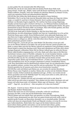 zu einer großen Tür, die niemand außer Mir öffnen kann.
[285,04] Alle, die da mit sind, können über die höchste Pracht dieser Halle nicht
genug staunen. Joseph sagt: „Brüder, wären wohl alle Kaiser und Könige der Erde, so sie alle
Schätze aufböten, imstande, solch eine Vorhalle mit irdischem Material zu erbauen? O Gott,
welch eine namenlose Pracht und unbeschreibliche Majestät!
[285,05] Der Herr Selbst aber bleibt dennoch stets gleich in Seiner höchsten
Schlichtheit. Wie Er auf der Erde einst die Menschen lehrte und ihnen die Wege des Lebens
zeigte, so wandelt Er auch hier in Seinen Himmeln. Kein Leuchten und kein glänzender
Hofstaat von Myriaden Engeln umgibt Ihn. Wir sind hier fast Seine einzige Begleitung.
Draußen auf den Gassen geht es freilich wohl bunt zu. Aus Millionen Kehlen erschallen die
lieblichsten Lobpreisungen unter dem harmonischen Klang wohlklingender Harfen. Die ganze
Himmelsluft ist durch und durch erfüllt von Gesängen. Man sollte beinahe glauben, alle diese
Himmel seien bloß Gesang und die reinste Harmonie.
[285,06] In der Stadt geht es höchst lebendig zu, aber hier beim Herrn aller
Herrlichkeiten, bei dem allmächtigen Schöpfer und Vater der Unendlichkeit ist es bis auf die
Pracht des Hauses ganz einfach. Keine Hofdienerschaft, keine glänzende Begleitung, kein
dem Herrn der Ewigkeit gebührender Empfang ist irgendwo bemerkbar. Fangen doch wir ein
bißchen Lärm zu schlagen an, daß die vielen Bewohner dieses Hauses auf die Ankunft des
Herrn aufmerksam gemacht werden!“
[285,07] Sage Ich: „Lasset das gut sein, liebe Brüder! Die Bewohner wissen gar wohl,
was sie bei Meiner Ankunft zu tun haben. Ihr seid auf der Erde das Lärmen gewöhnt und
denkt, es müsse daher auch hier bei Meiner Ankunft ein ungeheurer Lärm geschlagen werden.
Dessen bedarf es jedoch hier durchaus nicht! Wenn nach irgendeinem auf Erden und in deren
geistigen Regionen vollbrachten Werke Mir bei Meiner Ankunft ganz im stillen die Herzen
Meiner süßen Kindlein entgegenpochen voll Liebe, Dank und Leben, dann ist für Mich des
feierlichsten Lärmens schon in Überfülle vorhanden. So wir die Gemächer betreten, werden
sie uns schon entgegenkommen und uns grüßen auf die lieblichste Weise aller Himmel.“
[285,08] Ich öffne nun die Tür, und Meine Freunde fallen auf den Stufen auf ihre
Angesichter nieder. Robert sagt mit bebendem Herzen: „O Vater, das ist zuviel auf einmal für
einen geschaffenen Geist, für ein winziges Lebensatom in Deiner Unendlichkeit! Dieses
Licht, diese Herrlichkeit und die überhimmlisch schönen Engel, die mit tränenfeuchten Augen
ihre unendlich schönen, weichen Arme nach Dir und uns ausstrecken! Wir sind ja gegen sie
förmlich gestaltlos bei all unserem auch schon etwas himmlischen Aussehen!“
[285,09] Hier sieht sich Robert nach Helena um, um zwischen ihr und den Bewohnern
Meines Hauses einen Vergleich zu machen. Helena aber ist schon mit der Schönheit Meiner
Kinder versehen. Robert erschrickt da ordentlich und sagt: „O Herr, was ist denn mit der
Helena geschehen und mit der Mathilde Eljah? Sie sind ja auch schon so schön, daß ich sie
mir gar nicht mehr anzusehen getraue.“
[285,10] Sage Ich: „Erhebet euch alle und verwundert euch nicht so sehr, denn ihr
selbst seid ja nun auch schon so gestaltet!“ Hier erheben sich die sieben, beschauen sich und
kennen sich selbst kaum mehr vor Schönheit. Robert sagt voll Staunens: „Bin ich es denn
wohl?“ – Sage Ich: „Ja, du bist es! – Aber nun gehen wir in das erste Gemach!“

286. Kapitel – Eintritt ins Innere. Robert als neuer Erzengel und Himmelsfürst. Seine Demut
und Weisheit. Roberts Würdezeichen.
[286,01] Wir treten nun ins erste Gemach, in dasselbe, wohin die verschlossen
gewesene Tür führt, zu der man auf den Rubinstufen zuerst gelangt.
[286,02] Robert und sein Gehilfe Peter sind sprachlos vor lauter Verwunderung. Beide
aus dem Uranus abstammend (was aber Peter aus gutem Grund noch nicht weiß), sind sie
natürlich große Freunde von Bauwerken, besonders von so riesenhaft großen. Sind aber
solche noch dazu mit entsprechender Pracht und Majestät versehen, so ist das für sie etwas
ganz Außerordentliches. Beide haben ihre Augen auf die hohen Galerien und die
kunstvollsten Säulen geheftet und merken von der herrlich liebevollsten, großen
Himmelsgesellschaft kaum etwas, die in Robert einen neuen Erzengel und den Vorsteher
 