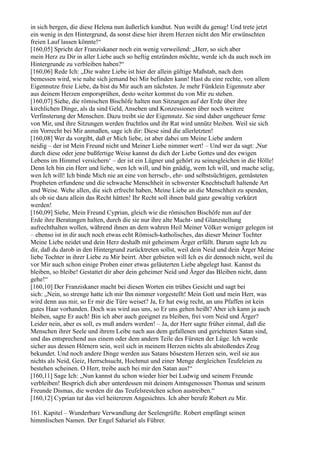 in sich bergen, die diese Helena nun äußerlich kundtut. Nun weißt du genug! Und trete jetzt
ein wenig in den Hintergrund, da sonst diese hier ihrem Herzen nicht den Mir erwünschten
freien Lauf lassen könnte!“
[160,05] Spricht der Franziskaner noch ein wenig verweilend: „Herr, so sich aber
mein Herz zu Dir in aller Liebe auch so heftig entzünden möchte, werde ich da auch noch im
Hintergrunde zu verbleiben haben?“
[160,06] Rede Ich: „Die wahre Liebe ist hier der allein gültige Maßstab, nach dem
bemessen wird, wie nahe sich jemand bei Mir befinden kann! Hast du eine rechte, von allem
Eigennutze freie Liebe, da bist du Mir auch am nächsten. Je mehr Fünklein Eigennutz aber
aus deinem Herzen emporsprühen, desto weiter kommst du von Mir zu stehen.
[160,07] Siehe, die römischen Bischöfe halten nun Sitzungen auf der Erde über ihre
kirchlichen Dinge, als da sind Geld, Ansehen und Konzessionen über noch weitere
Verfinsterung der Menschen. Dazu treibt sie der Eigennutz. Sie sind daher ungeheuer ferne
von Mir, und ihre Sitzungen werden fruchtlos und ihr Rat wird unnütz bleiben. Weil sie sich
ein Vorrecht bei Mir anmaßen, sage ich dir: Diese sind die allerletzten!
[160,08] Wer da vorgibt, daß er Mich liebe, ist aber dabei um Meine Liebe andern
neidig – der ist Mein Freund nicht und Meiner Liebe nimmer wert! – Und wer da sagt: ,Nur
durch diese oder jene bußfertige Weise kannst du dich der Liebe Gottes und des ewigen
Lebens im Himmel versichern‘ – der ist ein Lügner und gehört zu seinesgleichen in die Hölle!
Denn Ich bin ein Herr und liebe, wen Ich will, und bin gnädig, wem Ich will, und mache selig,
wen Ich will! Ich binde Mich nie an eine von herrsch-, ehr- und selbstsüchtigen, gemästeten
Propheten erfundene und die schwache Menschheit in schwerster Knechtschaft haltende Art
und Weise. Wehe allen, die sich erfrecht haben, Meine Liebe an die Menschheit zu spenden,
als ob sie dazu allein das Recht hätten! Ihr Recht soll ihnen bald ganz gewaltig verkürzt
werden!
[160,09] Siehe, Mein Freund Cyprian, gleich wie die römischen Bischöfe nun auf der
Erde ihre Beratungen halten, durch die sie nur ihre alte Macht- und Glanzstellung
aufrechthalten wollen, während ihnen an dem wahren Heil Meiner Völker weniger gelegen ist
– ebenso ist in dir auch noch etwas echt Römisch-katholisches, das dieser Meiner Tochter
Meine Liebe neidet und dein Herz deshalb mit geheimem Ärger erfüllt. Darum sagte Ich zu
dir, daß du darob in den Hintergrund zurücktreten sollst, weil dein Neid und dein Ärger Meine
liebe Tochter in ihrer Liebe zu Mir beirrt. Aber gebieten will Ich es dir dennoch nicht, weil du
vor Mir auch schon einige Proben einer etwas geläuterten Liebe abgelegt hast. Kannst du
bleiben, so bleibe! Gestattet dir aber dein geheimer Neid und Ärger das Bleiben nicht, dann
gehe!“
[160,10] Der Franziskaner macht bei diesen Worten ein trübes Gesicht und sagt bei
sich: „Nein, so strenge hatte ich mir Ihn nimmer vorgestellt! Mein Gott und mein Herr, was
wird denn aus mir, so Er mir die Türe weiset? Ja, Er hat ewig recht, an uns Pfaffen ist kein
gutes Haar vorhanden. Doch was wird aus uns, so Er uns gehen heißt? Aber ich kann ja auch
bleiben, sagte Er auch! Bin ich aber auch geeignet zu bleiben, frei vom Neid und Ärger?
Leider nein, aber es soll, es muß anders werden! – Ja, der Herr sagte früher einmal, daß die
Menschen ihrer Seele und ihrem Leibe nach aus dem gefallenen und gerichteten Satan sind,
und das entsprechend aus einem oder dem andern Teile des Fürsten der Lüge. Ich werde
sicher aus dessen Hörnern sein, weil sich in meinem Herzen nichts als abstoßendes Zeug
bekundet. Und noch andere Dinge werden aus Satans bösestem Herzen sein, weil sie aus
nichts als Neid, Geiz, Herrschsucht, Hochmut und einer Menge dergleichen Teufeleien zu
bestehen scheinen. O Herr, treibe auch bei mir den Satan aus!“
[160,11] Sage Ich: „Nun kannst du schon wieder hier bei Ludwig und seinem Freunde
verbleiben! Besprich dich aber unterdessen mit deinem Amtsgenossen Thomas und seinem
Freunde Dismas, die werden dir das Teufelsrestchen schon austreiben.“
[160,12] Cyprian tut das viel heitereren Angesichtes. Ich aber berufe Robert zu Mir.

161. Kapitel – Wunderbare Verwandlung der Seelengrüfte. Robert empfängt seinen
himmlischen Namen. Der Engel Sahariel als Führer.
 