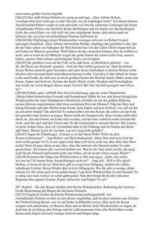 eines neuen großen Vereins begrüßt.
[286,03] Hier stößt Helena Robert ein wenig an und sagt: „Aber, liebster Robert,
verschaue dich doch nicht gar zu sehr! Da sieh, wie du empfangen wirst!“ Auf diesen kleinen
Anstoß kommt Robert wieder zu sich und sieht, wie ihm die schönsten Liebeengel auf einem
rotstrahlenden Polster eine herrliche Krone überbringen und ein Zepter aus durchsichtigem
Gold, das einen Glanz von sich wirft wie eine aufgehende Sonne; und zuletzt auch ein
Schwert, das von einer unverlöschbaren Flamme umflossen ist.
[286,04] Die Überbringer dieser Würdezeichen verneigen sich nun vor Robert Uraniel
und sagen freundlich: „Hier, liebster, herrlichster Bruder, empfange den gerechten Lohn, den
dir der Vater schon von Anbeginn der Welt bereitet hat! Um der Lehre Christi wegen bist du
auf Erden ein Märtyrer geworden. Wohl hättest du das vermeiden können, aber du wolltest es
nicht, und so warst du ein Märtyrer wegen des guten Sinnes der reinen Lehre Jesu, unseres
Gottes, unseres liebevollsten und heiligsten Vaters von Ewigkeit.
[286,05] Du glaubtest zwar auf der Erde nicht, daß Jesus, zu Bethlehem geboren – von
dir ,der Weise aus Nazareth‘ genannt – Gott der Herr Selbst gewesen sei. Aber du liebtest
diesen Weisen dennoch ganz besonders und sahst Seine Göttlichkeit in deinem Herzen wohl,
obschon dein Verstand damit nicht übereinstimmen wollte. Und diese Liebe behielt dir Seine
Liebe und Gnade, die dich nun zu einem großen Fürsten der Himmel macht. Daher nimm nun
Krone, Zepter und Schwert, Zeichen der Kraft, Macht, Liebe, Weisheit und Gerechtigkeit,
und werde ein weiser Regent deines neuen Vereins! Der Herr hat dich gesegnet und will es
so!“
[286,06] Robert, ganz verblüfft über diese Erscheinung, sagt aus seiner Demutstiefe:
„Meine lieben himmlischen Freunde und Freundinnen! Hättet ihr mir statt dieser königlichen
Würdezeichen die eines Schuhputzers überbracht, ich hätte sie mit der größten Rührung
meines Herzens angenommen; aber diese um keinen Preis der Himmel! Trägt der Herr und
König Himmels und aller Welten keine Krone, kein Zepter und kein Schwert, wie soll ich das
als ein armer Sünder? Da sehet hin! Es stehen neben mir drei Kaiser, die schon von der Erde
her gewohnt sind, Kronen zu tragen. Denen reicht die Insignien hin, diese werden nicht eitler
durch sie. Ich aber könnte am Ende eitler werden, und das wäre wahrlich weder Gewinn für
mich, noch für euch und den Verein oder für das Gottesreich in meinem Herzen. Das letztere
ist mein rechtes Haus, dem ich vorzustehen habe in der Ordnung und im Namen des Herrn
und Vaters. Darum lasset ab von dem, was mir ewig nicht gebührt!“
[286,07] Sagen die Überbringer: „Freund, es ist des Herrn Wille! Willst du dich
diesem widersetzen?“ – Sagt Robert, auf Mich hindeutend: „Mein Herr und mein Gott hat
noch nichts gesagt! So Er es mir sagen wird, dann will ich es wohl tun, aber ohne Sein Wort
nichts! Denn Er ganz allein ist mir alles, ohne Ihn sind mir alle Himmel nichts! Es steht
geschrieben: ,Ihr müsset alle von Gott belehrt sein. Wen Er als Vater nicht erzieht, der taugt
nicht für die Himmel und kommt nicht zum Sohne, der da ist des Vaters ewiges Reich!‘“
[286,08] Kommen die Träger der Würdezeichen zu Mir und sagen: „Vater, was sollen
wir nun tun? Er nimmt diese Auszeichnungen nicht an!“ – Sage Ich: „Will er Mir gleich
bleiben, so lasset ab davon! Denn hier gibt es ewig keine Nötigung, sondern die vollste,
unbedingte Freiheit. Dieser Bruder aber ist kein Alltagsgeist. Wie ihn gibt es wenige, daher
müssen wir ihn schon auch etwas gelten lassen. Legt diese Würdezeichen in sein Gemach! So
es nötig sein wird, wird er sie schon gebrauchen. Nun aber bringt für die drei irdischen
Regenten ihre eigenen Kronen, Zepter, Schwerter und Purpur! Es sei!“

287. Kapitel – Die drei Kaiser erhalten ihre Reichs-Würdezeichen. Bedeutung der letzteren.
Große Bestimmung der Bürger des höchsten Himmels.
[287,01] Sogleich werden die Reichs-Würdezeichen herbeigeschafft. Auf
rotstrahlenden Polstern werden sie den dreien vorgehalten, daß sie diese nehmen zum Zeichen
der Verherrlichung dessen, was sie auf Erden wohlberufen waren. Aber auch die Kaiser
weigern sich entschieden, in Meinem Haus und an Meiner Seite Würdezeichen zu tragen, da
doch Ich als ein König aller Könige und als vollkommenster Herr aller Herrlichkeit weder
Krone noch Zepter und noch weniger Schwert und Purpur trüge.
 
