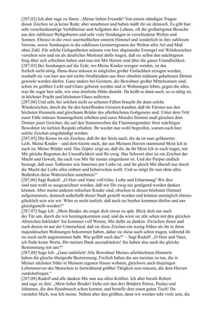 [287,02] Ich aber sage zu ihnen: „Meine lieben Freunde! Von einem ständigen Tragen
dieser Zeichen ist ja keine Rede; aber annehmen und haben müßt ihr sie dennoch. Es gibt hier
sehr verschiedenartige Verhältnisse und Aufgaben des Lebens, oft die großartigsten Besuche
aus den zahllosen Weltgebieten und sehr viele Sendungen in verschiedene Welten und
Sonnen. Ebenso in die zwei unermeßlichen unteren Himmel und sonderlich in ihre zahllosen
Vereine, sowie Sendungen in die zahllosen Geisterregionen der Welten aller Art und Maß
ohne Zahl. Für solche Gelegenheiten müssen von hier abgesandte Erzengel mit Würdezeichen
versehen sein und sie als deutliches Merkmal dafür tragen, daß sie selbst den mächtigsten
Sieg über sich erfochten haben und nun mit Mir Herren sind über die ganze Unendlichkeit.
[287,03] Bei Sendungen auf die Erde, wo Meine Kinder erzogen werden, ist das
freilich nicht nötig. Denn diese müssen in möglichst großer Einfachheit erzogen werden,
weshalb sie von hier aus mit nichts Strahlendem aus ihrer ohnehin mühsam gehaltenen Demut
geweckt werden dürfen. Ganz anders bei Geistern, die Bewohner großer Mittelsonnen sind,
schon im größten Licht und Glanz geboren werden und in Wohnungen leben, gegen die alles,
was ihr sogar hier seht, wie eine ärmliche Hütte dasteht. Da heißt es dann auch, so es nötig ist,
in höchster Pracht und höchstem Glanz auftreten.
[287,04] Und seht, bei solchen nicht zu seltenen Fällen braucht ihr dann solche
Würdezeichen, durch die ihr den betreffenden Geistern kundtut, daß ihr Fürsten aus den
höchsten Himmeln und gleichsam Brüder des allerhöchsten Gottgeistes seid. Unter dem Tritt
eurer Füße müssen Sonnengebiete erbeben und eures Mundes Stimme muß gleichen dem
Donner jener Gewitter, die auf den Sonnenwelten die Flammengemüter ihrer mächtigen
Bewohner im tiefsten Respekt erhalten. Ihr werdet nun wohl begreifen, warum euch hier
solche Zeichen eingehändigt werden.
[287,05] Die Krone ist ein Zeichen, daß ihr der Seele nach, die da ist euer geläuterter
Leib, Meine Kinder – und dem Geiste nach, der aus Meinem Herzen stammend Mein Ich in
euch ist, Meine Brüder seid. Das Zepter zeigt an, daß ihr, da ihr Mein Ich in euch traget, mit
Mir gleiche Regenten der Unendlichkeit seid für ewig. Das Schwert aber ist ein Zeichen der
Macht und Gewalt, die euch von Mir für immer eingeräumt ist. Und der Purpur endlich
bezeugt, daß euer Äußerstes wie Innerstes pur Liebe ist, und ihr gleich Mir überall nur durch
die Macht der Liebe alles ordnen und beherrschen wollt. Und so mögt ihr nun ohne alles
Bedenken diese Wahrzeichen annehmen!“
[287,06] Sagt Rudolf: „O Herr und Vater voll Güte, Liebe und Erbarmung! Wir drei
sind nun wohl so ausgezeichnet worden, daß wir Dir ewig nie genügend werden danken
können. Aber meine anderen irdischen Kinder sind, obschon in diesen höchsten Himmel
aufgenommen, dennoch außerhalb dieser Stadt gestellt worden und können unmöglich ebenso
glücklich sein wie wir. Wäre es nicht tunlich, daß auch sie hierher kommen dürfen und uns
gleichgestellt werden?“
[287,07] Sage Ich: „Mein Bruder, du sorgst dich etwas zu spät. Blick dich nur nach
der Tür um, durch die wir hereingekommen sind, und du wirst sie alle sehen mit den gleichen
Abzeichen bekleidet! Sie kommen voll Wonne, Mir dafür zu danken. Zwischen ihnen und
euch dreien ist nur der Unterschied, daß sie diese Zeichen ein wenig früher als ihr in ihren
majestätischen Wohnungen bekommen haben, daher sie diese auch schon tragen, während ihr
sie noch nicht angenommen habt. Wie gefällt euch das?“ – Sagt Rudolf: „O Herr und Vater,
ich finde keine Worte, Dir meinen Dank auszudrücken! Sie haben also auch die gleiche
Bestimmung mit uns?“
[287,08] Sage Ich: „Ganz natürlich! Alle Bewohner Meines allerhöchsten Himmels
haben die gleiche übergroße Bestimmung. Freilich haben die am meisten zu tun, die in
Meiner nächsten Nähe in Meinem eigenen Hause wohnen, gleichwie auch diejenigen
Lebensnerven des Menschen in fortwährend größter Tätigkeit sein müssen, die dem Herzen
zunächstliegen.“
[287,09] Rudolf und alle danken Mir nun aus allen Kräften. Ich aber berufe Robert
und sage zu ihm: „Mein lieber Bruder! Gehe mit den drei Brüdern Petrus, Paulus und
Johannes, die den Hausbrauch schon kennen, und bestelle dort einen guten Tisch! Du
verstehst Mich, was Ich meine. Nehmt aber den größten, denn wir werden sehr viele sein, die
 