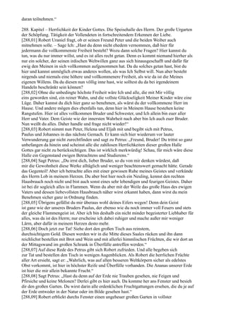 daran teilnehmen.“

288. Kapitel – Herrlichkeit der Kinder Gottes. Die Speisehalle des Herrn. Der große Urgarten
der Schöpfung. Tätigkeit der Vollendeten in fortschreitendem Erkennen der Liebe.
[288,01] Robert Uraniel fragt, ob er seinen Freund Peter und die beiden Weiber auch
mitnehmen solle. – Sage Ich: „Hast du denn nicht ehedem vernommen, daß hier für
jedermann die vollkommenste Freiheit besteht? Wozu dann solche Fragen? Hier kannst du
tun, was du nur immer willst, und es ist alles recht getan. Denn es kommt niemand hierher als
nur ein solcher, der seinen irdischen Weltwillen ganz aus sich hinausgeschafft und dafür für
ewig den Meinen in sich vollkommen aufgenommen hat. Da du solches getan hast, bist du
hier und kannst unmöglich etwas anderes wollen, als was Ich Selbst will. Nun aber besteht
nirgends und niemals eine höhere und vollkommenere Freiheit, als wie da ist die Meines
eigenen Willens. Da du diesen nun völlig inne hast, wie solltest du da bei irgendeinem
Handeln beschränkt sein können?
[288,02] Ohne die unbedingte höchste Freiheit wäre Ich und alle, die mit Mir völlig
eins geworden sind, ein reiner Wahn, und die vollste Glückseligkeit Meiner Kinder wäre eine
Lüge. Daher kannst du dich hier ganz so benehmen, als wärst du der vollkommene Herr im
Hause. Und andere mögen dies ebenfalls tun, denn hier in Meinem Hause bestehen keine
Rangstufen. Hier ist alles vollkommen Bruder und Schwester, und Ich allein bin euer aller
Herr und Vater. Dem Geiste wie der innersten Wahrheit nach aber bin Ich auch euer Bruder.
Nun weißt du alles. Daher handle und frage nicht wieder!“
[288,03] Robert nimmt nun Peter, Helena und Eljah mit und begibt sich mit Petrus,
Paulus und Johannes in das nächste Gemach. Er kann sich hier wiederum vor lauter
Verwunderung gar nicht zurechtfinden und sagt zu Petrus: „Freund, Bruder! Du trittst so ganz
unbefangen da hinein und scheinst alle die zahllosen Herrlichkeiten dieser großen Halle
Gottes gar nicht zu berücksichtigen. Das ist wirklich merkwürdig! Schau, für mich wäre diese
Halle ein Gegenstand ewigen Betrachtens und Studierens.“
[288,04] Sagt Petrus: „Du irrst dich, lieber Bruder, so du von mir denken würdest, daß
mir die Gewohnheit diese Werke alltäglich und weniger beachtenswert gemacht hätte. Gerade
das Gegenteil! Aber ich betrachte alles mit einer gewissen Ruhe meines Geistes und verkünde
des Herrn Lob in meinem Herzen. Du aber bist hier noch ein Neuling, kennst den rechten
Hausbrauch noch nicht und bist auch sonst eines sehr lebendigen und feurigen Geistes. Daher
ist bei dir sogleich alles in Flammen. Wenn du aber mit der Weile das große Haus des ewigen
Vaters und dessen liebevollsten Hausbrauch näher wirst erkannt haben, dann wirst du mein
Benehmen sicher ganz in Ordnung finden.
[288,05] Übrigens gefällst du mir überaus wohl deines Eifers wegen! Denn dein Geist
ist ganz wie der unseres Bruders Paulus, der ebenso wie du noch immer voll Feuers und stets
der gleiche Flammengeist ist. Aber ich bin deshalb ein nicht minder begeisterter Liebhaber für
alles, was da ist des Herrn; nur erscheine ich dabei ruhiger und mache außer mir weniger
Lärm, aber dafür in meinem Herzen desto mehr.
[288,06] Doch jetzt zur Tat! Siehe dort den großen Tisch aus reinstem,
durchsichtigem Gold. Diesen werden wir in die Mitte dieses Saales rücken und ihn dann
reichlichst bestellen mit Brot und Wein und mit allerlei himmlischen Früchten, die wir dort an
der Mittagswand im großen Schrank in Überfülle antreffen werden.“
[288,07] Auf diese Rede des Petrus gibt sich Robert zufrieden. Und alle begeben sich
zur Tat und bestellen den Tisch in wenigen Augenblicken. Als Robert die herrlichen Früchte
aller Art ersieht, sagt er: „Wahrlich, was auf allen besseren Weltkörpern sicher als edelstes
Obst vorkommt, ist hier in höchster Reife und Überfülle vorhanden. Die Ananas unserer Erde
ist hier die mir allein bekannte Frucht.“
[288,08] Sagt Petrus: „Hast du denn auf der Erde nie Trauben gesehen, nie Feigen und
Pfirsiche und keine Melonen? Derlei gibt es hier auch. Da komme her ans Fenster und besieh
dir den großen Garten. Du wirst darin alle erdenklichen Fruchtgattungen ersehen, die du je auf
der Erde entweder in der Natur oder im Bilde gesehen hast.“
[288,09] Robert erblickt durchs Fenster einen ungeheuer großen Garten in vollster
 