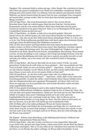 Üppigkeit. Wie versteinert bleibt er stehen und sagt: „Höre, Bruder! Das wird doch ein Garten
aller Gärten der ganzen Unendlichkeit sein! Welch eine unabsehbare Ausdehnung! Welche
Ordnung und welch reichste Fülle von zahllosen Arten der edelsten und seltensten Früchte!
Wahrlich, aus diesem Garten könnte die ganze Erde mit einer einmaligen Ernte wenigstens
auf tausend Jahre versorgt werden! Aber wer kann denn diese beinahe grauenerregende
Menge verzehren?“
[288,10] Sagt Petrus: „Die ersten Konsumenten sind wir. Die zweiten alle die
Bewohner dieser Stadt, die wahrlich gegen Osten hin kein Ende hat. Und die dritten
Konsumenten sind die zwei unteren Himmel. Durch diese hinab dann auch die ganze
Geisterwelt und durch sie die ganze Naturwelt. Denn es ist ein Mustergarten für die ganze
Unendlichkeit! Kennst du dich jetzt aus?“
[288,11] Sagt Robert: „Ja, Bruder, so habe ich es mir gleich gedacht. Aber jetzt
möchte ich nur die Arbeiter kennen, die solch einen Garten bestellen im Namen des Herrn.“ –
Sagt Petrus: „Das alles tut der Herr Selbst durch Seinen allmächtigen Willen. Er will es, und
es ist da. Eine Weiterverpflanzung geschieht dann wohl durch eigens dazu bestimmte Geister
und Engel, denen die Befruchtung aller Weltkörper anvertraut ist.
[288,12] Aber diese Geister und Engel bleiben auch nicht immer bei diesem Geschäft,
sondern werden von Weile zu Weile durch neue ersetzt. Den Abgelösten wird dann sogleich
wieder eine andere Bestimmung zuteil. Von einer Einförmigkeit der Tätigkeit ist in den
Himmeln nie die Rede, überall herrscht freieste, mannigfaltigste Abwechslung. Wozu jemand
Lust hat, mit dem beschäftigt er sich, solange es ihm Freude und Seligkeit bereitet. Freut ihn
dann irgendeine Beschäftigung nicht mehr sehr, hat er sogleich eine große Auswahl vor sich
und kann sich wählen, was er nur immer will. Das wird doch Freiheit in Übergenüge
abgeben?“
[288,13] Sagt Robert: „Bei Gott ja! Das heiße ich ein freies Leben! O Erde, von solch
grenzenloser Freiheit hat dir wohl sicher nie etwas geträumt! – Aber was geschieht nun? Der
Tisch ist bestellt. Sollen wir etwa ein Zeichen geben?“ – Sagt Petrus: „Freund, das war noch
ein sehr irdischer Gedanke von dir! Meinst du denn, der Herr und die anderen Bewohner
dieses Hauses wissen nicht, ob wir mit unserer Arbeit zu Ende sind?“
[288,14] Sagt Robert: „Ja, der Herr weiß es ganz sicher, aber wie erfahren das die
anderen Bewohner dieses heiligen Hauses?“ – Sagt Petrus: „Siehe, dafür ist hier schon eine
Einrichtung getroffen: In jedem der zahllos vielen Gemächer dieses Hauses befindet sich in
allen drei Hauptstockwerken eine sogenannte Weisungstafel. Auf dieser Tafel wird vom
Herrn aus angezeigt, was da zu geschehen hat, und ein jeder Bewohner richtet sich dann
seligst augenblicklich danach.
[288,15] Eine gleiche Einrichtung ist auch in allen andern Himmeln getroffen, nur in
einem nach wohlberechneten Verhältnisse minderen Grade als hier im Hause des Vaters. Du
wirst das alles noch genauer kennenlernen. Glaube mir: hier lernt man nie aus! Man bleibt ein
Schüler in Ewigkeit, denn unsere Vollendung besteht nur in der Liebe und in der
Empfänglichkeit für die stets wachsende Gnade des Vaters. Aber im Wissen und im
Erfahrungenmachen bleiben wir ewig Jünger des Herrn. Der Herr allein ist allwissend; wir
aber nur insoweit, als es der Herr will und für gut und zweckdienlich findet.
[288,16] Daher gibt es hier neben großartigem Wissen der Geister dennoch ein
fortwährendes Fragen und Erklären der Erscheinungen und Dinge aller Art. Auch du wirst
sicher damit ewig nie zu einem Ende gelangen. Am leichtesten kommt man zurecht, so man
sich stets mehr in der Liebe zu festigen sucht als im Wissen; denn die Liebe befriedigt, aber
das Wissen ewig nimmer!“

289. Kapitel – Roberts innere Beziehung zu den habsburgischen Kaisern. Erbthrone und
Wahlthrone. Staatspolitische Winke des Petrus.
[289,01] Sagt Robert: „Das aber ist eben vom Herrn so weise eingerichtet. Denn gäbe
es gar nichts mehr, darnach man fragen könnte, würde einem Geiste mit der Weile das Dasein
vollkommen unerträglich. Aber so ist man selbst als ein vollendeter Geist auch hier im Hause
des Herrn, wo ein Wunder das andere verdrängt, im Wissen äußerst beschränkt. Ja man
 
