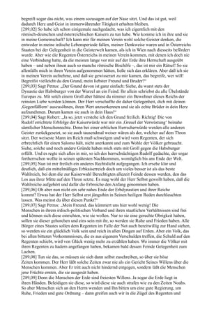 begreift sogar das nicht, was einem sozusagen auf der Nase sitzt. Und das ist gut, weil
dadurch Herz und Geist in immerwährender Tätigkeit erhalten bleiben.
[289,02] So habe ich schon einigemale nachgedacht, was ich eigentlich mit den
römisch-deutschen und österreichischen Kaisern zu tun habe. Wie komme ich in ihre und sie
in meine Gemeinschaft? Ich kann mir für meinen Verein wohl solche Geister denken, die
entweder in meine irdische Lebensperiode fallen, meiner Denkweise waren und in Österreichs
Staaten bei der Gelegenheit in die Geisterwelt kamen, als ich in Wien nach diesseits befördert
wurde. Aber wie die Regenten Österreichs in meinen Verein kommen, mit denen ich doch nie
eine Verbindung hatte, da die meisten lange vor mir auf der Erde ihre Herrschaft ausgeübt
haben – und neben ihnen auch so manche römische Bischöfe –, das ist mir ein Rätsel! So sie
allenfalls mich in ihren Verein aufgenommen hätten, ließe sich das erklären. Aber daß ich sie
in meinen Verein aufnehme, und daß sie gewisserart zu mir kamen, das begreife, wer will!
Begreifst vielleicht du den Grund, mein liebster Freund und Bruder?“
[289,03] Sagt Petrus: „Der Grund davon ist ganz einfach: Siehe, du warst stets der
Dynastie der Habsburger von der Wurzel an ein Feind. Ihr allein schriebst du alle Übelstände
Europas zu. Mit solch einem Groll aber hättest du nimmer ein Bewohner dieses Reichs der
reinsten Liebe werden können. Der Herr verschaffte dir daher Gelegenheit, dich mit deinen
,Gegenfüßlern‘ auszusöhnen, ihren Wert anzuerkennen und sie als echte Brüder in dein Herz
aufzunehmen. Darum kamen sie auch in dein Haus!“
[289,04] Sagt Robert: „Ja so, jetzt verstehe ich den Grund freilich. Richtig! Die von
Rudolf errichtete Erbfolge der Kaiserwürde war mir ein ,Greuel der Verwüstung‘ beinahe
sämtlicher Menschenrechte. Denn bei einer erblichen Herrscherwürde werden alle anderen
Geister zurückgesetzt, so sie auch tausendmal weiser wären als der, welcher auf dem Thron
sitzt. Der weiseste Mann im Reich muß schweigen und wird vom Regenten, der sich
erbrechtlich für einen Salomo hält, nicht anerkannt und zum Wohle der Völker gebraucht.
Siehe, solche und noch andere Gründe haben mich stets mit Groll gegen die Habsburger
erfüllt. Und es regte sich alles in mir, so ich des herrschsüchtigen Rudolf gedachte, der sogar
fortherrschen wollte in seinen spätesten Nachkommen, womöglich bis ans Ende der Welt.
[289,05] Nun ist mir freilich ein anderes Rechtslicht aufgegangen. Ich ersehe klar und
deutlich, daß ein mittelmäßiges Erbkaiserreich doch um vieles besser ist als das beste
Wahlreich, bei dem die zur Kaiserwahl Berechtigten allezeit Feinde dessen werden, den das
Los aus ihrer Mitte auf den Thron setzte. Es mag wohl der Herr Selbst gewollt haben, daß die
Wahlreiche aufgehört und dafür die Erbreiche den Anfang genommen haben.
[289,06] Ob aber nun nicht ein sehr nahes Ende der Erbdynastien und ihrer Reiche
kommt? Etwas hat der Herr Selbst erst jüngsthin in Seinen heiligen Reden durchleuchten
lassen. Was meinst du über diesen Punkt?“
[289,07] Sagt Petrus: „Mein Freund, das kümmert uns hier wohl wenig! Die
Menschen in ihrem irdisch-politischen Verband und ihren staatlichen Verhältnissen sind frei
und können sich diese einrichten, wie sie wollen. Nur so sie eine gerechte Obrigkeit haben,
sollen sie dieser gehorchen und eins sein mit ihr, so werden sie Ruhe und Frieden haben. Alle
Bürger eines Staates sollen dem Regenten im Falle der Not auch bereitwillig zur Hand stehen,
so werden sie ein glücklich Volk sein und reich in allen Dingen auf Erden. Aber ein Volk, das
bei allen bitteren Vorkommnissen, die es aus eigenem Verschulden treffen, die Schuld auf den
Regenten schiebt, wird von Glück wenig mehr zu erzählen haben. Wo immer die Völker mit
ihren Regenten zu hadern angefangen haben, bekamen bald dessen Feinde Gelegenheit zum
Lachen.
[289,08] Tun sie das, so müssen sie sich dann selbst zuschreiben, so über sie böse
Zeiten kommen. Der Herr läßt solche Zeiten zwar nie als ein Gericht Seines Willens über die
Menschen kommen. Aber Er tritt auch nicht hindernd entgegen, sondern läßt die Menschen
jene Früchte ernten, die sie ausgesät haben.
[289,09] Denn die Menschen der Erde sind freiesten Willens. Ja sogar die Erde liegt in
ihren Händen. Beleidigen sie diese, so wird diese sie auch strafen wie zu den Zeiten Noahs.
So aber Menschen sich an den Herrn wenden und Ihn bitten um eine gute Regierung, um
Ruhe, Frieden und gute Ordnung – dann greifen auch wir in die Zügel des Regenten und
 